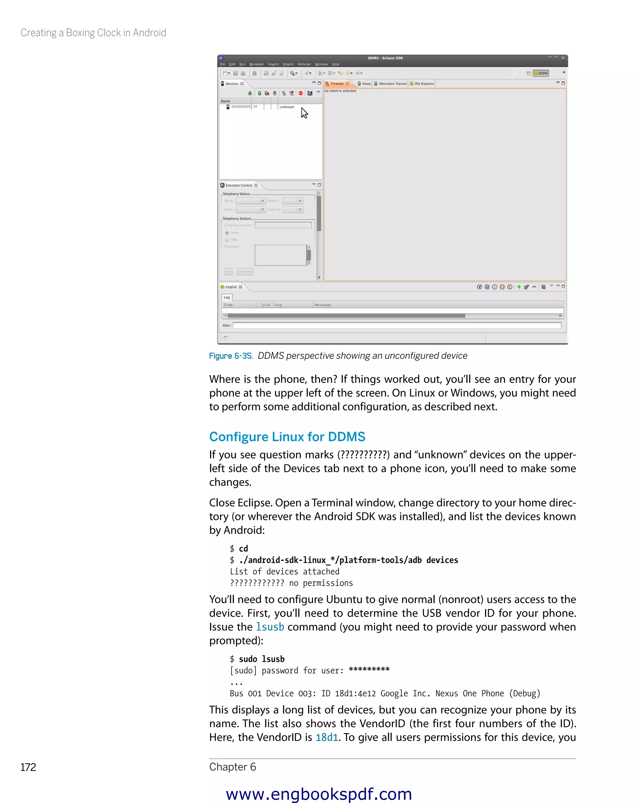 Creating a Boxing Clock in Android
Chapter 6172
Figure 6-35.  DDMS perspective showing an unconfigured device
Where is the phone, then? If things worked out, you’ll see an entry for your
phone at the upper left of the screen. On Linux or Windows, you might need
to perform some additional configuration, as described next.
Configure Linux for DDMS
If you see question marks (??????????) and “unknown” devices on the upper-
left side of the Devices tab next to a phone icon, you’ll need to make some
changes.
Close Eclipse. Open a Terminal window, change directory to your home direc-
tory (or wherever the Android SDK was installed), and list the devices known
by Android:
$ cd
$ ./android-sdk-linux_*/platform-tools/adb devices
List of devices attached
???????????? no permissions
You’ll need to configure Ubuntu to give normal (nonroot) users access to the
device. First, you’ll need to determine the USB vendor ID for your phone.
Issue the lsusb command (you might need to provide your password when
prompted):
$ sudo lsusb
[sudo] password for user: *********
...
Bus 001 Device 003: ID 18d1:4e12 Google Inc. Nexus One Phone (Debug)
This displays a long list of devices, but you can recognize your phone by its
name. The list also shows the VendorID (the first four numbers of the ID).
Here, the VendorID is 18d1. To give all users permissions for this device, you
www.engbookspdf.com
 