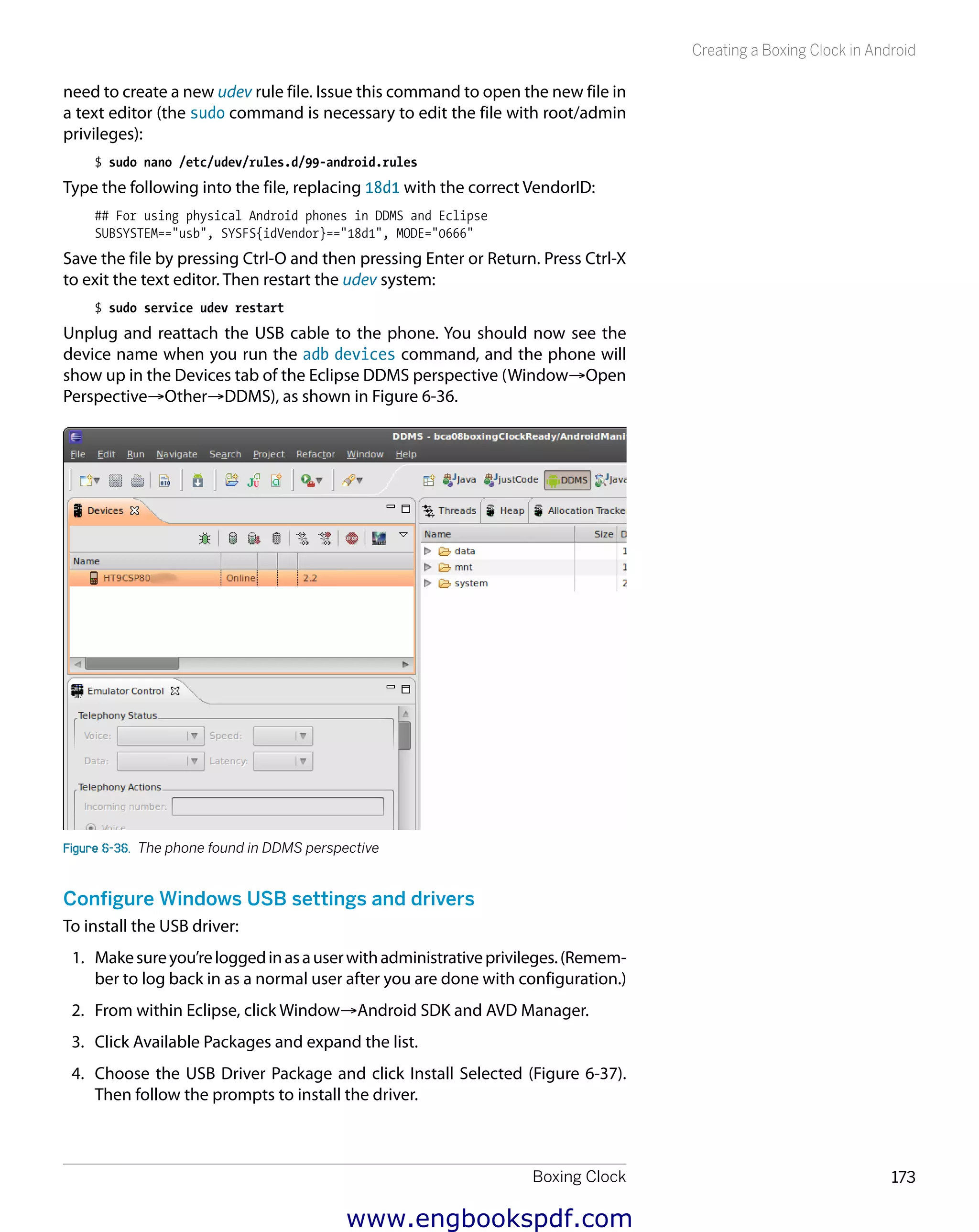 Boxing Clock 173
Creating a Boxing Clock in Android
need to create a new udev rule file. Issue this command to open the new file in
a text editor (the sudo command is necessary to edit the file with root/admin
privileges):
$ sudo nano /etc/udev/rules.d/99-android.rules
Type the following into the file, replacing 18d1 with the correct VendorID:
## For using physical Android phones in DDMS and Eclipse
SUBSYSTEM=="usb", SYSFS{idVendor}=="18d1", MODE="0666"
Save the file by pressing Ctrl-O and then pressing Enter or Return. Press Ctrl-X
to exit the text editor. Then restart the udev system:
$ sudo service udev restart
Unplug and reattach the USB cable to the phone. You should now see the
device name when you run the adb devices command, and the phone will
show up in the Devices tab of the Eclipse DDMS perspective (Window→Open
Perspective→Other→DDMS), as shown in Figure 6-36.
Figure 6-36.  The phone found in DDMS perspective
Configure Windows USB settings and drivers
To install the USB driver:
1.	 Makesureyou’reloggedinasauserwithadministrativeprivileges.(Remem-
ber to log back in as a normal user after you are done with configuration.)
2.	 From within Eclipse, click Window→Android SDK and AVD Manager.
3.	 Click Available Packages and expand the list.
4.	 Choose the USB Driver Package and click Install Selected (Figure 6-37).
Then follow the prompts to install the driver.
www.engbookspdf.com
 