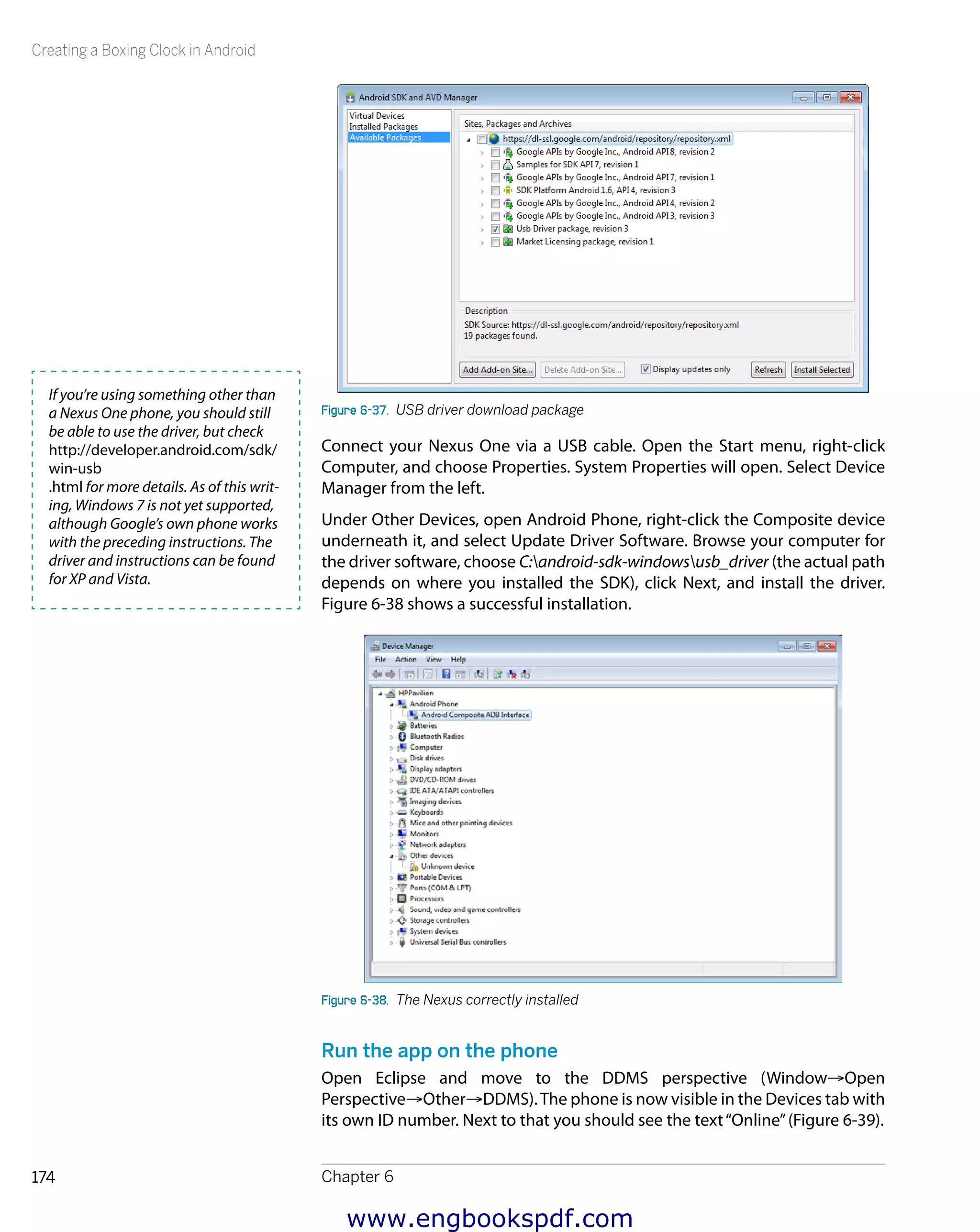 Creating a Boxing Clock in Android
Chapter 6174
Figure 6-37.  USB driver download package
Connect your Nexus One via a USB cable. Open the Start menu, right-click
Computer, and choose Properties. System Properties will open. Select Device
Manager from the left.
Under Other Devices, open Android Phone, right-click the Composite device
underneath it, and select Update Driver Software. Browse your computer for
the driver software, choose C:android-sdk-windowsusb_driver (the actual path
depends on where you installed the SDK), click Next, and install the driver.
Figure 6-38 shows a successful installation.
Figure 6-38.  The Nexus correctly installed
Run the app on the phone
Open Eclipse and move to the DDMS perspective (Window→Open
Perspective→Other→DDMS).The phone is now visible in the Devices tab with
its own ID number. Next to that you should see the text“Online”(Figure 6-39).
If you’re using something other than
a Nexus One phone, you should still
be able to use the driver, but check
http://developer.android.com/sdk/
win-usb
.html for more details. As of this writ-
ing, Windows 7 is not yet supported,
although Google’s own phone works
with the preceding instructions. The
driver and instructions can be found
for XP and Vista.
www.engbookspdf.com
 
