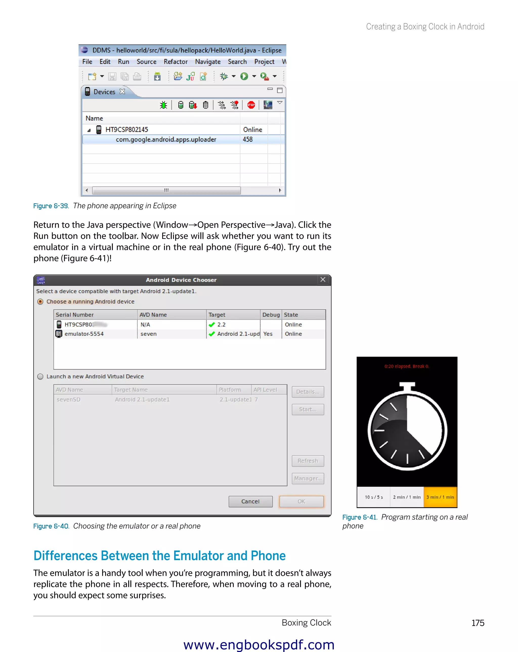 Boxing Clock 175
Creating a Boxing Clock in Android
Figure 6-39.  The phone appearing in Eclipse
Return to the Java perspective (Window→Open Perspective→Java). Click the
Run button on the toolbar. Now Eclipse will ask whether you want to run its
emulator in a virtual machine or in the real phone (Figure 6-40). Try out the
phone (Figure 6-41)!
Figure 6-40.  Choosing the emulator or a real phone
Differences Between the Emulator and Phone
The emulator is a handy tool when you’re programming, but it doesn’t always
replicate the phone in all respects. Therefore, when moving to a real phone,
you should expect some surprises.
Figure 6-41.  Program starting on a real
phone
www.engbookspdf.com
 