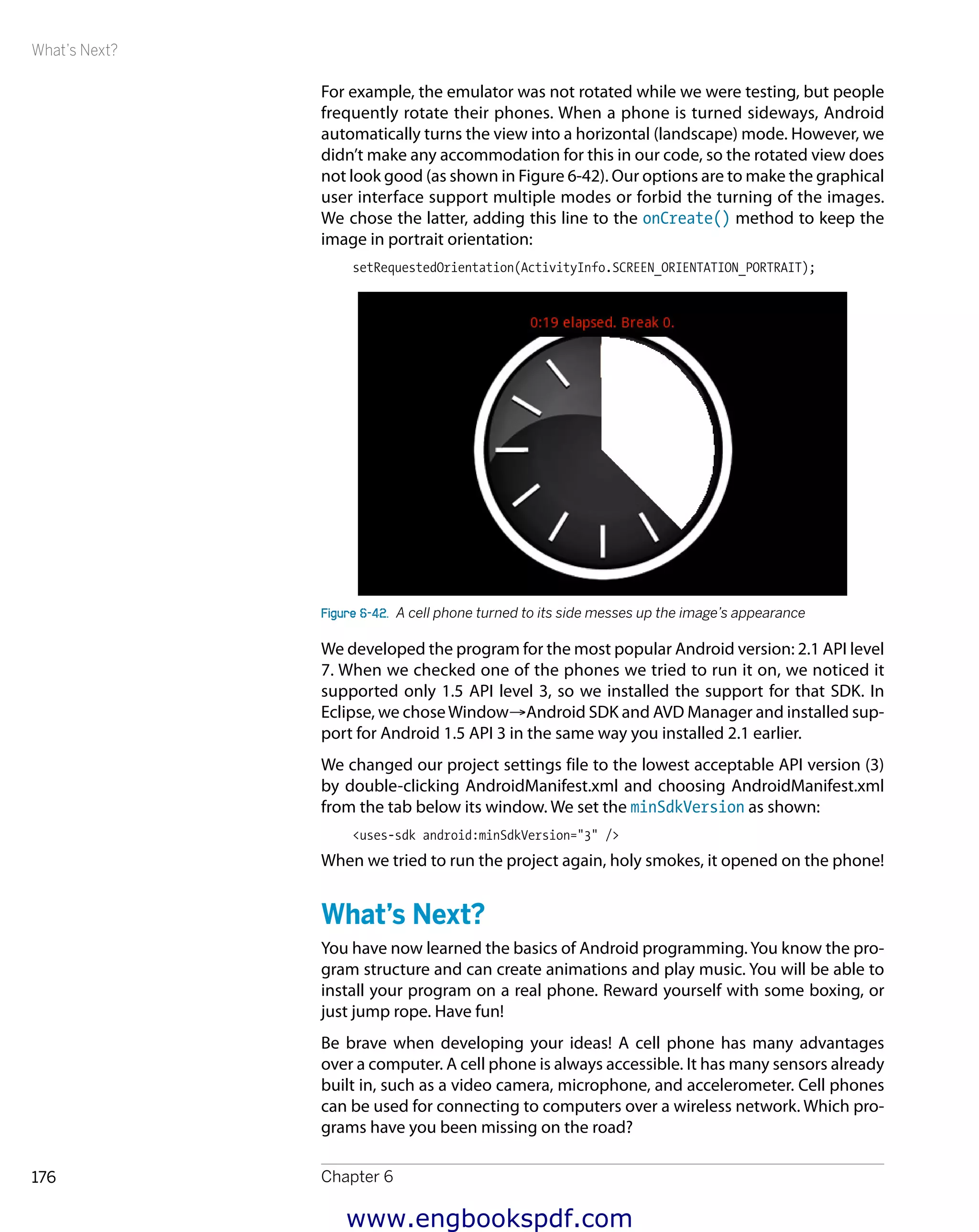 What’s Next?
Chapter 6176
For example, the emulator was not rotated while we were testing, but people
frequently rotate their phones. When a phone is turned sideways, Android
automatically turns the view into a horizontal (landscape) mode. However, we
didn’t make any accommodation for this in our code, so the rotated view does
not look good (as shown in Figure 6-42). Our options are to make the graphical
user interface support multiple modes or forbid the turning of the images.
We chose the latter, adding this line to the onCreate() method to keep the
image in portrait orientation:
setRequestedOrientation(ActivityInfo.SCREEN_ORIENTATION_PORTRAIT);
Figure 6-42.  A cell phone turned to its side messes up the image’s appearance
We developed the program for the most popular Android version: 2.1 API level
7. When we checked one of the phones we tried to run it on, we noticed it
supported only 1.5 API level 3, so we installed the support for that SDK. In
Eclipse, we choseWindow→Android SDK and AVD Manager and installed sup-
port for Android 1.5 API 3 in the same way you installed 2.1 earlier.
We changed our project settings file to the lowest acceptable API version (3)
by double-clicking AndroidManifest.xml and choosing AndroidManifest.xml
from the tab below its window. We set the minSdkVersion as shown:
<uses-sdk android:minSdkVersion="3" />
When we tried to run the project again, holy smokes, it opened on the phone!
What’s Next?
You have now learned the basics of Android programming. You know the pro-
gram structure and can create animations and play music. You will be able to
install your program on a real phone. Reward yourself with some boxing, or
just jump rope. Have fun!
Be brave when developing your ideas! A cell phone has many advantages
over a computer. A cell phone is always accessible. It has many sensors already
built in, such as a video camera, microphone, and accelerometer. Cell phones
can be used for connecting to computers over a wireless network. Which pro-
grams have you been missing on the road?
www.engbookspdf.com
 