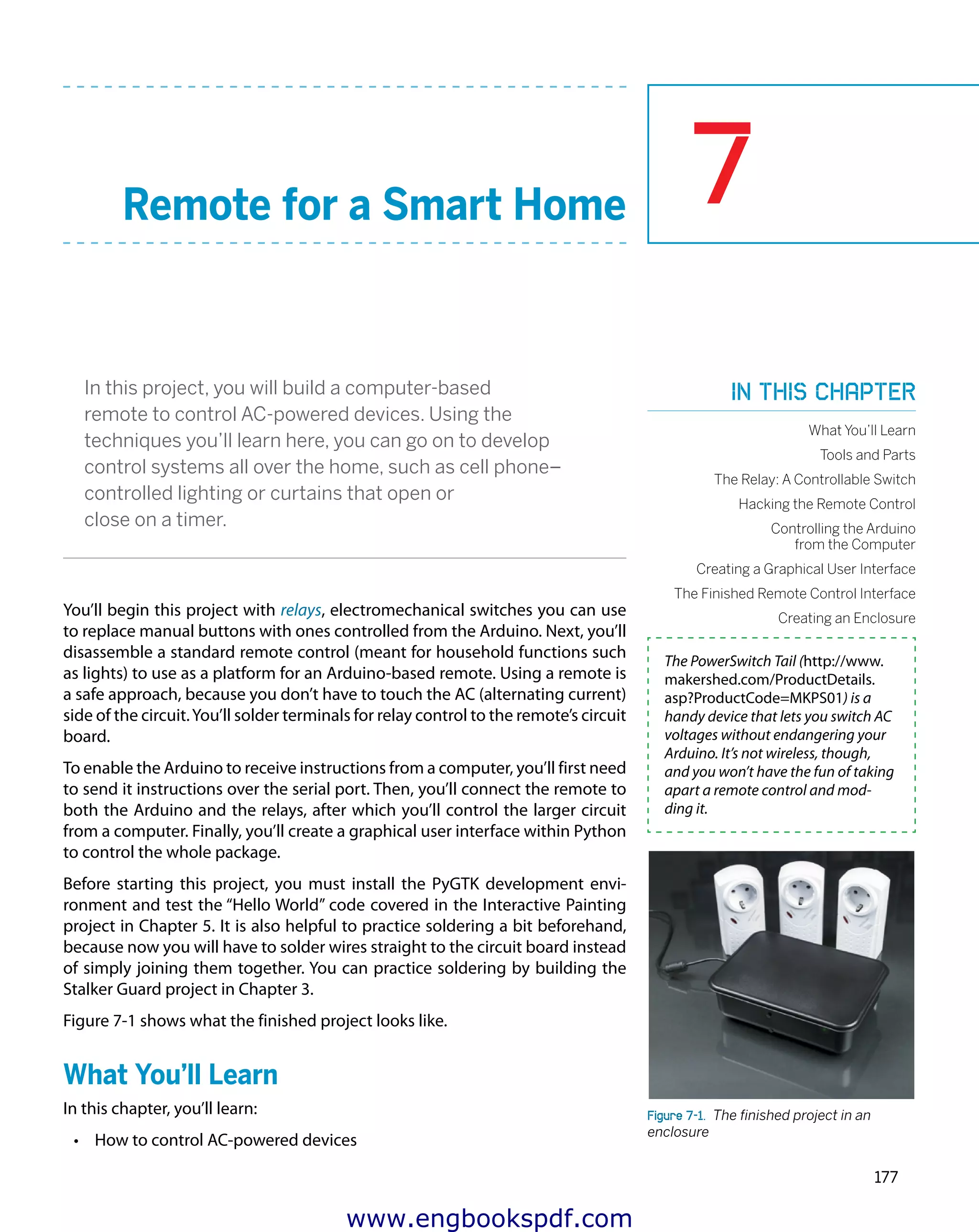 7
177
Remote for a Smart Home
In this project, you will build a computer-based
remote to control AC-powered devices. Using the
techniques you’ll learn here, you can go on to develop
control systems all over the home, such as cell phone–
controlled lighting or curtains that open or
close on a timer.
You’ll begin this project with relays, electromechanical switches you can use
to replace manual buttons with ones controlled from the Arduino. Next, you’ll
disassemble a standard remote control (meant for household functions such
as lights) to use as a platform for an Arduino-based remote. Using a remote is
a safe approach, because you don’t have to touch the AC (alternating current)
side of the circuit.You’ll solder terminals for relay control to the remote’s circuit
board.
To enable the Arduino to receive instructions from a computer, you’ll first need
to send it instructions over the serial port. Then, you’ll connect the remote to
both the Arduino and the relays, after which you’ll control the larger circuit
from a computer. Finally, you’ll create a graphical user interface within Python
to control the whole package.
Before starting this project, you must install the PyGTK development envi-
ronment and test the “Hello World” code covered in the Interactive Painting
project in Chapter 5. It is also helpful to practice soldering a bit beforehand,
because now you will have to solder wires straight to the circuit board instead
of simply joining them together. You can practice soldering by building the
Stalker Guard project in Chapter 3.
Figure 7-1 shows what the finished project looks like.
What You’ll Learn
In this chapter, you’ll learn:
•	 How to control AC-powered devices
The PowerSwitch Tail (http://www.
makershed.com/ProductDetails.
asp?ProductCode=MKPS01) is a
handy device that lets you switch AC
voltages without endangering your
Arduino. It’s not wireless, though,
and you won’t have the fun of taking
apart a remote control and mod-
ding it.
Figure 7-1.  The finished project in an
enclosure
In this chapter
What You’ll Learn
Tools and Parts
The Relay: A Controllable Switch
Hacking the Remote Control
Controlling the Arduino
from the Computer
Creating a Graphical User Interface
The Finished Remote Control Interface
Creating an Enclosure
www.engbookspdf.com
 
