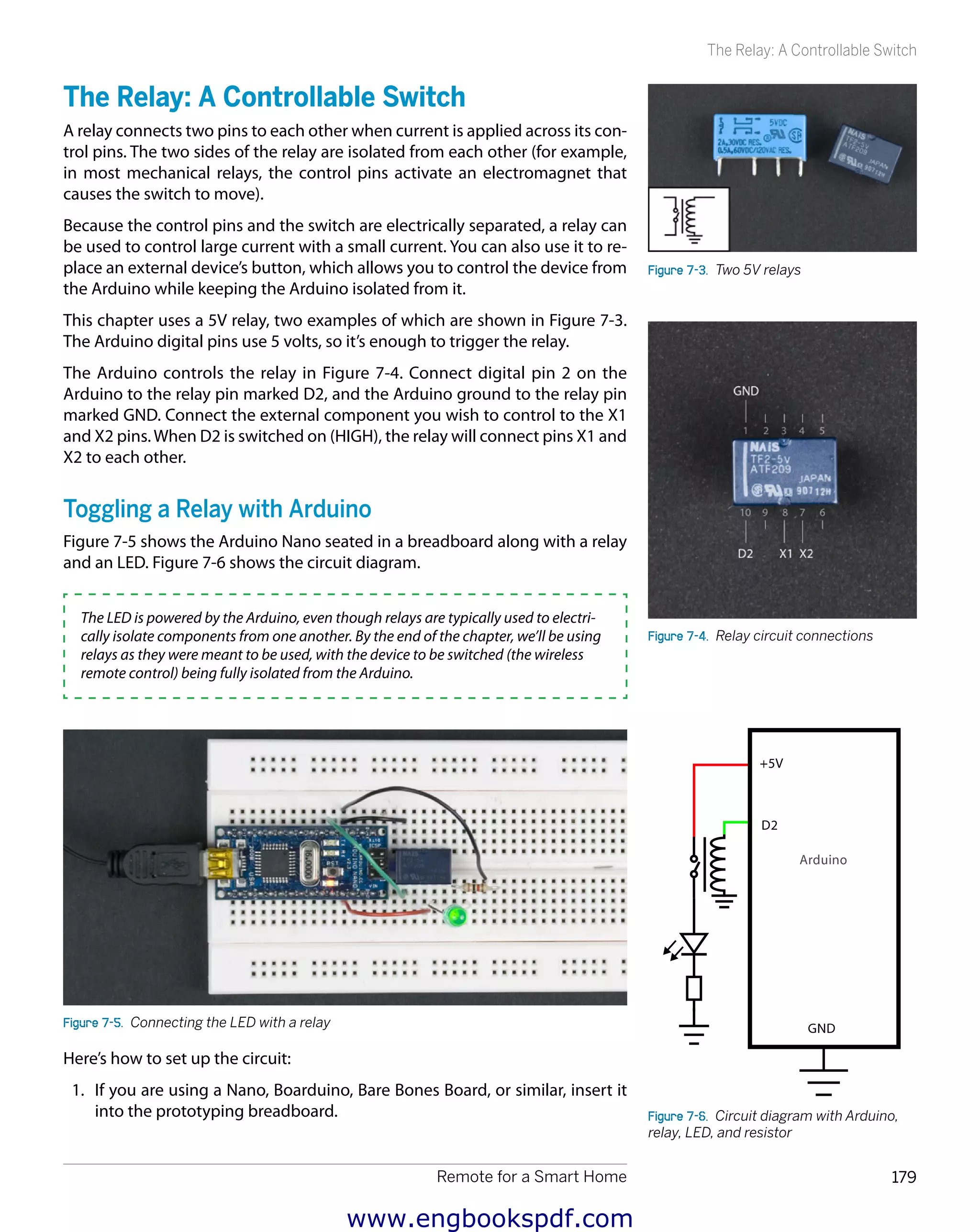 Remote for a Smart Home 179
The Relay: A Controllable Switch
The Relay: A Controllable Switch
A relay connects two pins to each other when current is applied across its con-
trol pins. The two sides of the relay are isolated from each other (for example,
in most mechanical relays, the control pins activate an electromagnet that
causes the switch to move).
Because the control pins and the switch are electrically separated, a relay can
be used to control large current with a small current. You can also use it to re-
place an external device’s button, which allows you to control the device from
the Arduino while keeping the Arduino isolated from it.
This chapter uses a 5V relay, two examples of which are shown in Figure 7-3.
The Arduino digital pins use 5 volts, so it’s enough to trigger the relay.
The Arduino controls the relay in Figure 7-4. Connect digital pin 2 on the
Arduino to the relay pin marked D2, and the Arduino ground to the relay pin
marked GND. Connect the external component you wish to control to the X1
and X2 pins.When D2 is switched on (HIGH), the relay will connect pins X1 and
X2 to each other.
Toggling a Relay with Arduino
Figure 7-5 shows the Arduino Nano seated in a breadboard along with a relay
and an LED. Figure 7-6 shows the circuit diagram.
The LED is powered by the Arduino, even though relays are typically used to electri-
cally isolate components from one another. By the end of the chapter, we’ll be using
relays as they were meant to be used, with the device to be switched (the wireless
remote control) being fully isolated from the Arduino.
Figure 7-5.  Connecting the LED with a relay
Here’s how to set up the circuit:
1.	 If you are using a Nano, Boarduino, Bare Bones Board, or similar, insert it
into the prototyping breadboard.
Figure 7-3.  Two 5V relays
Figure 7-4.  Relay circuit connections
Figure 7-6.  Circuit diagram with Arduino,
relay, LED, and resistor
www.engbookspdf.com
 