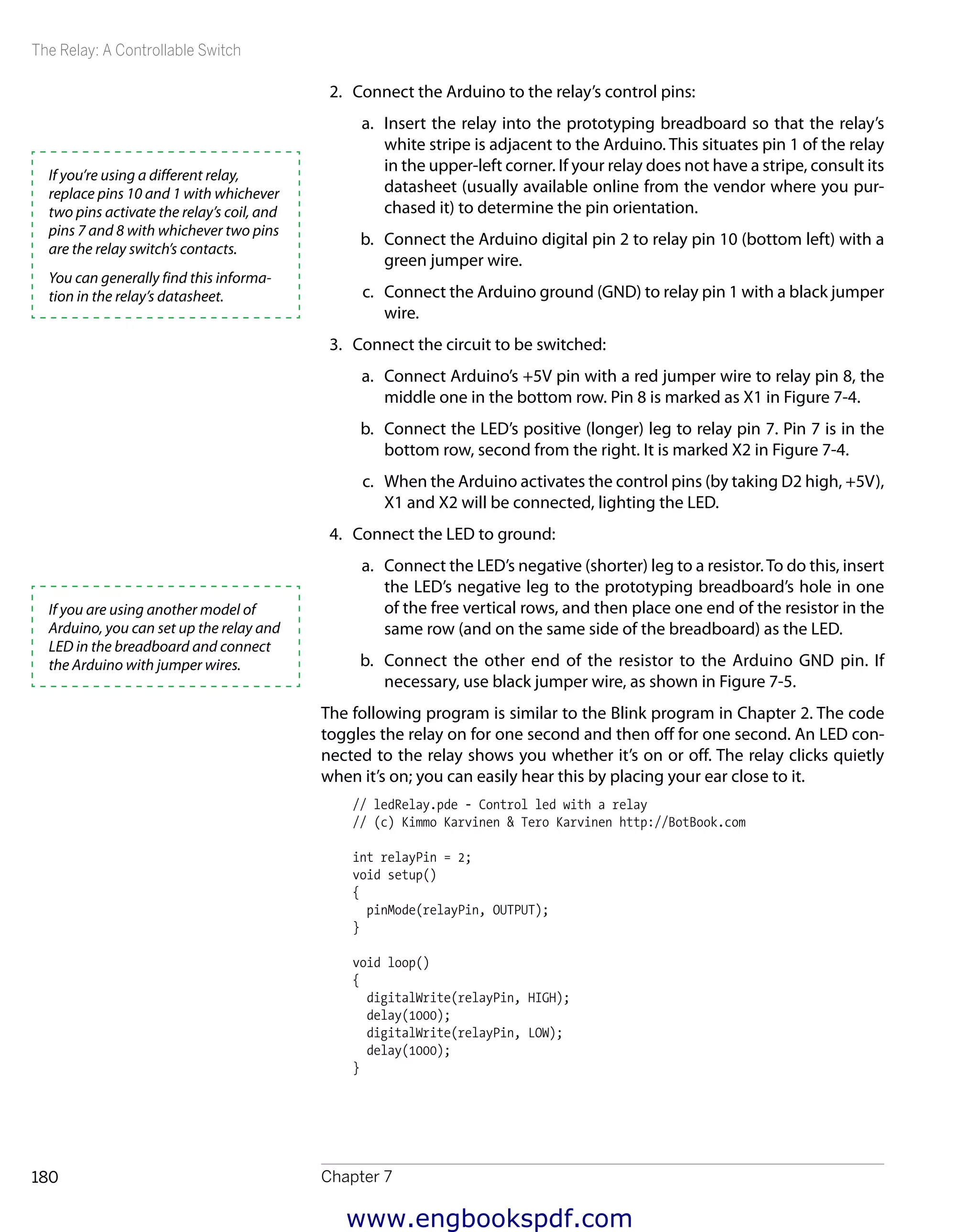 The Relay: A Controllable Switch
Chapter 7180
2.	 Connect the Arduino to the relay’s control pins:
a.	 Insert the relay into the prototyping breadboard so that the relay’s
white stripe is adjacent to the Arduino. This situates pin 1 of the relay
in the upper-left corner. If your relay does not have a stripe, consult its
datasheet (usually available online from the vendor where you pur-
chased it) to determine the pin orientation.
b.	 Connect the Arduino digital pin 2 to relay pin 10 (bottom left) with a
green jumper wire.
c.	 Connect the Arduino ground (GND) to relay pin 1 with a black jumper
wire.
3.	 Connect the circuit to be switched:
a.	 Connect Arduino’s +5V pin with a red jumper wire to relay pin 8, the
middle one in the bottom row. Pin 8 is marked as X1 in Figure 7-4.
b.	 Connect the LED’s positive (longer) leg to relay pin 7. Pin 7 is in the
bottom row, second from the right. It is marked X2 in Figure 7-4.
c.	 When the Arduino activates the control pins (by taking D2 high, +5V),
X1 and X2 will be connected, lighting the LED.
4.	 Connect the LED to ground:
a.	 Connect the LED’s negative (shorter) leg to a resistor.To do this, insert
the LED’s negative leg to the prototyping breadboard’s hole in one
of the free vertical rows, and then place one end of the resistor in the
same row (and on the same side of the breadboard) as the LED.
b.	 Connect the other end of the resistor to the Arduino GND pin. If
necessary, use black jumper wire, as shown in Figure 7-5.
The following program is similar to the Blink program in Chapter 2. The code
toggles the relay on for one second and then off for one second. An LED con-
nected to the relay shows you whether it’s on or off. The relay clicks quietly
when it’s on; you can easily hear this by placing your ear close to it.
// ledRelay.pde - Control led with a relay
// (c) Kimmo Karvinen & Tero Karvinen http://BotBook.com
int relayPin = 2;
void setup()
{
pinMode(relayPin, OUTPUT);
}
void loop()
{
digitalWrite(relayPin, HIGH);
delay(1000);
digitalWrite(relayPin, LOW);
delay(1000);
}
If you’re using a different relay,
replace pins 10 and 1 with whichever
two pins activate the relay’s coil, and
pins 7 and 8 with whichever two pins
are the relay switch’s contacts.
You can generally find this informa-
tion in the relay’s datasheet.
If you are using another model of
Arduino, you can set up the relay and
LED in the breadboard and connect
the Arduino with jumper wires.
www.engbookspdf.com
 