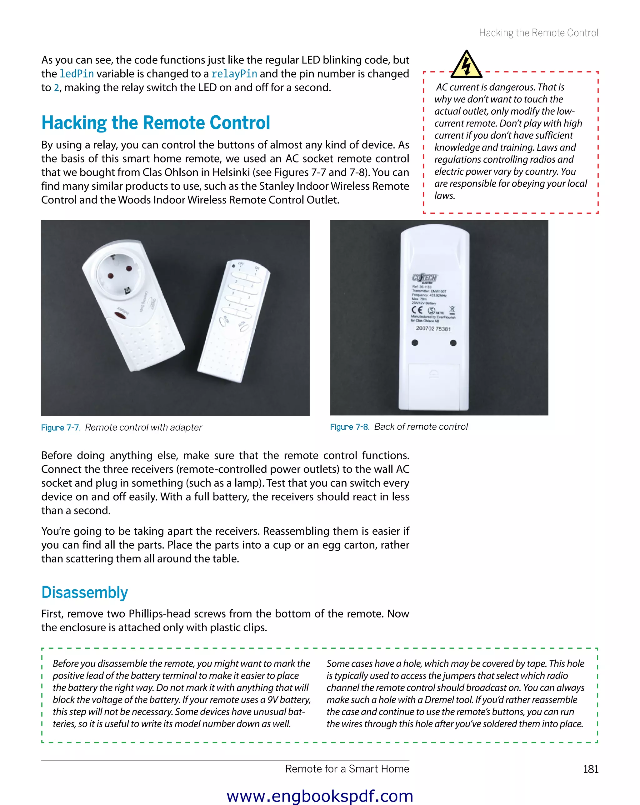 Remote for a Smart Home 181
Hacking the Remote Control
As you can see, the code functions just like the regular LED blinking code, but
the ledPin variable is changed to a relayPin and the pin number is changed
to 2, making the relay switch the LED on and off for a second.
Hacking the Remote Control
By using a relay, you can control the buttons of almost any kind of device. As
the basis of this smart home remote, we used an AC socket remote control
that we bought from Clas Ohlson in Helsinki (see Figures 7-7 and 7-8). You can
find many similar products to use, such as the Stanley Indoor Wireless Remote
Control and the Woods Indoor Wireless Remote Control Outlet.
Figure 7-7.  Remote control with adapter Figure 7-8.  Back of remote control
Before doing anything else, make sure that the remote control functions.
Connect the three receivers (remote-controlled power outlets) to the wall AC
socket and plug in something (such as a lamp). Test that you can switch every
device on and off easily. With a full battery, the receivers should react in less
than a second.
You’re going to be taking apart the receivers. Reassembling them is easier if
you can find all the parts. Place the parts into a cup or an egg carton, rather
than scattering them all around the table.
Disassembly
First, remove two Phillips-head screws from the bottom of the remote. Now
the enclosure is attached only with plastic clips.
Before you disassemble the remote, you might want to mark the
positive lead of the battery terminal to make it easier to place
the battery the right way. Do not mark it with anything that will
block the voltage of the battery. If your remote uses a 9V battery,
this step will not be necessary. Some devices have unusual bat-
teries, so it is useful to write its model number down as well.
Some cases have a hole, which may be covered by tape. This hole
is typically used to access the jumpers that select which radio
channel the remote control should broadcast on. You can always
make such a hole with a Dremel tool. If you’d rather reassemble
the case and continue to use the remote’s buttons, you can run
the wires through this hole after you’ve soldered them into place.
AC current is dangerous. That is
why we don’t want to touch the
actual outlet, only modify the low-
current remote. Don’t play with high
current if you don’t have sufficient
knowledge and training. Laws and
regulations controlling radios and
electric power vary by country. You
are responsible for obeying your local
laws.
www.engbookspdf.com
 