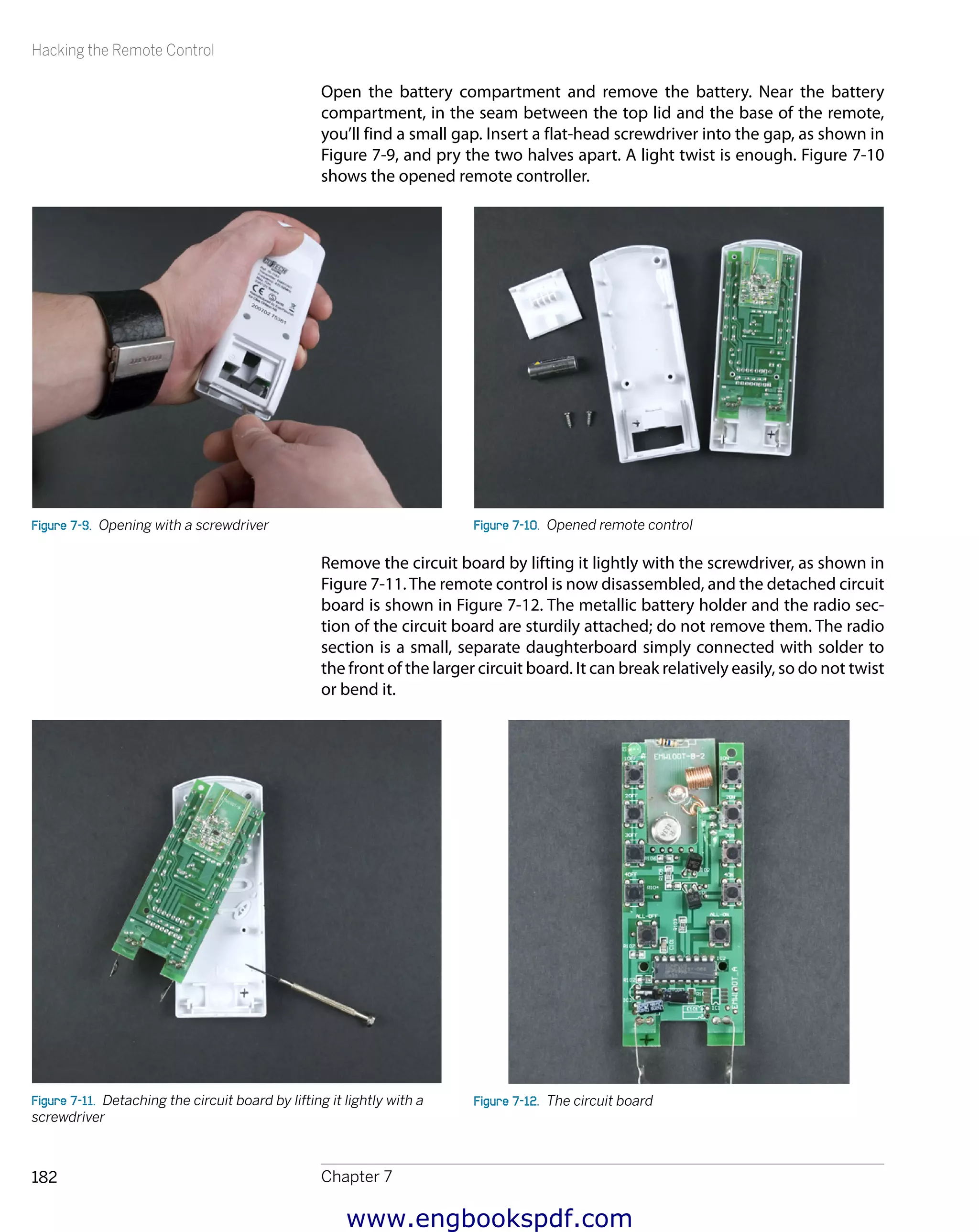 Hacking the Remote Control
Chapter 7182
Open the battery compartment and remove the battery. Near the battery
compartment, in the seam between the top lid and the base of the remote,
you’ll find a small gap. Insert a flat-head screwdriver into the gap, as shown in
Figure 7-9, and pry the two halves apart. A light twist is enough. Figure 7-10
shows the opened remote controller.
Figure 7-9.  Opening with a screwdriver Figure 7-10.  Opened remote control
Remove the circuit board by lifting it lightly with the screwdriver, as shown in
Figure 7-11.The remote control is now disassembled, and the detached circuit
board is shown in Figure 7-12. The metallic battery holder and the radio sec-
tion of the circuit board are sturdily attached; do not remove them. The radio
section is a small, separate daughterboard simply connected with solder to
the front of the larger circuit board. It can break relatively easily, so do not twist
or bend it.
Figure 7-11.  Detaching the circuit board by lifting it lightly with a
screwdriver
Figure 7-12.  The circuit board
www.engbookspdf.com
 