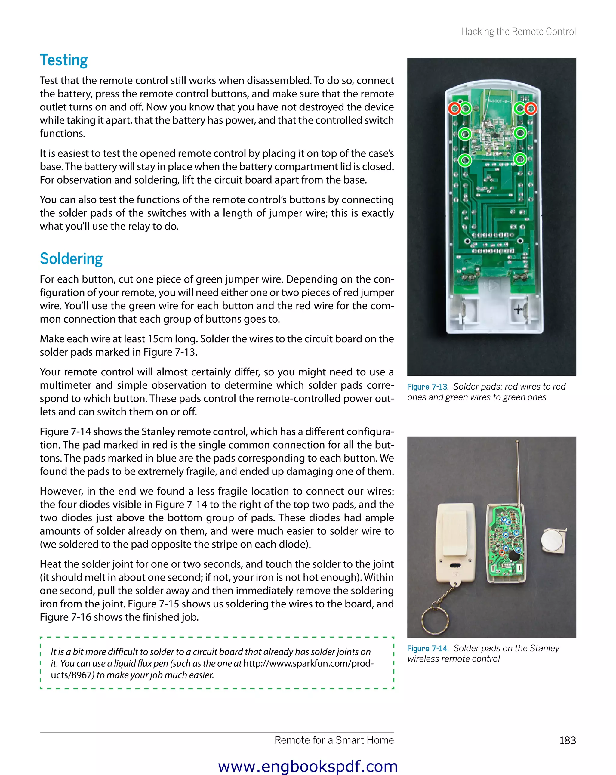 Remote for a Smart Home 183
Hacking the Remote Control
Testing
Test that the remote control still works when disassembled. To do so, connect
the battery, press the remote control buttons, and make sure that the remote
outlet turns on and off. Now you know that you have not destroyed the device
while taking it apart, that the battery has power, and that the controlled switch
functions.
It is easiest to test the opened remote control by placing it on top of the case’s
base.The battery will stay in place when the battery compartment lid is closed.
For observation and soldering, lift the circuit board apart from the base.
You can also test the functions of the remote control’s buttons by connecting
the solder pads of the switches with a length of jumper wire; this is exactly
what you’ll use the relay to do.
Soldering
For each button, cut one piece of green jumper wire. Depending on the con-
figuration of your remote, you will need either one or two pieces of red jumper
wire. You’ll use the green wire for each button and the red wire for the com-
mon connection that each group of buttons goes to.
Make each wire at least 15cm long. Solder the wires to the circuit board on the
solder pads marked in Figure 7-13.
Your remote control will almost certainly differ, so you might need to use a
multimeter and simple observation to determine which solder pads corre-
spond to which button. These pads control the remote-controlled power out-
lets and can switch them on or off.
Figure 7-14 shows the Stanley remote control, which has a different configura-
tion. The pad marked in red is the single common connection for all the but-
tons. The pads marked in blue are the pads corresponding to each button. We
found the pads to be extremely fragile, and ended up damaging one of them.
However, in the end we found a less fragile location to connect our wires:
the four diodes visible in Figure 7-14 to the right of the top two pads, and the
two diodes just above the bottom group of pads. These diodes had ample
amounts of solder already on them, and were much easier to solder wire to
(we soldered to the pad opposite the stripe on each diode).
Heat the solder joint for one or two seconds, and touch the solder to the joint
(it should melt in about one second; if not, your iron is not hot enough).Within
one second, pull the solder away and then immediately remove the soldering
iron from the joint. Figure 7-15 shows us soldering the wires to the board, and
Figure 7-16 shows the finished job.
It is a bit more difficult to solder to a circuit board that already has solder joints on
it. You can use a liquid flux pen (such as the one at http://www.sparkfun.com/prod-
ucts/8967) to make your job much easier.
Figure 7-13.  Solder pads: red wires to red
ones and green wires to green ones
Figure 7-14.  Solder pads on the Stanley
wireless remote control
www.engbookspdf.com
 