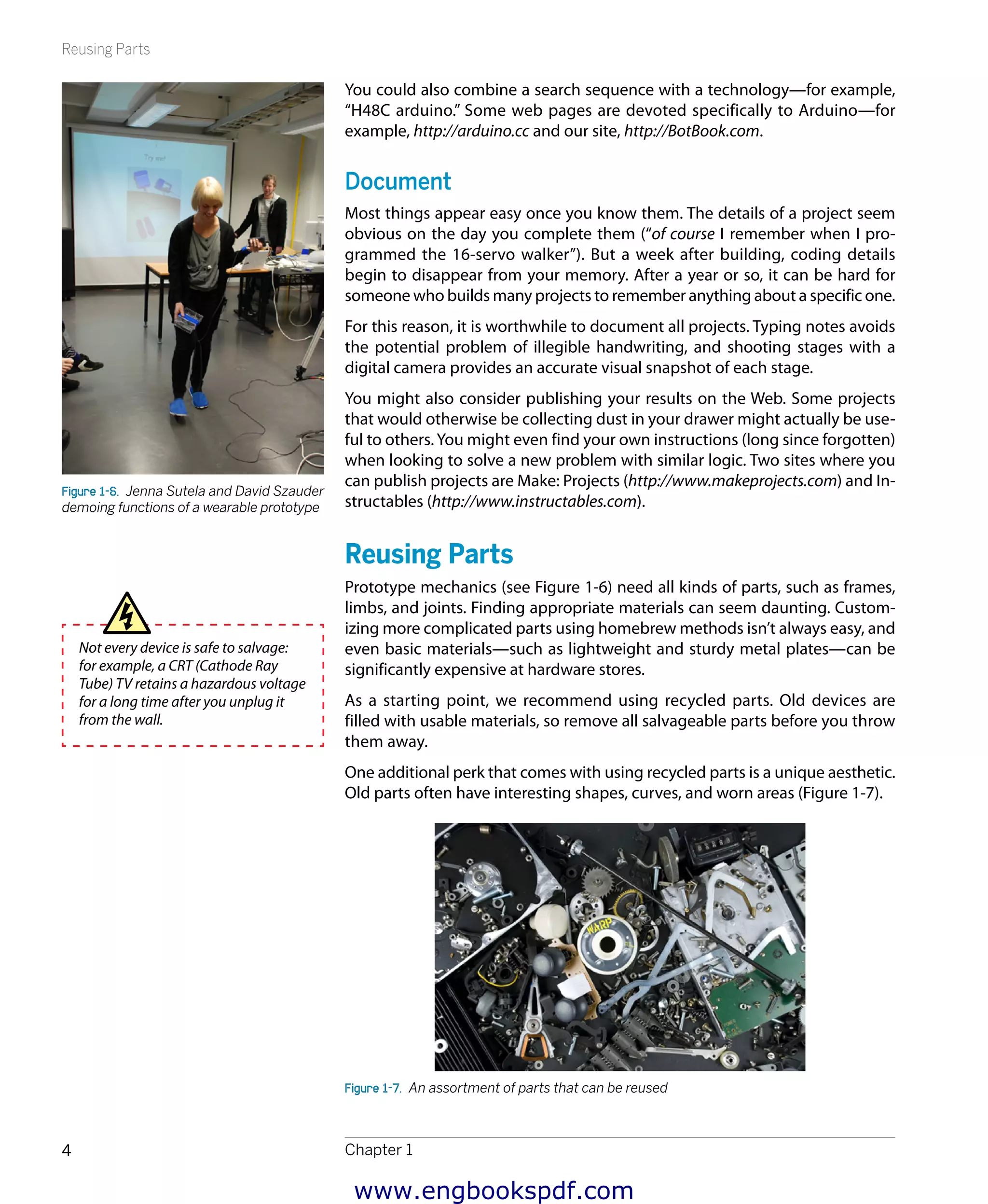 Reusing Parts
Chapter 14
You could also combine a search sequence with a technology—for example,
“H48C arduino.” Some web pages are devoted specifically to Arduino—for
example, http://arduino.cc and our site, http://BotBook.com.
Document
Most things appear easy once you know them. The details of a project seem
obvious on the day you complete them (“of course I remember when I pro-
grammed the 16-servo walker”). But a week after building, coding details
begin to disappear from your memory. After a year or so, it can be hard for
someone who builds many projects to remember anything about a specific one.
For this reason, it is worthwhile to document all projects. Typing notes avoids
the potential problem of illegible handwriting, and shooting stages with a
digital camera provides an accurate visual snapshot of each stage.
You might also consider publishing your results on the Web. Some projects
that would otherwise be collecting dust in your drawer might actually be use-
ful to others. You might even find your own instructions (long since forgotten)
when looking to solve a new problem with similar logic. Two sites where you
can publish projects are Make: Projects (http://www.makeprojects.com) and In-
structables (http://www.instructables.com).
Reusing Parts
Prototype mechanics (see Figure 1-6) need all kinds of parts, such as frames,
limbs, and joints. Finding appropriate materials can seem daunting. Custom-
izing more complicated parts using homebrew methods isn’t always easy, and
even basic materials—such as lightweight and sturdy metal plates—can be
significantly expensive at hardware stores.
As a starting point, we recommend using recycled parts. Old devices are
filled with usable materials, so remove all salvageable parts before you throw
them away.
One additional perk that comes with using recycled parts is a unique aesthetic.
Old parts often have interesting shapes, curves, and worn areas (Figure 1-7).
Figure 1-7.  An assortment of parts that can be reused
Figure 1-6.  Jenna Sutela and David Szauder
demoing functions of a wearable prototype
Not every device is safe to salvage:
for example, a CRT (Cathode Ray
Tube) TV retains a hazardous voltage
for a long time after you unplug it
from the wall.
www.engbookspdf.com
 