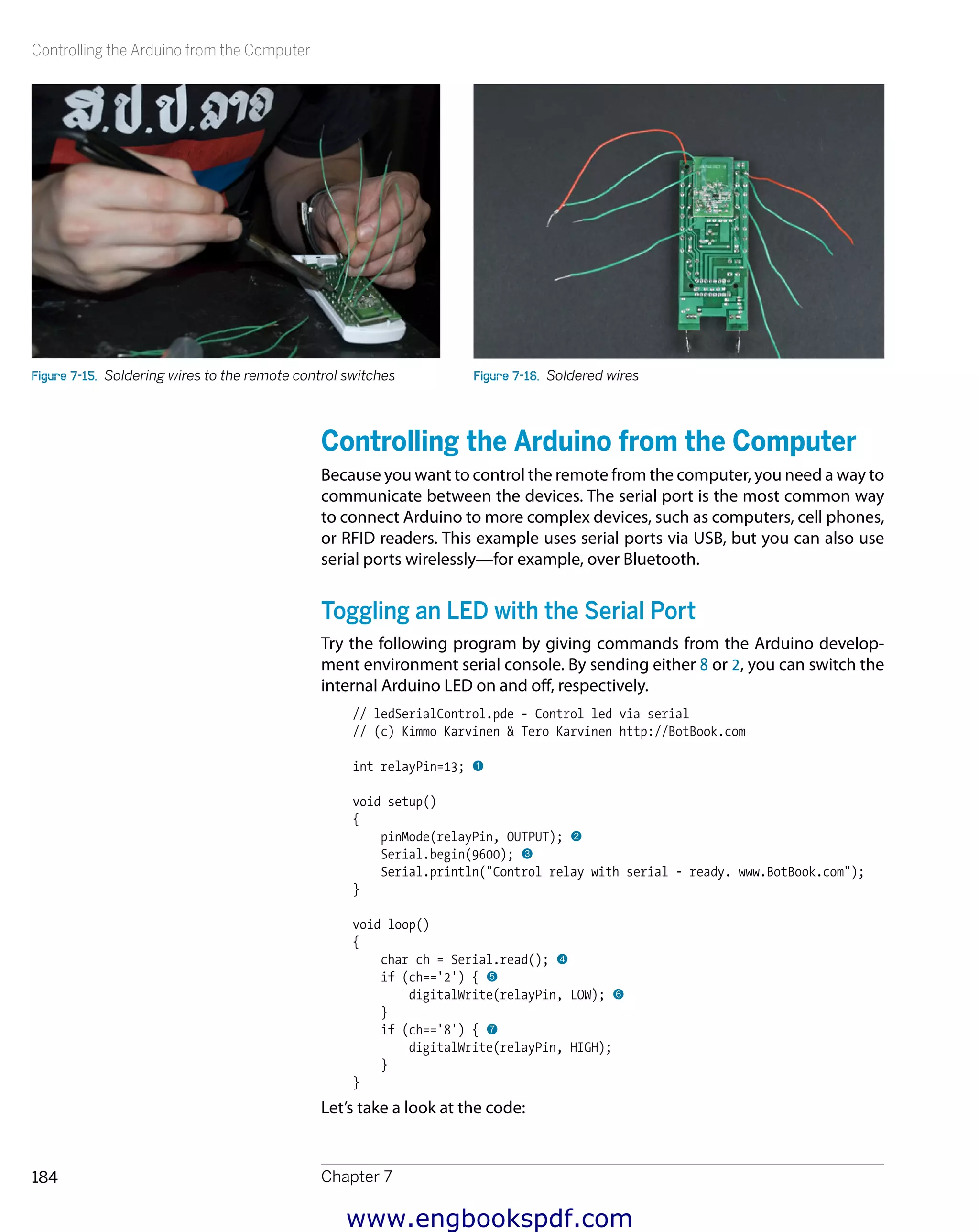 Controlling the Arduino from the Computer
Chapter 7184
Figure 7-15.  Soldering wires to the remote control switches Figure 7-16.  Soldered wires
Controlling the Arduino from the Computer
Because you want to control the remote from the computer, you need a way to
communicate between the devices. The serial port is the most common way
to connect Arduino to more complex devices, such as computers, cell phones,
or RFID readers. This example uses serial ports via USB, but you can also use
serial ports wirelessly—for example, over Bluetooth.
Toggling an LED with the Serial Port
Try the following program by giving commands from the Arduino develop-
ment environment serial console. By sending either 8 or 2, you can switch the
internal Arduino LED on and off, respectively.
// ledSerialControl.pde - Control led via serial
// (c) Kimmo Karvinen & Tero Karvinen http://BotBook.com
int relayPin=13; 1
void setup()
{
pinMode(relayPin, OUTPUT); 2
Serial.begin(9600); 3
Serial.println("Control relay with serial - ready. www.BotBook.com");
}
void loop()
{
char ch = Serial.read(); 4
if (ch=='2') { 5
digitalWrite(relayPin, LOW); 6
}
if (ch=='8') { 7
digitalWrite(relayPin, HIGH);
}
}
Let’s take a look at the code:
www.engbookspdf.com
 