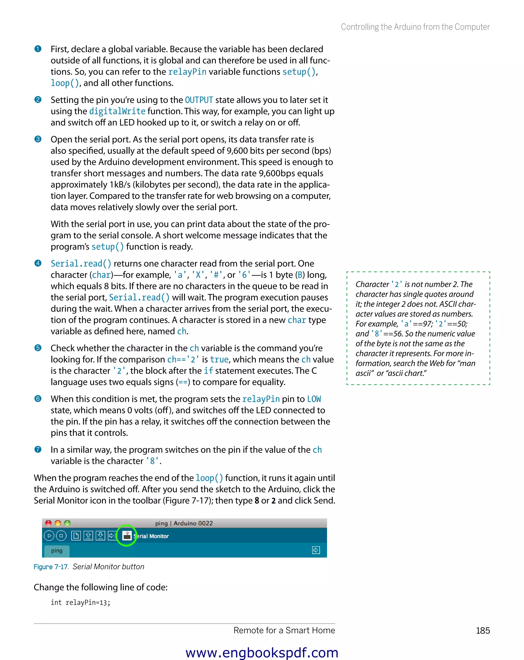 Remote for a Smart Home 185
Controlling the Arduino from the Computer
1 	First, declare a global variable. Because the variable has been declared
outside of all functions, it is global and can therefore be used in all func-
tions. So, you can refer to the relayPin variable functions setup(),
loop(), and all other functions.
2 	Setting the pin you’re using to the OUTPUT state allows you to later set it
using the digitalWrite function. This way, for example, you can light up
and switch off an LED hooked up to it, or switch a relay on or off.
3 	Open the serial port. As the serial port opens, its data transfer rate is
also specified, usually at the default speed of 9,600 bits per second (bps)
used by the Arduino development environment. This speed is enough to
transfer short messages and numbers. The data rate 9,600bps equals
approximately 1kB/s (kilobytes per second), the data rate in the applica-
tion layer. Compared to the transfer rate for web browsing on a computer,
data moves relatively slowly over the serial port.
With the serial port in use, you can print data about the state of the pro-
gram to the serial console. A short welcome message indicates that the
program’s setup() function is ready.
4 	Serial.read() returns one character read from the serial port. One
character (char)—for example, 'a', 'X', '#', or '6'—is 1 byte (B) long,
which equals 8 bits. If there are no characters in the queue to be read in
the serial port, Serial.read() will wait. The program execution pauses
during the wait. When a character arrives from the serial port, the execu-
tion of the program continues. A character is stored in a new char type
variable as defined here, named ch.
5 	Check whether the character in the ch variable is the command you’re
looking for. If the comparison ch=='2' is true, which means the ch value
is the character '2', the block after the if statement executes. The C
language uses two equals signs (==) to compare for equality.
6 	When this condition is met, the program sets the relayPin pin to LOW
state, which means 0 volts (off), and switches off the LED connected to
the pin. If the pin has a relay, it switches off the connection between the
pins that it controls.
7 	In a similar way, the program switches on the pin if the value of the ch
variable is the character '8'.
When the program reaches the end of the loop() function, it runs it again until
the Arduino is switched off. After you send the sketch to the Arduino, click the
Serial Monitor icon in the toolbar (Figure 7-17); then type 8 or 2 and click Send.
Figure 7-17.  Serial Monitor button
Change the following line of code:
int relayPin=13;
Character '2' is not number 2. The
character has single quotes around
it; the integer 2 does not. ASCII char-
acter values are stored as numbers.
For example, 'a'==97; '2'==50;
and '8'==56. So the numeric value
of the byte is not the same as the
character it represents. For more in-
formation, search the Web for “man
ascii” or “ascii chart.”
www.engbookspdf.com
 