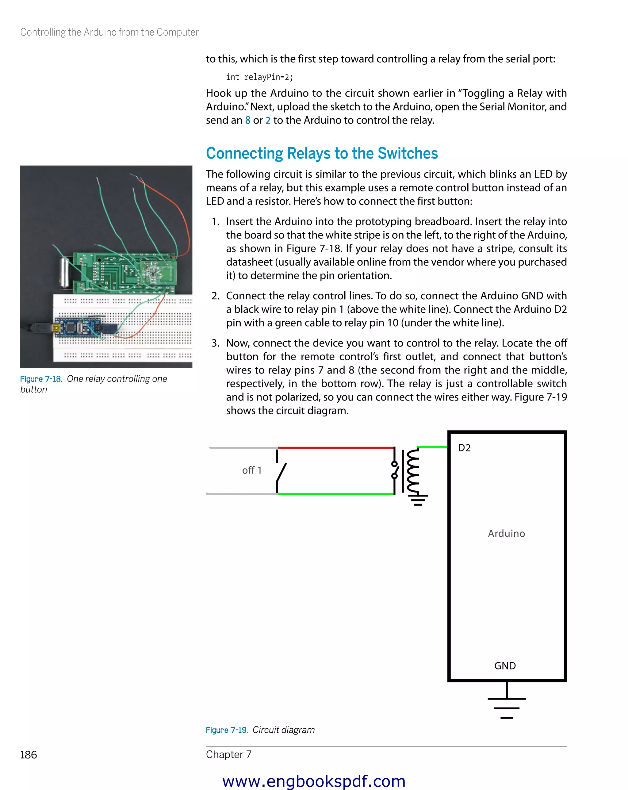 Controlling the Arduino from the Computer
Chapter 7186
to this, which is the first step toward controlling a relay from the serial port:
int relayPin=2;
Hook up the Arduino to the circuit shown earlier in “Toggling a Relay with
Arduino.”Next, upload the sketch to the Arduino, open the Serial Monitor, and
send an 8 or 2 to the Arduino to control the relay.
Connecting Relays to the Switches
The following circuit is similar to the previous circuit, which blinks an LED by
means of a relay, but this example uses a remote control button instead of an
LED and a resistor. Here’s how to connect the first button:
1.	 Insert the Arduino into the prototyping breadboard. Insert the relay into
the board so that the white stripe is on the left, to the right of the Arduino,
as shown in Figure 7-18. If your relay does not have a stripe, consult its
datasheet (usually available online from the vendor where you purchased
it) to determine the pin orientation.
2.	 Connect the relay control lines. To do so, connect the Arduino GND with
a black wire to relay pin 1 (above the white line). Connect the Arduino D2
pin with a green cable to relay pin 10 (under the white line).
3.	 Now, connect the device you want to control to the relay. Locate the off
button for the remote control’s first outlet, and connect that button’s
wires to relay pins 7 and 8 (the second from the right and the middle,
respectively, in the bottom row). The relay is just a controllable switch
and is not polarized, so you can connect the wires either way. Figure 7-19
shows the circuit diagram.
Figure 7-19.  Circuit diagram
Figure 7-18.  One relay controlling one
button
www.engbookspdf.com
 