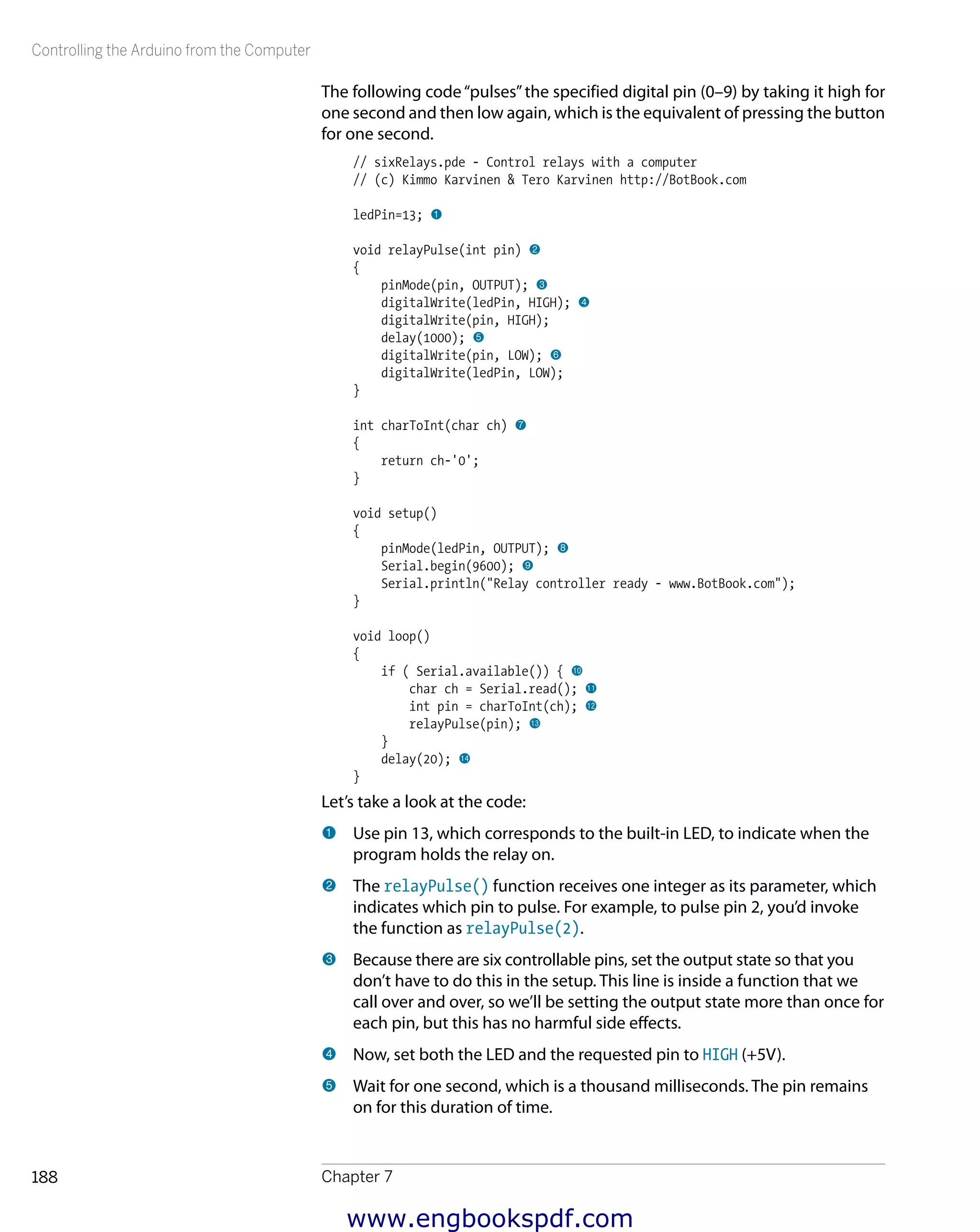 Controlling the Arduino from the Computer
Chapter 7188
The following code“pulses”the specified digital pin (0–9) by taking it high for
one second and then low again, which is the equivalent of pressing the button
for one second.
// sixRelays.pde - Control relays with a computer
// (c) Kimmo Karvinen & Tero Karvinen http://BotBook.com
ledPin=13; 1
void relayPulse(int pin) 2
{
pinMode(pin, OUTPUT); 3
digitalWrite(ledPin, HIGH); 4
digitalWrite(pin, HIGH);
delay(1000); 5
digitalWrite(pin, LOW); 6
digitalWrite(ledPin, LOW);
}
int charToInt(char ch) 7
{
return ch-'0';
}
void setup()
{
pinMode(ledPin, OUTPUT); 8
Serial.begin(9600); 9
Serial.println("Relay controller ready - www.BotBook.com");
}
void loop()
{
if ( Serial.available()) { bk
char ch = Serial.read(); bl
int pin = charToInt(ch); bm
relayPulse(pin); bn
}
delay(20); bo
}
Let’s take a look at the code:
1 	Use pin 13, which corresponds to the built-in LED, to indicate when the
program holds the relay on.
2 	The relayPulse() function receives one integer as its parameter, which
indicates which pin to pulse. For example, to pulse pin 2, you’d invoke
the function as relayPulse(2).
3 	Because there are six controllable pins, set the output state so that you
don’t have to do this in the setup. This line is inside a function that we
call over and over, so we’ll be setting the output state more than once for
each pin, but this has no harmful side effects.
4 	Now, set both the LED and the requested pin to HIGH (+5V).
5 	Wait for one second, which is a thousand milliseconds. The pin remains
on for this duration of time.
www.engbookspdf.com
 