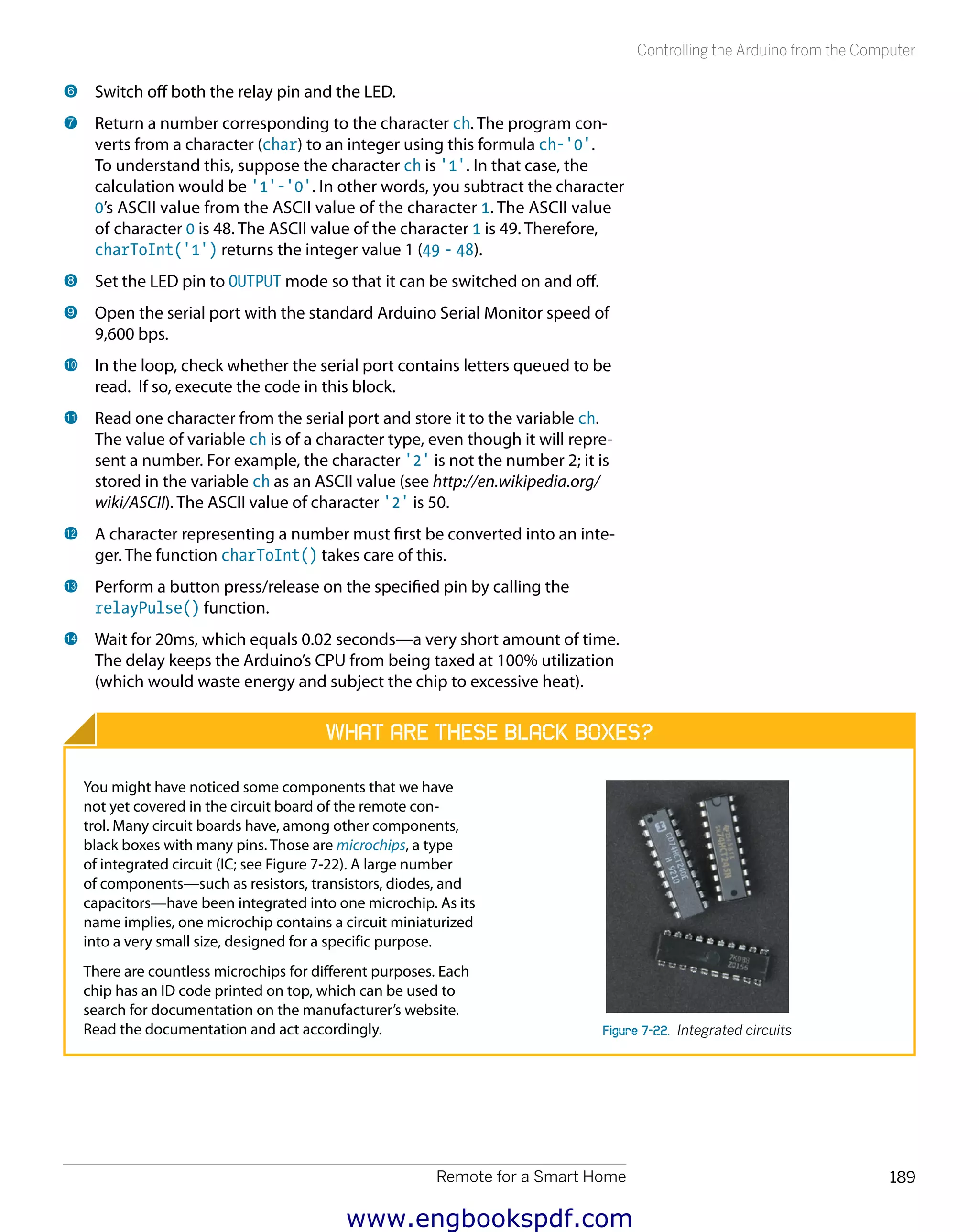 Remote for a Smart Home 189
Controlling the Arduino from the Computer
6 	Switch off both the relay pin and the LED.
7 	Return a number corresponding to the character ch. The program con-
verts from a character (char) to an integer using this formula ch-'0'.
To understand this, suppose the character ch is '1'. In that case, the
calculation would be '1'-'0'. In other words, you subtract the character
0’s ASCII value from the ASCII value of the character 1. The ASCII value
of character 0 is 48. The ASCII value of the character 1 is 49. Therefore,
charToInt('1') returns the integer value 1 (49 - 48).
8 	Set the LED pin to OUTPUT mode so that it can be switched on and off.
9 	Open the serial port with the standard Arduino Serial Monitor speed of
9,600 bps.
bk 	In the loop, check whether the serial port contains letters queued to be
read. If so, execute the code in this block.
bl 	Read one character from the serial port and store it to the variable ch.
The value of variable ch is of a character type, even though it will repre-
sent a number. For example, the character '2' is not the number 2; it is
stored in the variable ch as an ASCII value (see http://en.wikipedia.org/
wiki/ASCII). The ASCII value of character '2' is 50.
bm 	A character representing a number must first be converted into an inte-
ger. The function charToInt() takes care of this.
bn 	Perform a button press/release on the specified pin by calling the
relayPulse() function.
bo 	Wait for 20ms, which equals 0.02 seconds—a very short amount of time.
The delay keeps the Arduino’s CPU from being taxed at 100% utilization
(which would waste energy and subject the chip to excessive heat).
What Are These Black Boxes?
You might have noticed some components that we have
not yet covered in the circuit board of the remote con-
trol. Many circuit boards have, among other components,
black boxes with many pins. Those are microchips, a type
of integrated circuit (IC; see Figure 7-22). A large number
of components—such as resistors, transistors, diodes, and
capacitors—have been integrated into one microchip. As its
name implies, one microchip contains a circuit miniaturized
into a very small size, designed for a specific purpose.
There are countless microchips for different purposes. Each
chip has an ID code printed on top, which can be used to
search for documentation on the manufacturer’s website.
Read the documentation and act accordingly. Figure 7-22.  Integrated circuits
www.engbookspdf.com
 