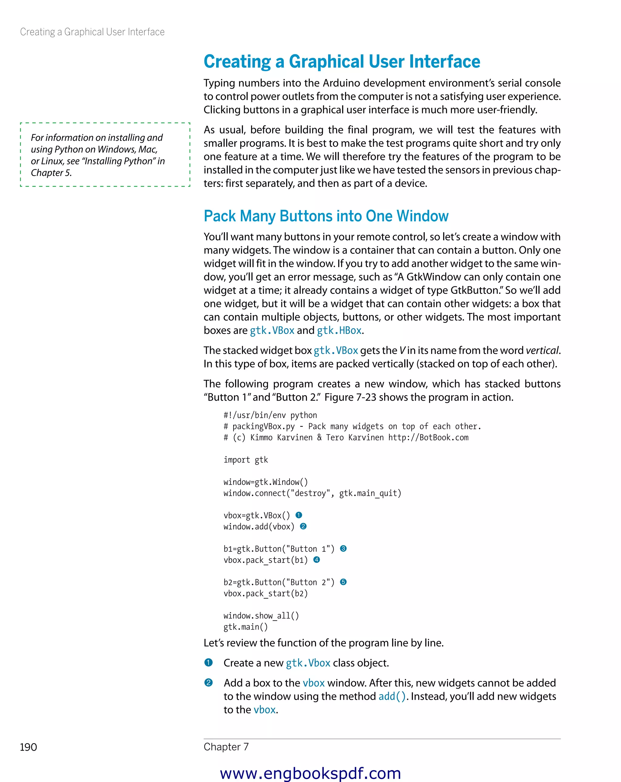 Creating a Graphical User Interface
Chapter 7190
Creating a Graphical User Interface
Typing numbers into the Arduino development environment’s serial console
to control power outlets from the computer is not a satisfying user experience.
Clicking buttons in a graphical user interface is much more user-friendly.
As usual, before building the final program, we will test the features with
smaller programs. It is best to make the test programs quite short and try only
one feature at a time. We will therefore try the features of the program to be
installed in the computer just like we have tested the sensors in previous chap-
ters: first separately, and then as part of a device.
Pack Many Buttons into One Window
You’ll want many buttons in your remote control, so let’s create a window with
many widgets. The window is a container that can contain a button. Only one
widget will fit in the window. If you try to add another widget to the same win-
dow, you’ll get an error message, such as“A GtkWindow can only contain one
widget at a time; it already contains a widget of type GtkButton.”So we’ll add
one widget, but it will be a widget that can contain other widgets: a box that
can contain multiple objects, buttons, or other widgets. The most important
boxes are gtk.VBox and gtk.HBox.
The stacked widget box gtk.VBox gets the V in its name from the word vertical.
In this type of box, items are packed vertically (stacked on top of each other).
The following program creates a new window, which has stacked buttons
“Button 1”and“Button 2.” Figure 7-23 shows the program in action.
#!/usr/bin/env python
# packingVBox.py - Pack many widgets on top of each other.
# (c) Kimmo Karvinen & Tero Karvinen http://BotBook.com
import gtk
window=gtk.Window()
window.connect("destroy", gtk.main_quit)
vbox=gtk.VBox() 1
window.add(vbox) 2
b1=gtk.Button("Button 1") 3
vbox.pack_start(b1) 4
b2=gtk.Button("Button 2") 5
vbox.pack_start(b2)
window.show_all()
gtk.main()
Let’s review the function of the program line by line.
1 	Create a new gtk.Vbox class object.
2 	Add a box to the vbox window. After this, new widgets cannot be added
to the window using the method add(). Instead, you’ll add new widgets
to the vbox.
For information on installing and
using Python on Windows, Mac,
or Linux, see “Installing Python” in
Chapter 5.
www.engbookspdf.com
 