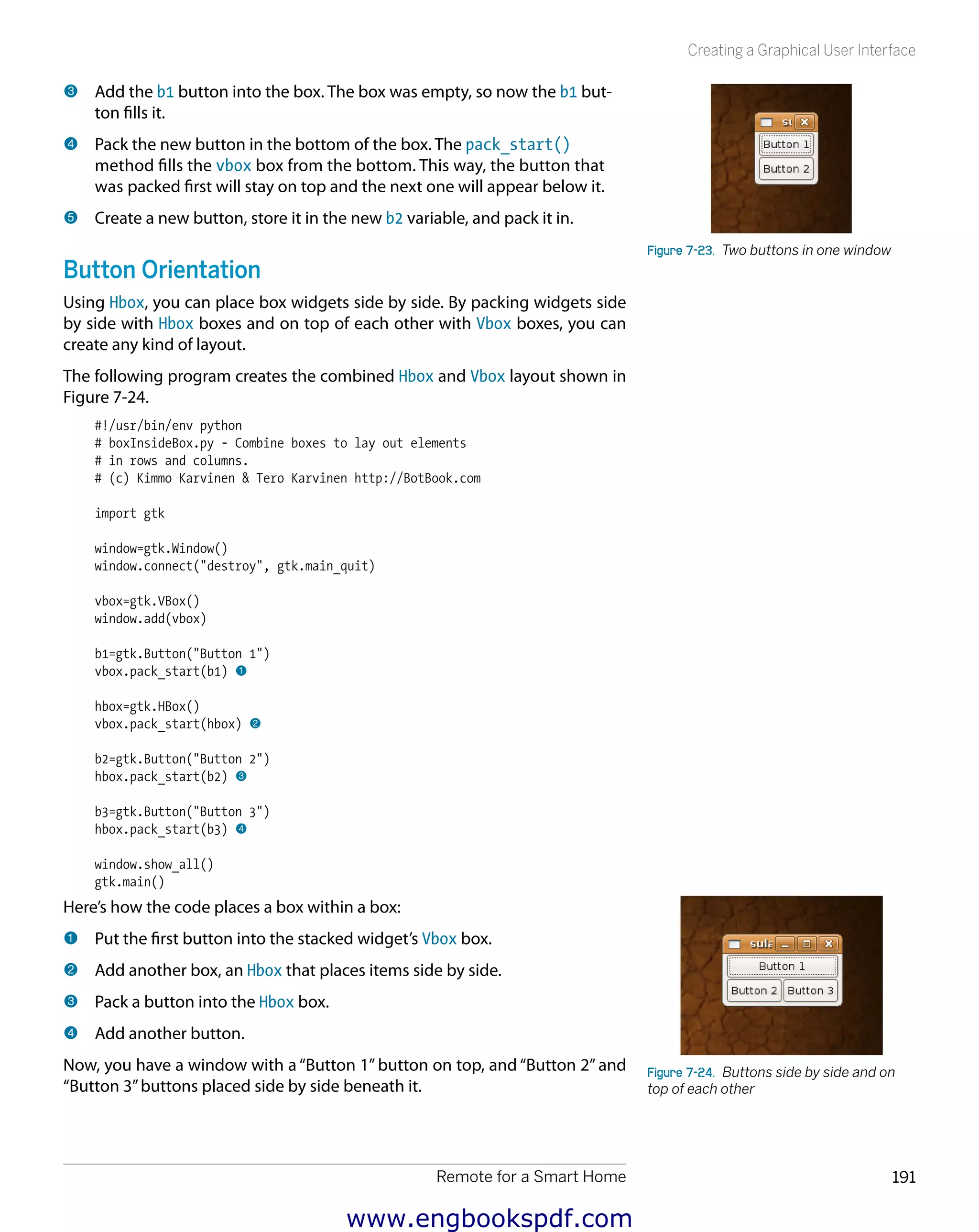 Remote for a Smart Home 191
Creating a Graphical User Interface
3 	Add the b1 button into the box. The box was empty, so now the b1 but-
ton fills it.
4 	Pack the new button in the bottom of the box. The pack_start()
method fills the vbox box from the bottom. This way, the button that
was packed first will stay on top and the next one will appear below it.
5 	Create a new button, store it in the new b2 variable, and pack it in.
Button Orientation
Using Hbox, you can place box widgets side by side. By packing widgets side
by side with Hbox boxes and on top of each other with Vbox boxes, you can
create any kind of layout.
The following program creates the combined Hbox and Vbox layout shown in
Figure 7-24.
#!/usr/bin/env python
# boxInsideBox.py - Combine boxes to lay out elements
# in rows and columns.
# (c) Kimmo Karvinen & Tero Karvinen http://BotBook.com
import gtk
window=gtk.Window()
window.connect("destroy", gtk.main_quit)
vbox=gtk.VBox()
window.add(vbox)
b1=gtk.Button("Button 1")
vbox.pack_start(b1) 1
hbox=gtk.HBox()
vbox.pack_start(hbox) 2
b2=gtk.Button("Button 2")
hbox.pack_start(b2) 3
b3=gtk.Button("Button 3")
hbox.pack_start(b3) 4
window.show_all()
gtk.main()
Here’s how the code places a box within a box:
1 	Put the first button into the stacked widget’s Vbox box.
2 	Add another box, an Hbox that places items side by side.
3 	Pack a button into the Hbox box.
4 	Add another button.
Now, you have a window with a “Button 1” button on top, and “Button 2” and
“Button 3”buttons placed side by side beneath it.
Figure 7-23.  Two buttons in one window
Figure 7-24.  Buttons side by side and on
top of each other
www.engbookspdf.com
 