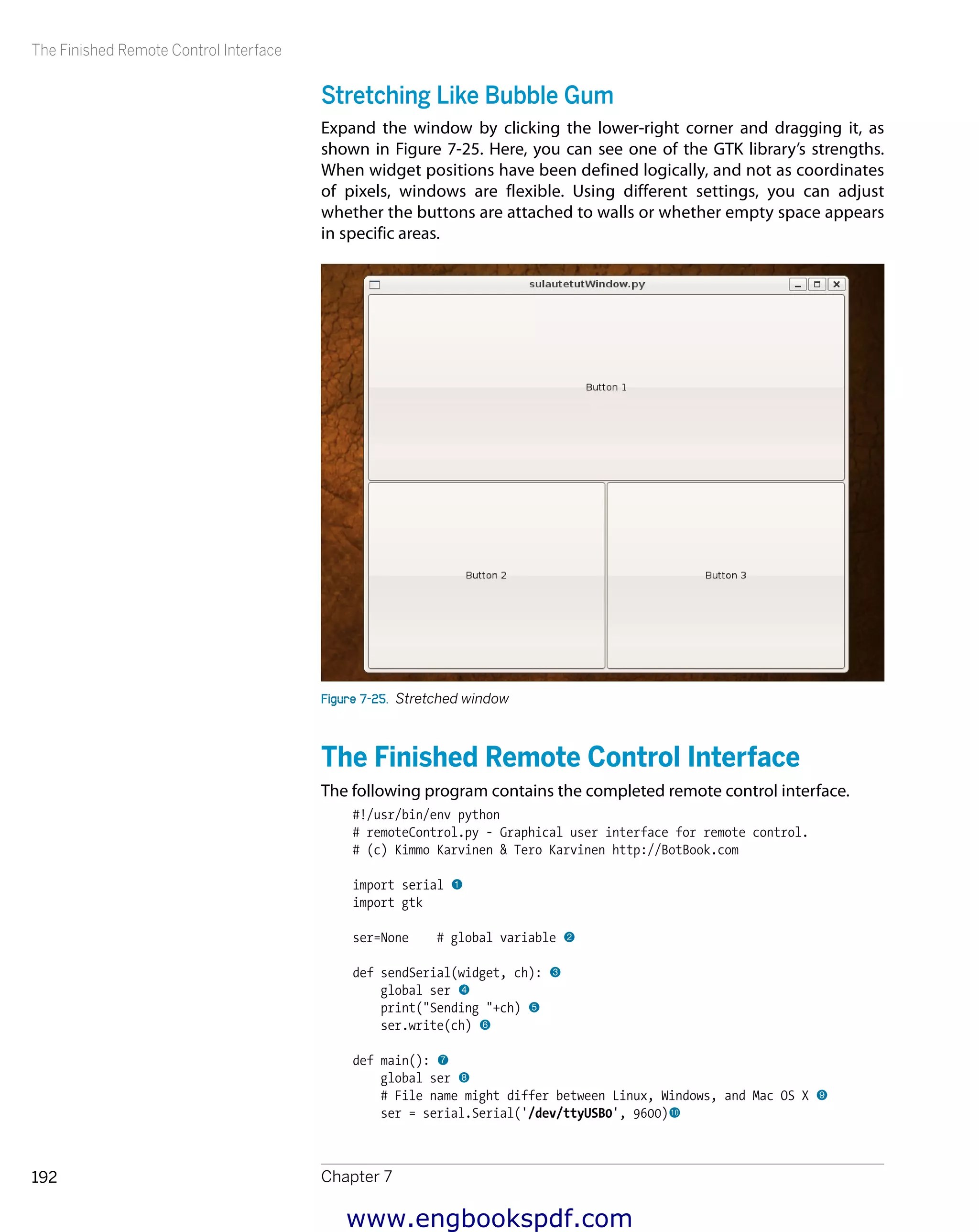 The Finished Remote Control Interface
Chapter 7192
Stretching Like Bubble Gum
Expand the window by clicking the lower-right corner and dragging it, as
shown in Figure 7-25. Here, you can see one of the GTK library’s strengths.
When widget positions have been defined logically, and not as coordinates
of pixels, windows are flexible. Using different settings, you can adjust
whether the buttons are attached to walls or whether empty space appears
in specific areas.
Figure 7-25.  Stretched window
The Finished Remote Control Interface
The following program contains the completed remote control interface.
#!/usr/bin/env python
# remoteControl.py - Graphical user interface for remote control.
# (c) Kimmo Karvinen & Tero Karvinen http://BotBook.com
import serial 1
import gtk
ser=None # global variable 2
def sendSerial(widget, ch): 3
global ser 4
print("Sending "+ch) 5
ser.write(ch) 6
def main(): 7
global ser 8
# File name might differ between Linux, Windows, and Mac OS X 9
ser = serial.Serial('/dev/ttyUSB0', 9600)bk
www.engbookspdf.com
 