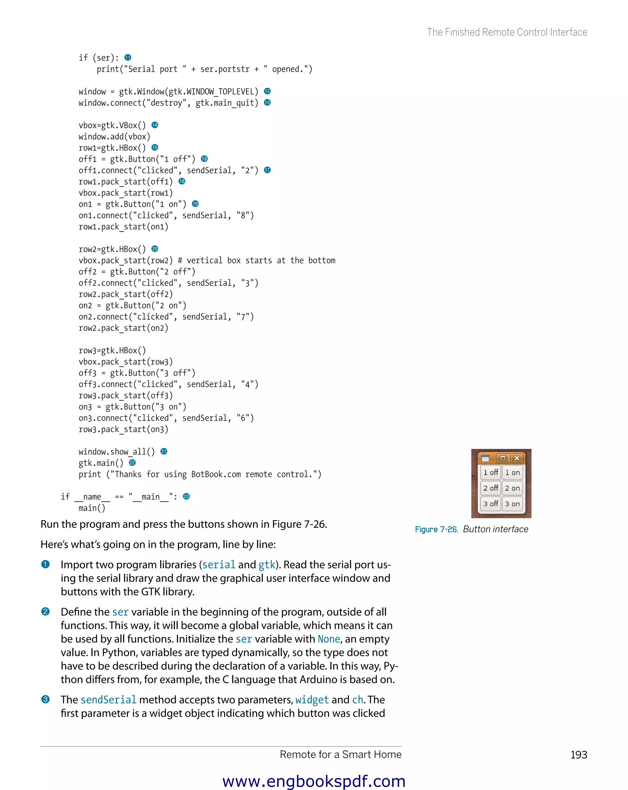 Remote for a Smart Home 193
The Finished Remote Control Interface
if (ser): bl
print("Serial port " + ser.portstr + " opened.")
window = gtk.Window(gtk.WINDOW_TOPLEVEL) bm
window.connect("destroy", gtk.main_quit) bn
vbox=gtk.VBox() bo
window.add(vbox)
row1=gtk.HBox() bp
off1 = gtk.Button("1 off") bq
off1.connect("clicked", sendSerial, "2") br
row1.pack_start(off1) bs
vbox.pack_start(row1)
on1 = gtk.Button("1 on") bt
on1.connect("clicked", sendSerial, "8")
row1.pack_start(on1)
row2=gtk.HBox() ck
vbox.pack_start(row2) # vertical box starts at the bottom
off2 = gtk.Button("2 off")
off2.connect("clicked", sendSerial, "3")
row2.pack_start(off2)
on2 = gtk.Button("2 on")
on2.connect("clicked", sendSerial, "7")
row2.pack_start(on2)
row3=gtk.HBox()
vbox.pack_start(row3)
off3 = gtk.Button("3 off")
off3.connect("clicked", sendSerial, "4")
row3.pack_start(off3)
on3 = gtk.Button("3 on")
on3.connect("clicked", sendSerial, "6")
row3.pack_start(on3)
window.show_all() cl
gtk.main() cm
print ("Thanks for using BotBook.com remote control.")
if __name__ == "__main__": cn
main()
Run the program and press the buttons shown in Figure 7-26.
Here’s what’s going on in the program, line by line:
1 	Import two program libraries (serial and gtk). Read the serial port us-
ing the serial library and draw the graphical user interface window and
buttons with the GTK library.
2 	Define the ser variable in the beginning of the program, outside of all
functions. This way, it will become a global variable, which means it can
be used by all functions. Initialize the ser variable with None, an empty
value. In Python, variables are typed dynamically, so the type does not
have to be described during the declaration of a variable. In this way, Py-
thon differs from, for example, the C language that Arduino is based on.
3 	The sendSerial method accepts two parameters, widget and ch. The
first parameter is a widget object indicating which button was clicked
Figure 7-26.  Button interface
www.engbookspdf.com
 