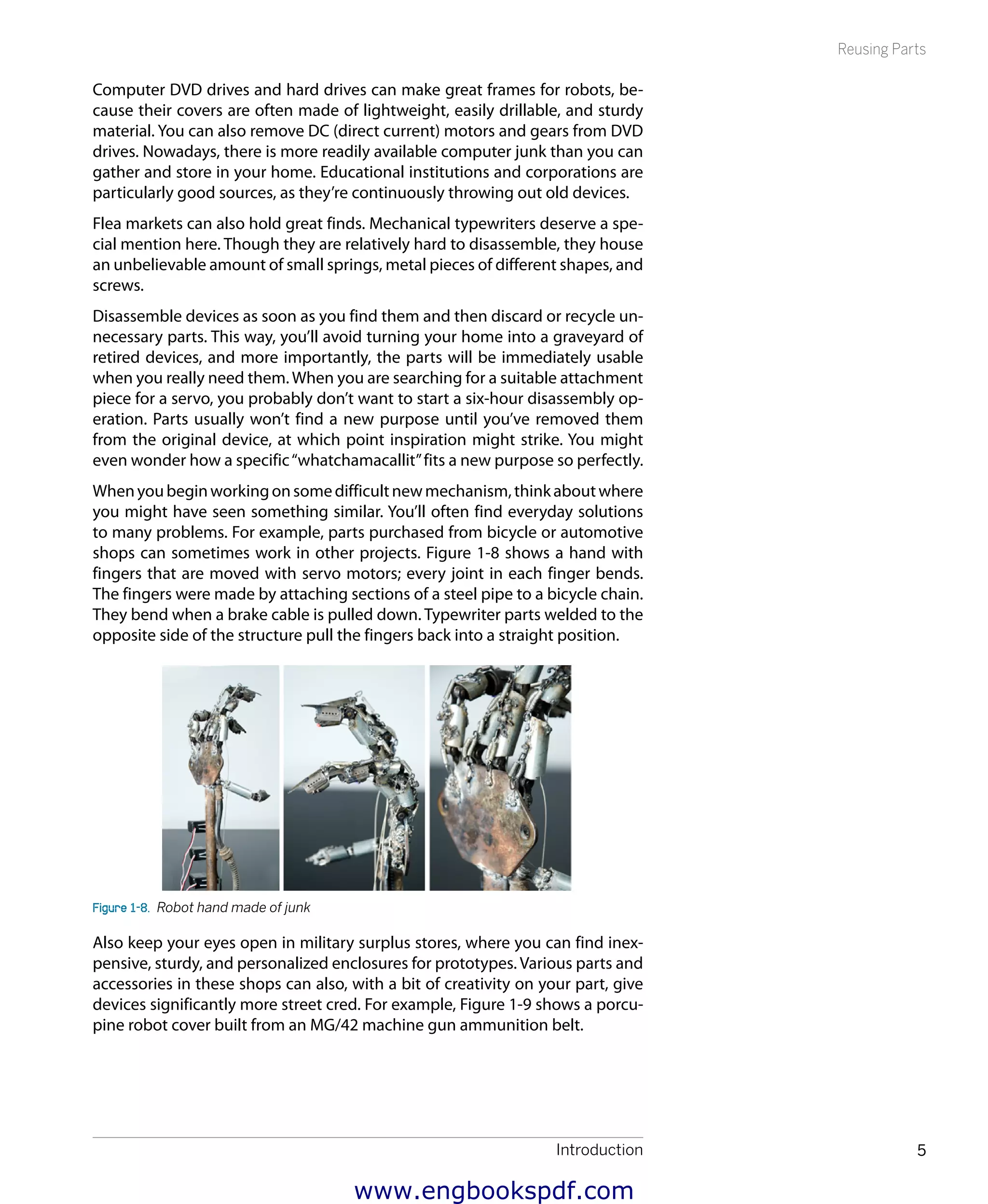 Introduction 5
Reusing Parts
Computer DVD drives and hard drives can make great frames for robots, be-
cause their covers are often made of lightweight, easily drillable, and sturdy
material. You can also remove DC (direct current) motors and gears from DVD
drives. Nowadays, there is more readily available computer junk than you can
gather and store in your home. Educational institutions and corporations are
particularly good sources, as they’re continuously throwing out old devices.
Flea markets can also hold great finds. Mechanical typewriters deserve a spe-
cial mention here. Though they are relatively hard to disassemble, they house
an unbelievable amount of small springs, metal pieces of different shapes, and
screws.
Disassemble devices as soon as you find them and then discard or recycle un-
necessary parts. This way, you’ll avoid turning your home into a graveyard of
retired devices, and more importantly, the parts will be immediately usable
when you really need them. When you are searching for a suitable attachment
piece for a servo, you probably don’t want to start a six-hour disassembly op-
eration. Parts usually won’t find a new purpose until you’ve removed them
from the original device, at which point inspiration might strike. You might
even wonder how a specific“whatchamacallit”fits a new purpose so perfectly.
Whenyoubeginworkingonsomedifficultnewmechanism,thinkaboutwhere
you might have seen something similar. You’ll often find everyday solutions
to many problems. For example, parts purchased from bicycle or automotive
shops can sometimes work in other projects. Figure 1-8 shows a hand with
fingers that are moved with servo motors; every joint in each finger bends.
The fingers were made by attaching sections of a steel pipe to a bicycle chain.
They bend when a brake cable is pulled down. Typewriter parts welded to the
opposite side of the structure pull the fingers back into a straight position.
Figure 1-8.  Robot hand made of junk
Also keep your eyes open in military surplus stores, where you can find inex-
pensive, sturdy, and personalized enclosures for prototypes. Various parts and
accessories in these shops can also, with a bit of creativity on your part, give
devices significantly more street cred. For example, Figure 1-9 shows a porcu-
pine robot cover built from an MG/42 machine gun ammunition belt.
www.engbookspdf.com
 