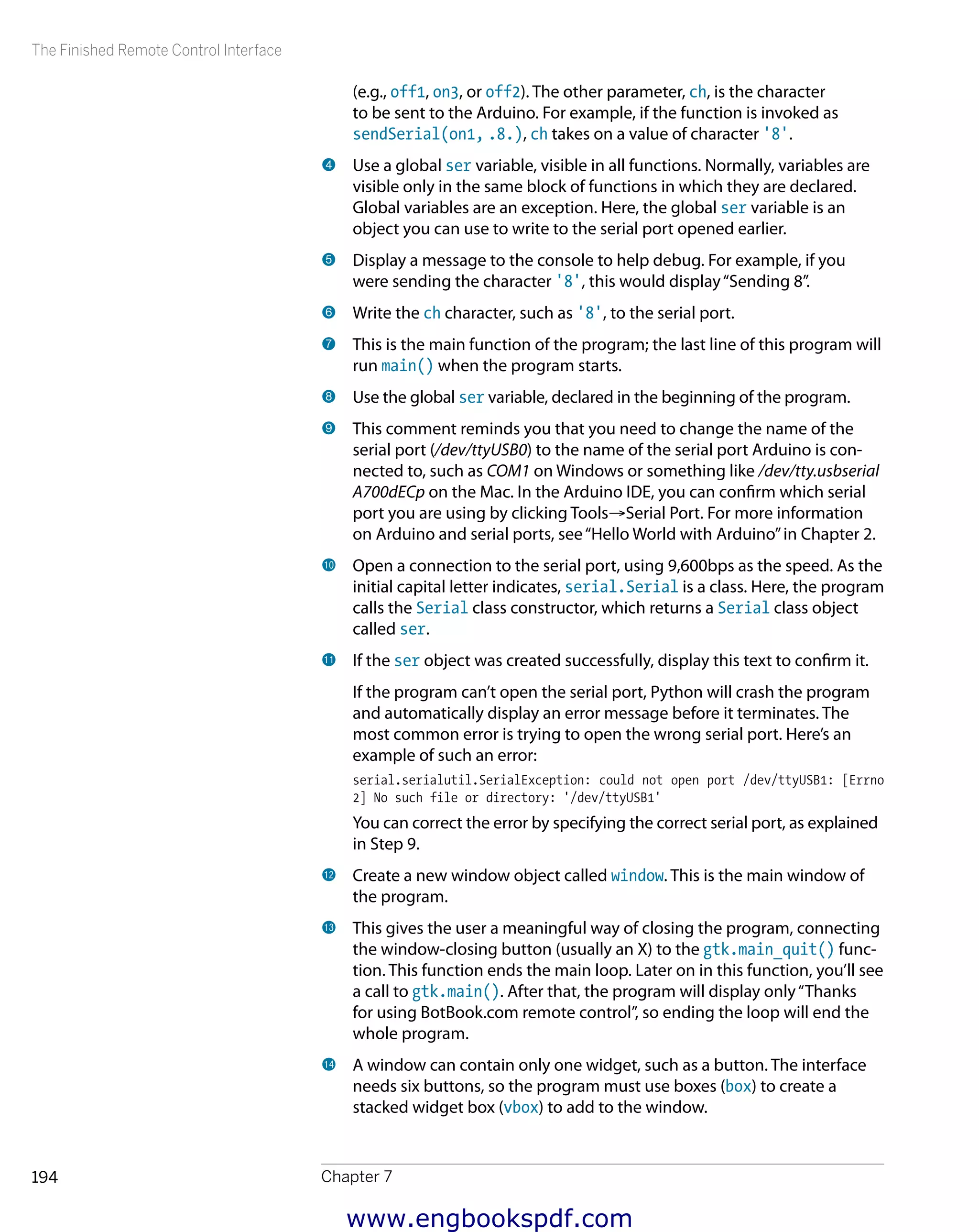The Finished Remote Control Interface
Chapter 7194
(e.g., off1, on3, or off2). The other parameter, ch, is the character
to be sent to the Arduino. For example, if the function is invoked as
sendSerial(on1, 8), ch takes on a value of character '8'.
4 	Use a global ser variable, visible in all functions. Normally, variables are
visible only in the same block of functions in which they are declared.
Global variables are an exception. Here, the global ser variable is an
object you can use to write to the serial port opened earlier.
5 	Display a message to the console to help debug. For example, if you
were sending the character '8', this would display“Sending 8”.
6 	Write the ch character, such as '8', to the serial port.
7 	This is the main function of the program; the last line of this program will
run main() when the program starts.
8 	Use the global ser variable, declared in the beginning of the program.
9 	This comment reminds you that you need to change the name of the
serial port (/dev/ttyUSB0) to the name of the serial port Arduino is con-
nected to, such as COM1 on Windows or something like /dev/tty.usbserial
A700dECp on the Mac. In the Arduino IDE, you can confirm which serial
port you are using by clicking Tools→Serial Port. For more information
on Arduino and serial ports, see“Hello World with Arduino”in Chapter 2.
bk 	Open a connection to the serial port, using 9,600bps as the speed. As the
initial capital letter indicates, serial.Serial is a class. Here, the program
calls the Serial class constructor, which returns a Serial class object
called ser.
bl 	If the ser object was created successfully, display this text to confirm it.
If the program can’t open the serial port, Python will crash the program
and automatically display an error message before it terminates. The
most common error is trying to open the wrong serial port. Here’s an
example of such an error:
serial.serialutil.SerialException: could not open port /dev/ttyUSB1: [Errno
2] No such file or directory: '/dev/ttyUSB1'
You can correct the error by specifying the correct serial port, as explained
in Step 9.
bm 	Create a new window object called window. This is the main window of
the program.
bn 	This gives the user a meaningful way of closing the program, connecting
the window-closing button (usually an X) to the gtk.main_quit() func-
tion. This function ends the main loop. Later on in this function, you’ll see
a call to gtk.main(). After that, the program will display only“Thanks
for using BotBook.com remote control”, so ending the loop will end the
whole program.
bo 	A window can contain only one widget, such as a button. The interface
needs six buttons, so the program must use boxes (box) to create a
stacked widget box (vbox) to add to the window.
www.engbookspdf.com
 