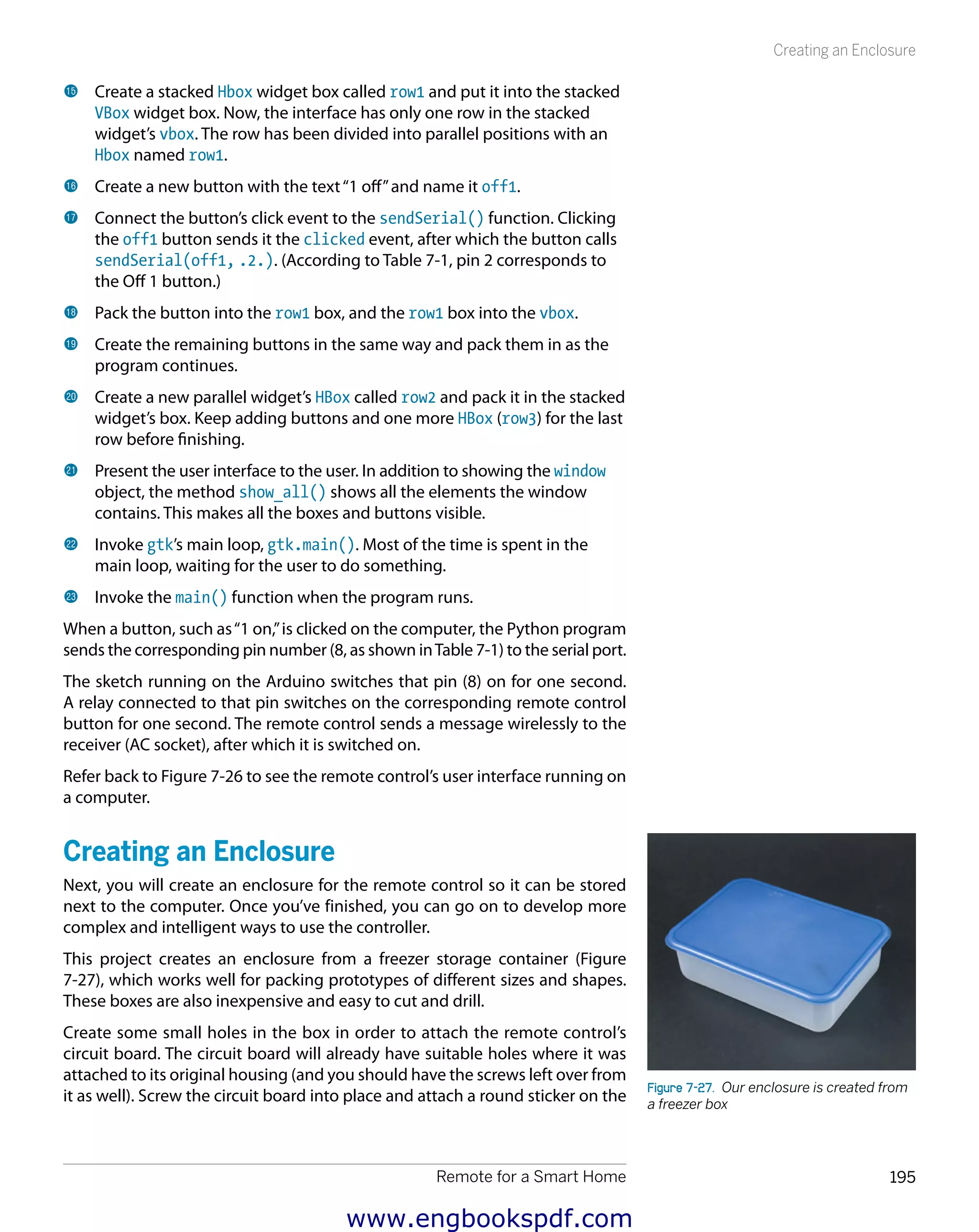 Remote for a Smart Home 195
Creating an Enclosure
bp 	Create a stacked Hbox widget box called row1 and put it into the stacked
VBox widget box. Now, the interface has only one row in the stacked
widget’s vbox. The row has been divided into parallel positions with an
Hbox named row1.
bq 	Create a new button with the text“1 off”and name it off1.
br 	Connect the button’s click event to the sendSerial() function. Clicking
the off1 button sends it the clicked event, after which the button calls
sendSerial(off1, 2). (According to Table 7-1, pin 2 corresponds to
the Off 1 button.)
bs 	Pack the button into the row1 box, and the row1 box into the vbox.
bt 	Create the remaining buttons in the same way and pack them in as the
program continues.
ck 	Create a new parallel widget’s HBox called row2 and pack it in the stacked
widget’s box. Keep adding buttons and one more HBox (row3) for the last
row before finishing.
cl 	Present the user interface to the user. In addition to showing the window
object, the method show_all() shows all the elements the window
contains. This makes all the boxes and buttons visible.
cm 	Invoke gtk’s main loop, gtk.main(). Most of the time is spent in the
main loop, waiting for the user to do something.
cn 	Invoke the main() function when the program runs.
When a button, such as“1 on,”is clicked on the computer, the Python program
sends the corresponding pin number (8, as shown inTable 7-1) to the serial port.
The sketch running on the Arduino switches that pin (8) on for one second.
A relay connected to that pin switches on the corresponding remote control
button for one second. The remote control sends a message wirelessly to the
receiver (AC socket), after which it is switched on.
Refer back to Figure 7-26 to see the remote control’s user interface running on
a computer.
Creating an Enclosure
Next, you will create an enclosure for the remote control so it can be stored
next to the computer. Once you’ve finished, you can go on to develop more
complex and intelligent ways to use the controller.
This project creates an enclosure from a freezer storage container (Figure
7-27), which works well for packing prototypes of different sizes and shapes.
These boxes are also inexpensive and easy to cut and drill.
Create some small holes in the box in order to attach the remote control’s
circuit board. The circuit board will already have suitable holes where it was
attached to its original housing (and you should have the screws left over from
it as well). Screw the circuit board into place and attach a round sticker on the
Figure 7-27.  Our enclosure is created from
a freezer box
www.engbookspdf.com
 
