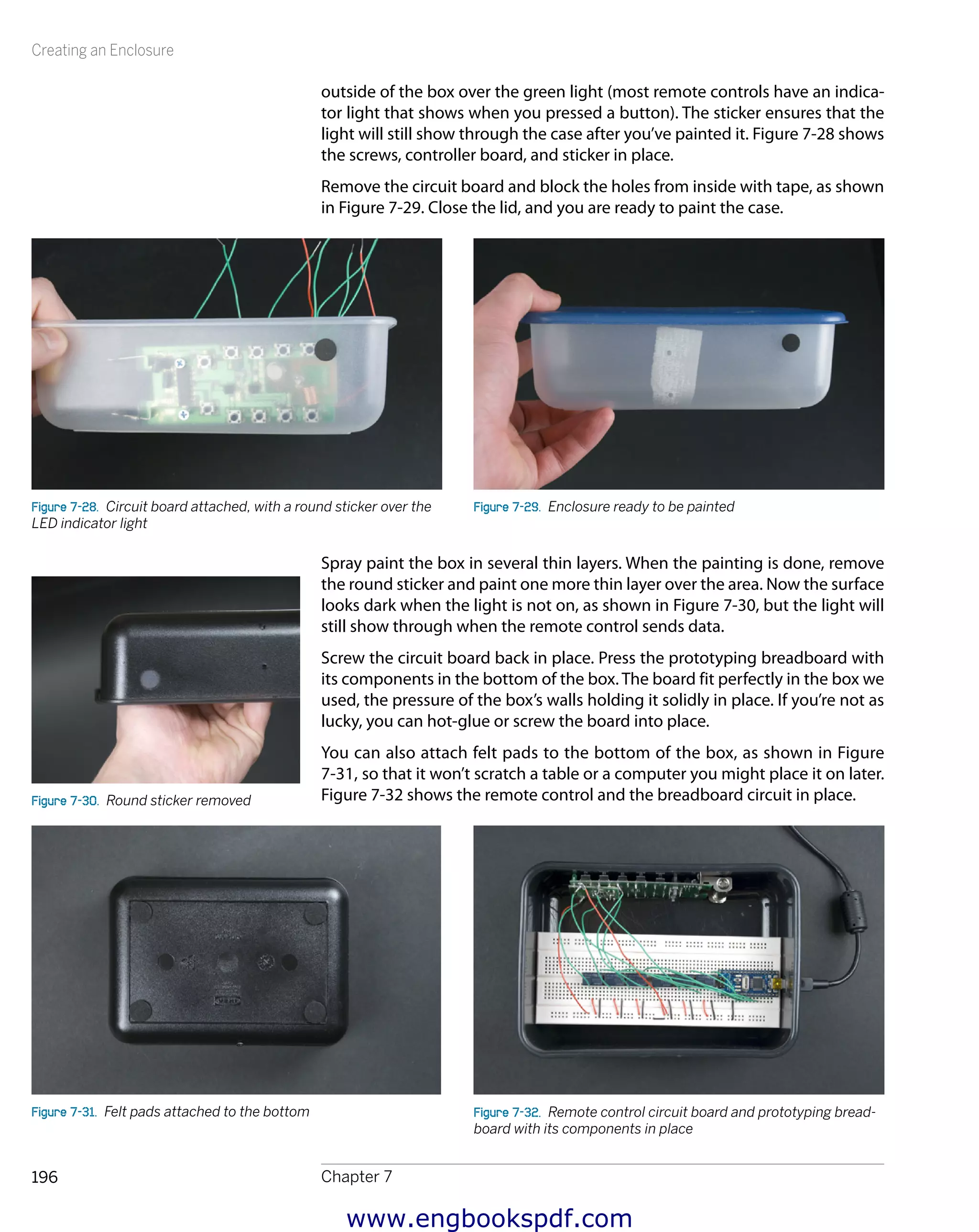 Creating an Enclosure
Chapter 7196
outside of the box over the green light (most remote controls have an indica-
tor light that shows when you pressed a button). The sticker ensures that the
light will still show through the case after you’ve painted it. Figure 7-28 shows
the screws, controller board, and sticker in place.
Remove the circuit board and block the holes from inside with tape, as shown
in Figure 7-29. Close the lid, and you are ready to paint the case.
Figure 7-28.  Circuit board attached, with a round sticker over the
LED indicator light
Figure 7-29.  Enclosure ready to be painted
Spray paint the box in several thin layers. When the painting is done, remove
the round sticker and paint one more thin layer over the area. Now the surface
looks dark when the light is not on, as shown in Figure 7-30, but the light will
still show through when the remote control sends data.
Screw the circuit board back in place. Press the prototyping breadboard with
its components in the bottom of the box. The board fit perfectly in the box we
used, the pressure of the box’s walls holding it solidly in place. If you’re not as
lucky, you can hot-glue or screw the board into place.
You can also attach felt pads to the bottom of the box, as shown in Figure
7-31, so that it won’t scratch a table or a computer you might place it on later.
Figure 7-32 shows the remote control and the breadboard circuit in place.
Figure 7-31.  Felt pads attached to the bottom Figure 7-32.  Remote control circuit board and prototyping bread-
board with its components in place
Figure 7-30.  Round sticker removed
www.engbookspdf.com
 