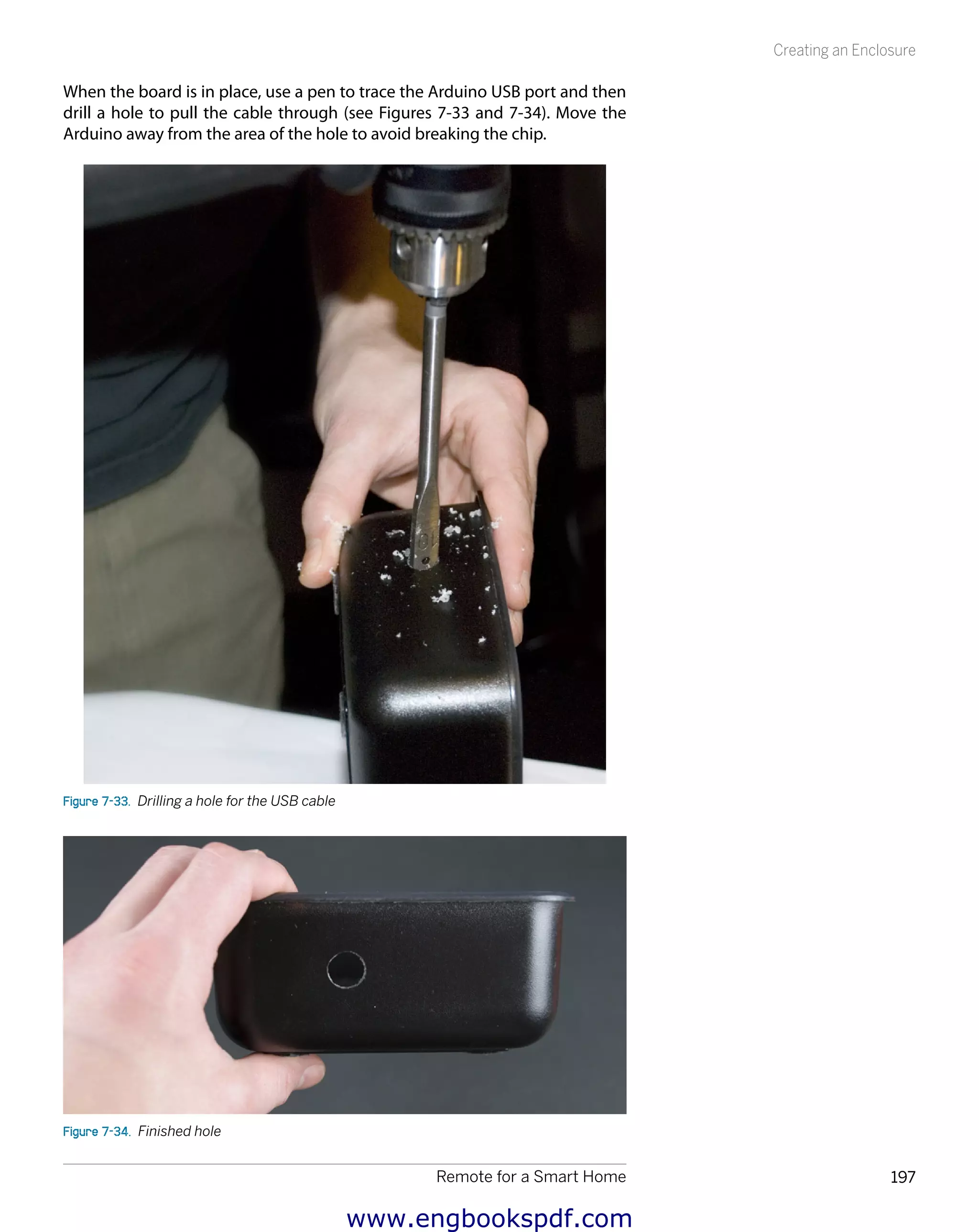 Remote for a Smart Home 197
Creating an Enclosure
When the board is in place, use a pen to trace the Arduino USB port and then
drill a hole to pull the cable through (see Figures 7-33 and 7-34). Move the
Arduino away from the area of the hole to avoid breaking the chip.
Figure 7-33.  Drilling a hole for the USB cable
Figure 7-34.  Finished hole
www.engbookspdf.com
 