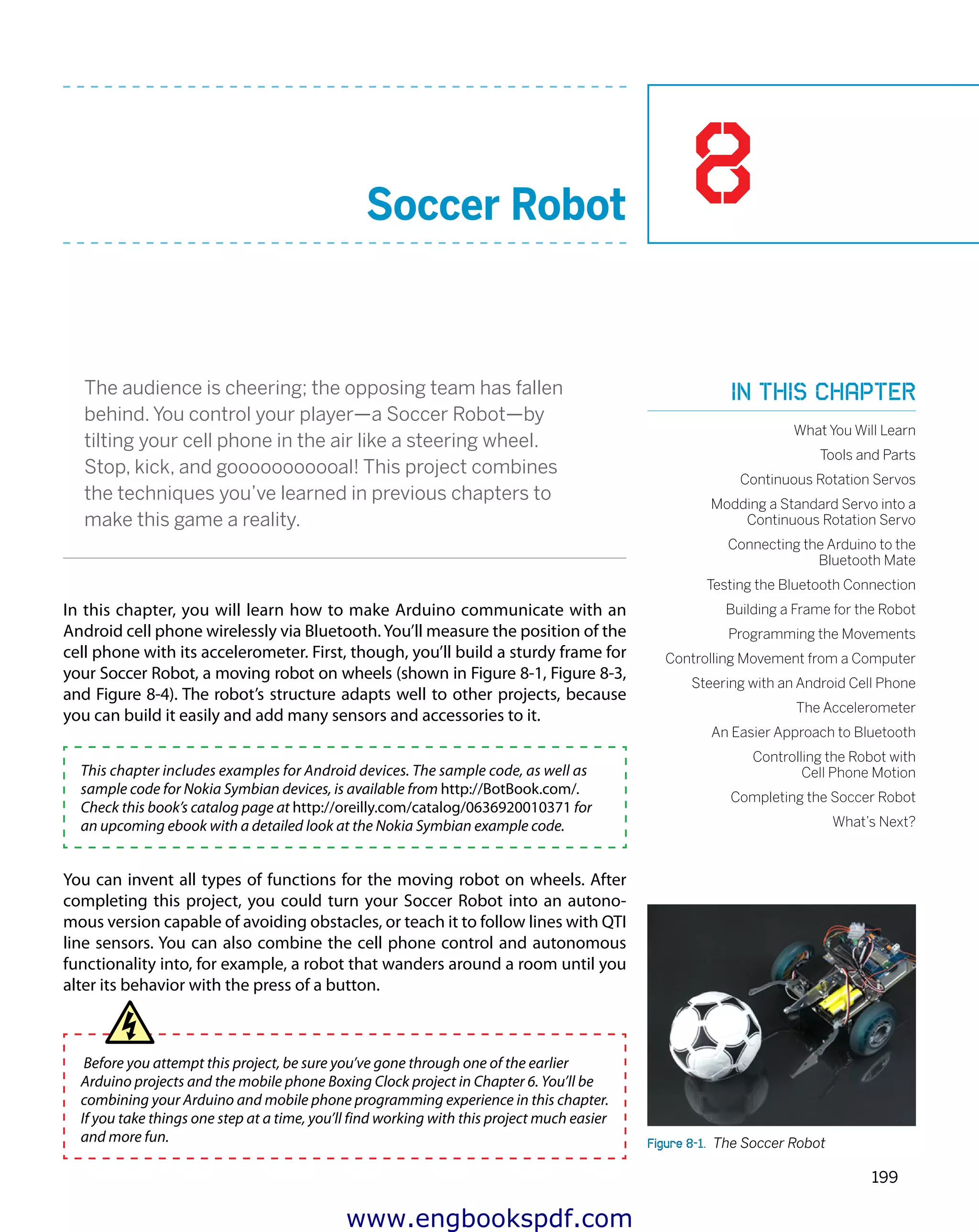 8
199
Soccer Robot
The audience is cheering; the opposing team has fallen
behind. You control your player—a Soccer Robot—by
tilting your cell phone in the air like a steering wheel.
Stop, kick, and gooooooooooal! This project combines
the techniques you’ve learned in previous chapters to
make this game a reality.
In this chapter, you will learn how to make Arduino communicate with an
Android cell phone wirelessly via Bluetooth. You’ll measure the position of the
cell phone with its accelerometer. First, though, you’ll build a sturdy frame for
your Soccer Robot, a moving robot on wheels (shown in Figure 8-1, Figure 8-3,
and Figure 8-4). The robot’s structure adapts well to other projects, because
you can build it easily and add many sensors and accessories to it.
This chapter includes examples for Android devices. The sample code, as well as
sample code for Nokia Symbian devices, is available from http://BotBook.com/.
Check this book’s catalog page at http://oreilly.com/catalog/0636920010371 for
an upcoming ebook with a detailed look at the Nokia Symbian example code.
You can invent all types of functions for the moving robot on wheels. After
completing this project, you could turn your Soccer Robot into an autono-
mous version capable of avoiding obstacles, or teach it to follow lines with QTI
line sensors. You can also combine the cell phone control and autonomous
functionality into, for example, a robot that wanders around a room until you
alter its behavior with the press of a button.
Before you attempt this project, be sure you’ve gone through one of the earlier
Arduino projects and the mobile phone Boxing Clock project in Chapter 6. You’ll be
combining your Arduino and mobile phone programming experience in this chapter.
If you take things one step at a time, you’ll find working with this project much easier
and more fun. Figure 8-1.  The Soccer Robot
In this chapter
What You Will Learn
Tools and Parts
Continuous Rotation Servos
Modding a Standard Servo into a
Continuous Rotation Servo
Connecting the Arduino to the
Bluetooth Mate
Testing the Bluetooth Connection
Building a Frame for the Robot
Programming the Movements
Controlling Movement from a Computer
Steering with an Android Cell Phone
The Accelerometer
An Easier Approach to Bluetooth
Controlling the Robot with
Cell Phone Motion
Completing the Soccer Robot
What’s Next?
www.engbookspdf.com
 