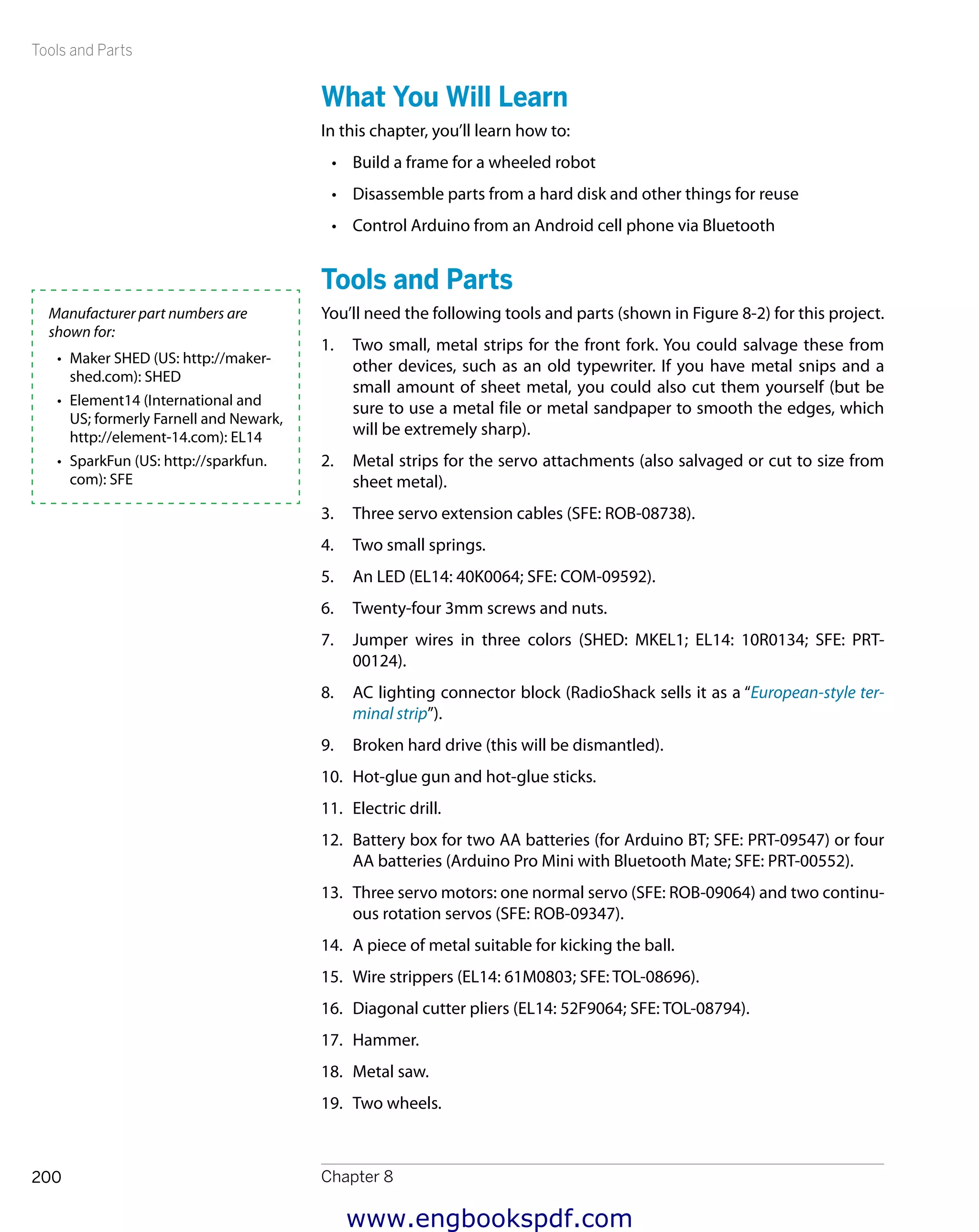 Tools and Parts
Chapter 8200
What You Will Learn
In this chapter, you’ll learn how to:
•	 Build a frame for a wheeled robot
•	 Disassemble parts from a hard disk and other things for reuse
•	 Control Arduino from an Android cell phone via Bluetooth
Tools and Parts
You’ll need the following tools and parts (shown in Figure 8-2) for this project.
1.	 Two small, metal strips for the front fork. You could salvage these from
other devices, such as an old typewriter. If you have metal snips and a
small amount of sheet metal, you could also cut them yourself (but be
sure to use a metal file or metal sandpaper to smooth the edges, which
will be extremely sharp).
2.	 Metal strips for the servo attachments (also salvaged or cut to size from
sheet metal).
3.	 Three servo extension cables (SFE: ROB-08738).
4.	 Two small springs.
5.	 An LED (EL14: 40K0064; SFE: COM-09592).
6.	 Twenty-four 3mm screws and nuts.
7.	 Jumper wires in three colors (SHED: MKEL1; EL14: 10R0134; SFE: PRT-
00124).
8.	 AC lighting connector block (RadioShack sells it as a “European-style ter-
minal strip”).
9.	 Broken hard drive (this will be dismantled).
10.	 Hot-glue gun and hot-glue sticks.
11.	 Electric drill.
12.	 Battery box for two AA batteries (for Arduino BT; SFE: PRT-09547) or four
AA batteries (Arduino Pro Mini with Bluetooth Mate; SFE: PRT-00552).
13.	 Three servo motors: one normal servo (SFE: ROB-09064) and two continu-
ous rotation servos (SFE: ROB-09347).
14.	 A piece of metal suitable for kicking the ball.
15.	 Wire strippers (EL14: 61M0803; SFE: TOL-08696).
16.	 Diagonal cutter pliers (EL14: 52F9064; SFE: TOL-08794).
17.	 Hammer.
18.	 Metal saw.
19.	 Two wheels.
Manufacturer part numbers are
shown for:
•	 Maker SHED (US: http://maker-
shed.com): SHED
•	 Element14 (International and
US; formerly Farnell and Newark,
http://element-14.com): EL14
•	 SparkFun (US: http://sparkfun.
com): SFE
www.engbookspdf.com
 