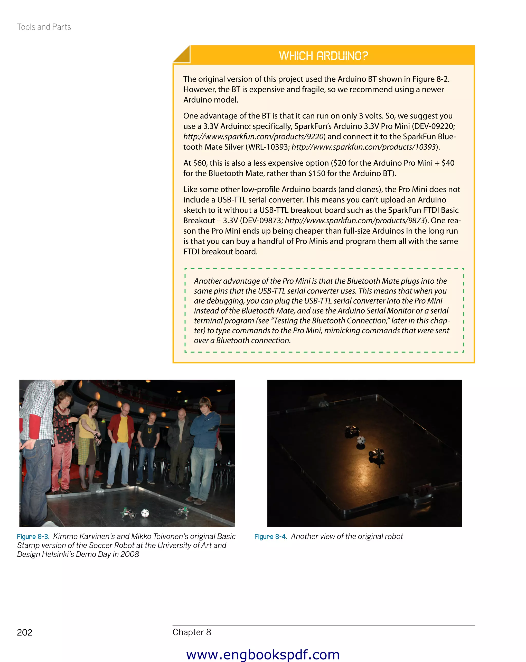 Tools and Parts
Chapter 8202
Which Arduino?
The original version of this project used the Arduino BT shown in Figure 8-2.
However, the BT is expensive and fragile, so we recommend using a newer
Arduino model.
One advantage of the BT is that it can run on only 3 volts. So, we suggest you
use a 3.3V Arduino: specifically, SparkFun’s Arduino 3.3V Pro Mini (DEV-09220;
http://www.sparkfun.com/products/9220) and connect it to the SparkFun Blue-
tooth Mate Silver (WRL-10393; http://www.sparkfun.com/products/10393).
At $60, this is also a less expensive option ($20 for the Arduino Pro Mini + $40
for the Bluetooth Mate, rather than $150 for the Arduino BT).
Like some other low-profile Arduino boards (and clones), the Pro Mini does not
include a USB-TTL serial converter. This means you can’t upload an Arduino
sketch to it without a USB-TTL breakout board such as the SparkFun FTDI Basic
Breakout – 3.3V (DEV-09873; http://www.sparkfun.com/products/9873). One rea-
son the Pro Mini ends up being cheaper than full-size Arduinos in the long run
is that you can buy a handful of Pro Minis and program them all with the same
FTDI breakout board.
Another advantage of the Pro Mini is that the Bluetooth Mate plugs into the
same pins that the USB-TTL serial converter uses. This means that when you
are debugging, you can plug the USB-TTL serial converter into the Pro Mini
instead of the Bluetooth Mate, and use the Arduino Serial Monitor or a serial
terminal program (see “Testing the Bluetooth Connection,” later in this chap-
ter) to type commands to the Pro Mini, mimicking commands that were sent
over a Bluetooth connection.
Figure 8-3.  Kimmo Karvinen’s and Mikko Toivonen’s original Basic
Stamp version of the Soccer Robot at the University of Art and
Design Helsinki’s Demo Day in 2008
Figure 8-4.  Another view of the original robot
www.engbookspdf.com
 