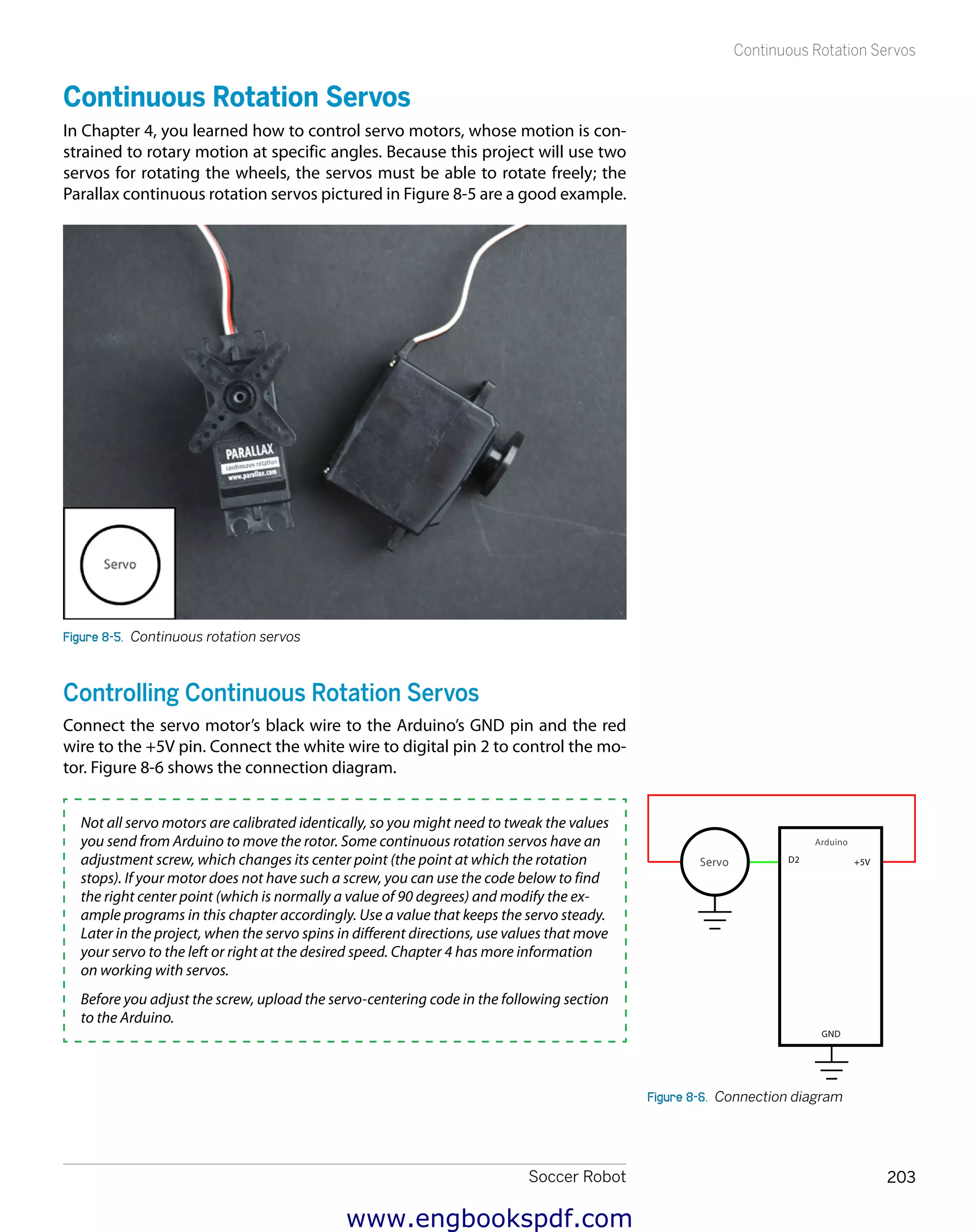 Soccer Robot 203
Continuous Rotation Servos
Continuous Rotation Servos
In Chapter 4, you learned how to control servo motors, whose motion is con-
strained to rotary motion at specific angles. Because this project will use two
servos for rotating the wheels, the servos must be able to rotate freely; the
Parallax continuous rotation servos pictured in Figure 8-5 are a good example.
Figure 8-5.  Continuous rotation servos
Controlling Continuous Rotation Servos
Connect the servo motor’s black wire to the Arduino’s GND pin and the red
wire to the +5V pin. Connect the white wire to digital pin 2 to control the mo-
tor. Figure 8-6 shows the connection diagram.
Not all servo motors are calibrated identically, so you might need to tweak the values
you send from Arduino to move the rotor. Some continuous rotation servos have an
adjustment screw, which changes its center point (the point at which the rotation
stops). If your motor does not have such a screw, you can use the code below to find
the right center point (which is normally a value of 90 degrees) and modify the ex-
ample programs in this chapter accordingly. Use a value that keeps the servo steady.
Later in the project, when the servo spins in different directions, use values that move
your servo to the left or right at the desired speed. Chapter 4 has more information
on working with servos.
Before you adjust the screw, upload the servo-centering code in the following section
to the Arduino.
Figure 8-6.  Connection diagram
www.engbookspdf.com
 