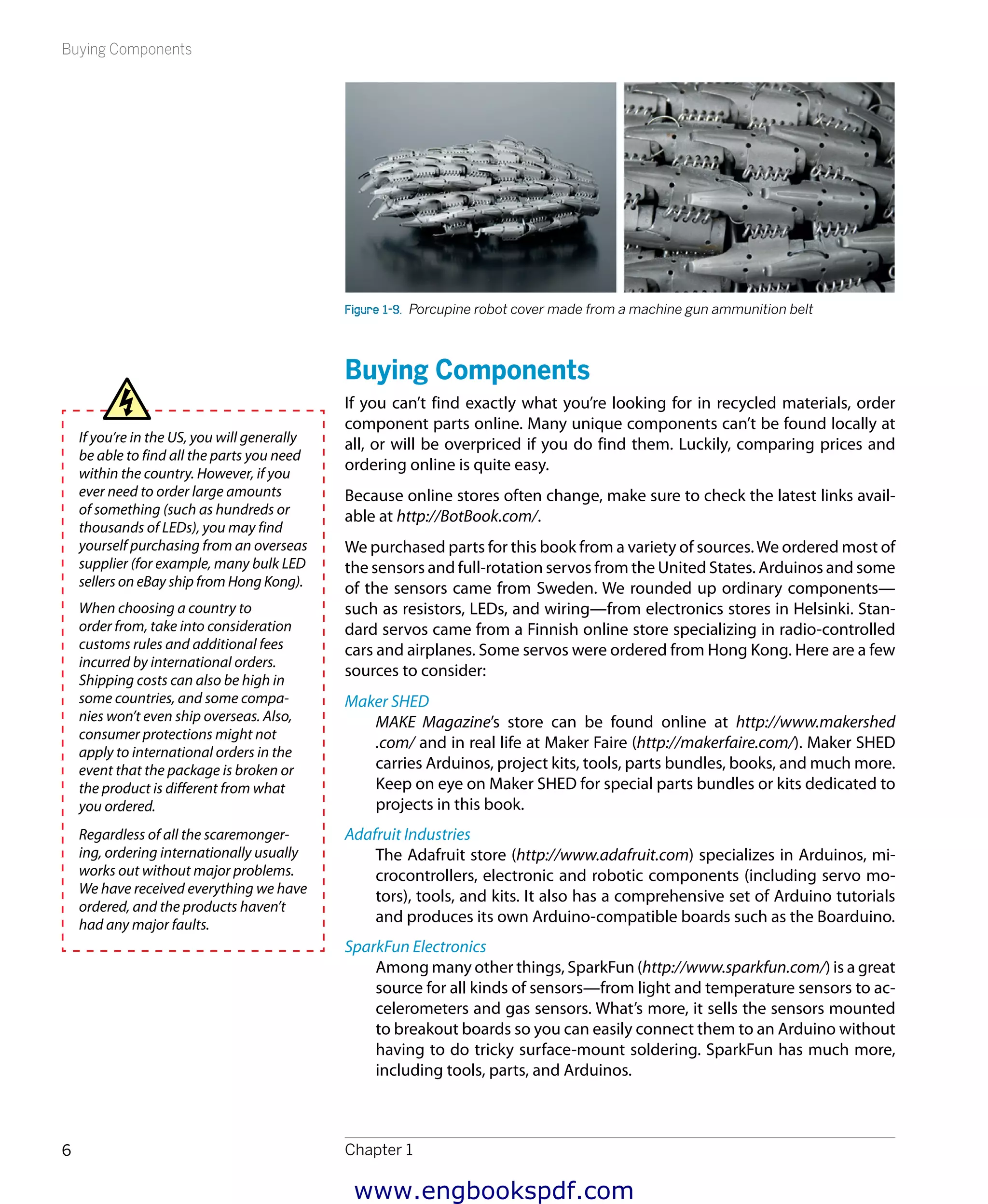 Buying Components
Chapter 16
Figure 1-9.  Porcupine robot cover made from a machine gun ammunition belt
Buying Components
If you can’t find exactly what you’re looking for in recycled materials, order
component parts online. Many unique components can’t be found locally at
all, or will be overpriced if you do find them. Luckily, comparing prices and
ordering online is quite easy.
Because online stores often change, make sure to check the latest links avail-
able at http://BotBook.com/.
We purchased parts for this book from a variety of sources.We ordered most of
the sensors and full-rotation servos from the United States. Arduinos and some
of the sensors came from Sweden. We rounded up ordinary components—
such as resistors, LEDs, and wiring—from electronics stores in Helsinki. Stan-
dard servos came from a Finnish online store specializing in radio-­controlled
cars and airplanes. Some servos were ordered from Hong Kong. Here are a few
sources to consider:
Maker SHED
MAKE Magazine’s store can be found online at http://www.makershed
.com/ and in real life at Maker Faire (http://makerfaire.com/). Maker SHED
carries Arduinos, project kits, tools, parts bundles, books, and much more.
Keep on eye on Maker SHED for special parts bundles or kits dedicated to
projects in this book.
Adafruit Industries
The Adafruit store (http://www.adafruit.com) specializes in Arduinos, mi-
crocontrollers, electronic and robotic components (including servo mo-
tors), tools, and kits. It also has a comprehensive set of Arduino tutorials
and produces its own Arduino-compatible boards such as the Boarduino.
SparkFun Electronics
Among many other things, SparkFun (http://www.sparkfun.com/) is a great
source for all kinds of sensors—from light and temperature sensors to ac-
celerometers and gas sensors. What’s more, it sells the sensors mounted
to breakout boards so you can easily connect them to an Arduino without
having to do tricky surface-mount soldering. SparkFun has much more,
including tools, parts, and Arduinos.
If you’re in the US, you will generally
be able to find all the parts you need
within the country. However, if you
ever need to order large amounts
of something (such as hundreds or
thousands of LEDs), you may find
yourself purchasing from an overseas
supplier (for example, many bulk LED
sellers on eBay ship from Hong Kong).
When choosing a country to
order from, take into consideration
customs rules and additional fees
incurred by international orders.
Shipping costs can also be high in
some countries, and some compa-
nies won’t even ship overseas. Also,
consumer protections might not
apply to international orders in the
event that the package is broken or
the product is different from what
you ordered.
Regardless of all the scaremonger-
ing, ordering internationally usually
works out without major problems.
We have received everything we have
ordered, and the products haven’t
had any major faults.
www.engbookspdf.com
 