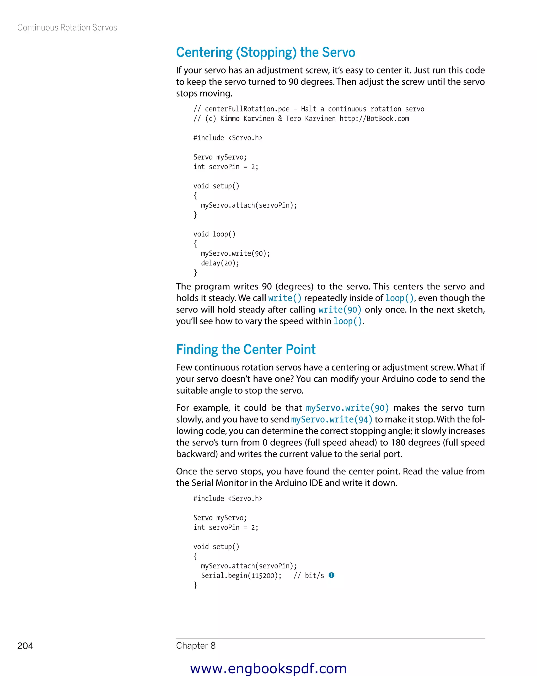 Continuous Rotation Servos
Chapter 8204
Centering (Stopping) the Servo
If your servo has an adjustment screw, it’s easy to center it. Just run this code
to keep the servo turned to 90 degrees. Then adjust the screw until the servo
stops moving.
// centerFullRotation.pde – Halt a continuous rotation servo
// (c) Kimmo Karvinen & Tero Karvinen http://BotBook.com
#include <Servo.h>
Servo myServo;
int servoPin = 2;
void setup()
{
myServo.attach(servoPin);
}
void loop()
{
myServo.write(90);
delay(20);
}
The program writes 90 (degrees) to the servo. This centers the servo and
holds it steady. We call write() repeatedly inside of loop(), even though the
servo will hold steady after calling write(90) only once. In the next sketch,
you’ll see how to vary the speed within loop().
Finding the Center Point
Few continuous rotation servos have a centering or adjustment screw. What if
your servo doesn’t have one? You can modify your Arduino code to send the
suitable angle to stop the servo.
For example, it could be that myServo.write(90) makes the servo turn
slowly, and you have to send myServo.write(94) to make it stop.With the fol-
lowing code, you can determine the correct stopping angle; it slowly increases
the servo’s turn from 0 degrees (full speed ahead) to 180 degrees (full speed
backward) and writes the current value to the serial port.
Once the servo stops, you have found the center point. Read the value from
the Serial Monitor in the Arduino IDE and write it down.
#include <Servo.h>
Servo myServo;
int servoPin = 2;
void setup()
{
myServo.attach(servoPin);
Serial.begin(115200); // bit/s 1
}
www.engbookspdf.com
 
