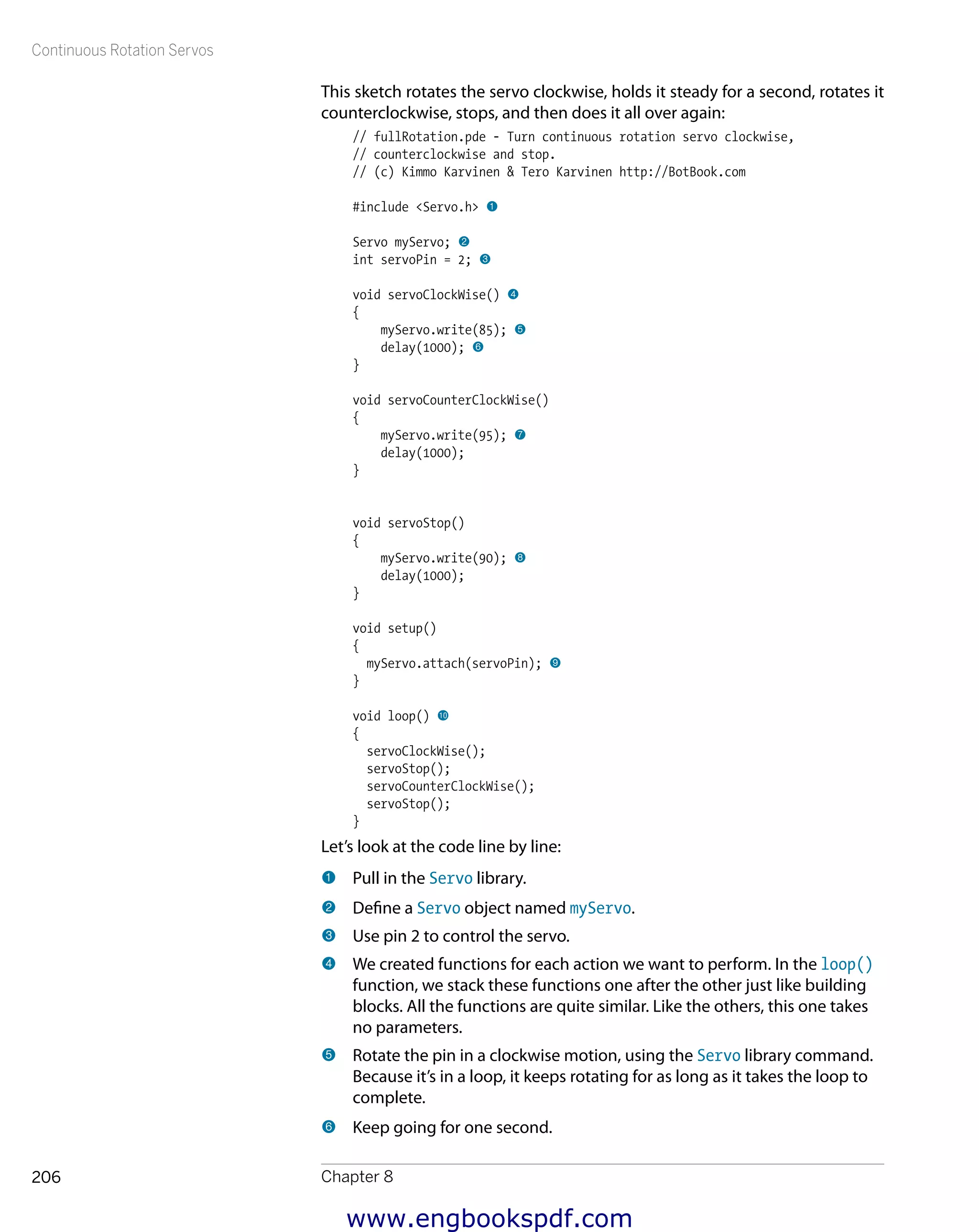 Continuous Rotation Servos
Chapter 8206
This sketch rotates the servo clockwise, holds it steady for a second, rotates it
counterclockwise, stops, and then does it all over again:
// fullRotation.pde - Turn continuous rotation servo clockwise,
// counterclockwise and stop.
// (c) Kimmo Karvinen & Tero Karvinen http://BotBook.com
#include <Servo.h> 1
Servo myServo; 2
int servoPin = 2; 3
void servoClockWise() 4
{
myServo.write(85); 5
delay(1000); 6
}
void servoCounterClockWise()
{
myServo.write(95); 7
delay(1000);
}
void servoStop()
{
myServo.write(90); 8
delay(1000);
}
void setup()
{
myServo.attach(servoPin); 9
}
void loop() bk
{
servoClockWise();
servoStop();
servoCounterClockWise();
servoStop();
}
Let’s look at the code line by line:
1 	Pull in the Servo library.
2 	Define a Servo object named myServo.
3 	Use pin 2 to control the servo.
4 	We created functions for each action we want to perform. In the loop()
function, we stack these functions one after the other just like building
blocks. All the functions are quite similar. Like the others, this one takes
no parameters.
5 	Rotate the pin in a clockwise motion, using the Servo library command.
Because it’s in a loop, it keeps rotating for as long as it takes the loop to
complete.
6 	Keep going for one second.
www.engbookspdf.com
 