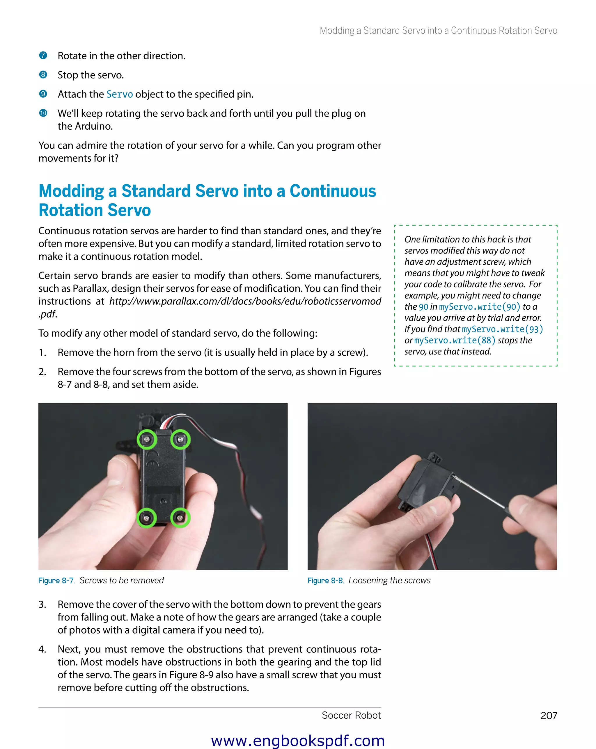 Soccer Robot 207
Modding a Standard Servo into a Continuous Rotation Servo
7 	Rotate in the other direction.
8 	Stop the servo.
9 	Attach the Servo object to the specified pin.
bk 	We’ll keep rotating the servo back and forth until you pull the plug on
the Arduino.
You can admire the rotation of your servo for a while. Can you program other
movements for it?
Modding a Standard Servo into a Continuous
Rotation Servo
Continuous rotation servos are harder to find than standard ones, and they’re
often more expensive. But you can modify a standard, limited rotation servo to
make it a continuous rotation model.
Certain servo brands are easier to modify than others. Some manufacturers,
such as Parallax, design their servos for ease of modification.You can find their
instructions at http://www.parallax.com/dl/docs/books/edu/roboticsservomod
.pdf.
To modify any other model of standard servo, do the following:
1.	 Remove the horn from the servo (it is usually held in place by a screw).
2.	 Remove the four screws from the bottom of the servo, as shown in Figures
8-7 and 8-8, and set them aside.
Figure 8-7.  Screws to be removed Figure 8-8.  Loosening the screws
3.	 Remove the cover of the servo with the bottom down to prevent the gears
from falling out. Make a note of how the gears are arranged (take a couple
of photos with a digital camera if you need to).
4.	 Next, you must remove the obstructions that prevent continuous rota-
tion. Most models have obstructions in both the gearing and the top lid
of the servo. The gears in Figure 8-9 also have a small screw that you must
remove before cutting off the obstructions.
One limitation to this hack is that
servos modified this way do not
have an adjustment screw, which
means that you might have to tweak
your code to calibrate the servo. For
example, you might need to change
the 90 in myServo.write(90) to a
value you arrive at by trial and error.
If you find that myServo.write(93)
or myServo.write(88) stops the
servo, use that instead.
www.engbookspdf.com
 