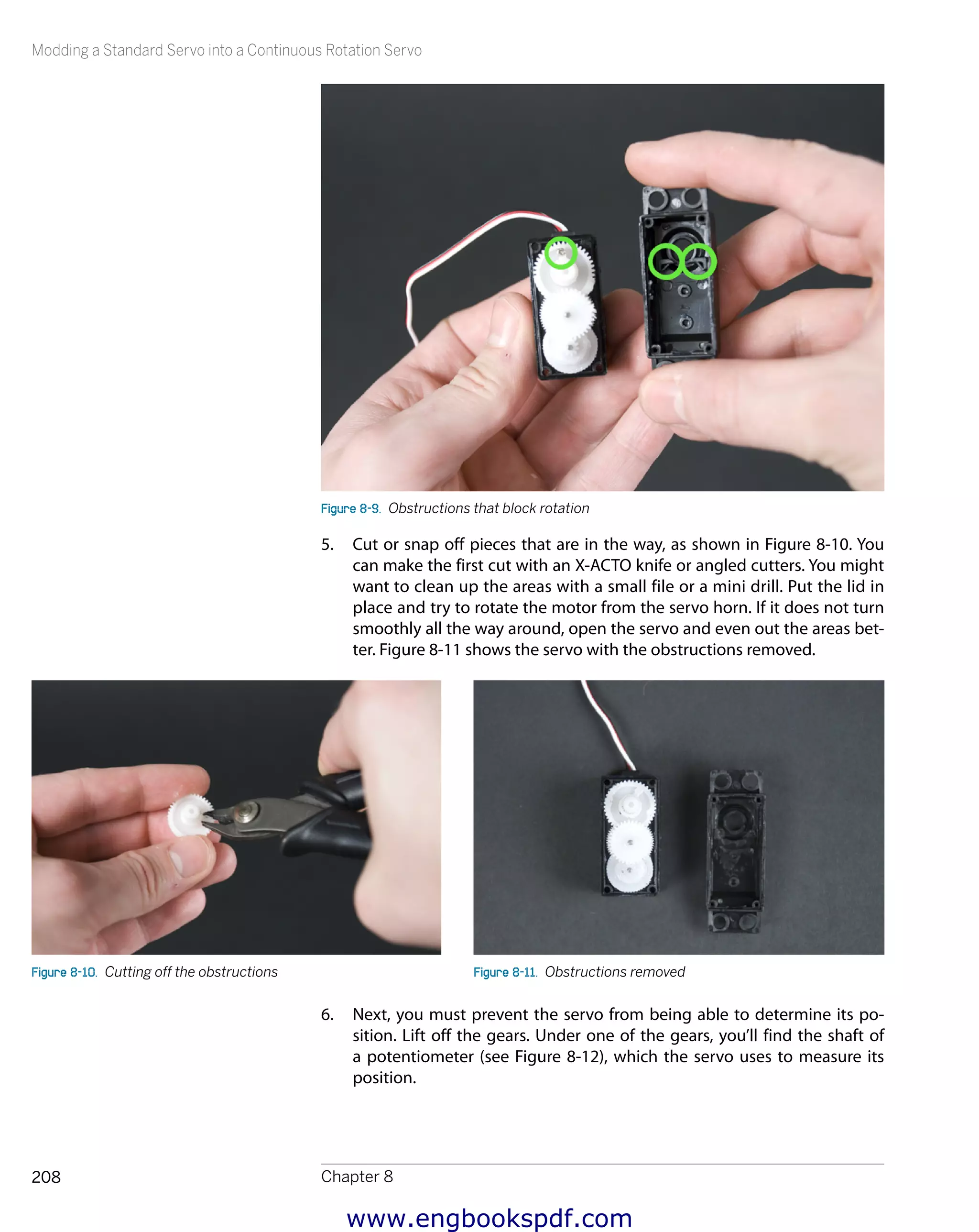Modding a Standard Servo into a Continuous Rotation Servo
Chapter 8208
Figure 8-9.  Obstructions that block rotation
5.	 Cut or snap off pieces that are in the way, as shown in Figure 8-10. You
can make the first cut with an X-ACTO knife or angled cutters. You might
want to clean up the areas with a small file or a mini drill. Put the lid in
place and try to rotate the motor from the servo horn. If it does not turn
smoothly all the way around, open the servo and even out the areas bet-
ter. Figure 8-11 shows the servo with the obstructions removed.
Figure 8-10.  Cutting off the obstructions Figure 8-11.  Obstructions removed
6.	 Next, you must prevent the servo from being able to determine its po-
sition. Lift off the gears. Under one of the gears, you’ll find the shaft of
a potentiometer (see Figure 8-12), which the servo uses to measure its
position.
www.engbookspdf.com
 