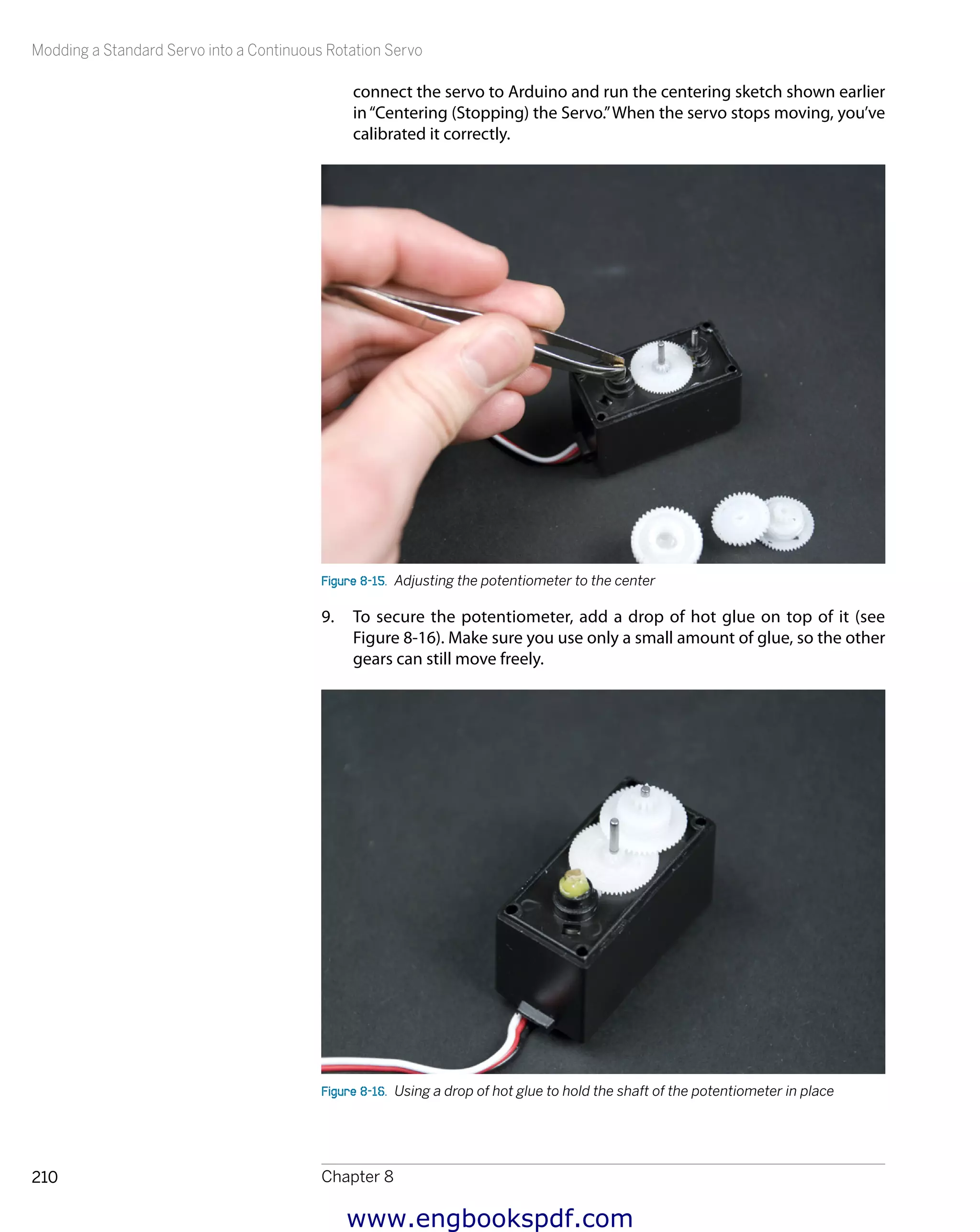 Modding a Standard Servo into a Continuous Rotation Servo
Chapter 8210
connect the servo to Arduino and run the centering sketch shown earlier
in“Centering (Stopping) the Servo.”When the servo stops moving, you’ve
calibrated it correctly.
Figure 8-15.  Adjusting the potentiometer to the center
9.	 To secure the potentiometer, add a drop of hot glue on top of it (see
Figure 8-16). Make sure you use only a small amount of glue, so the other
gears can still move freely.
Figure 8-16.  Using a drop of hot glue to hold the shaft of the potentiometer in place
www.engbookspdf.com
 