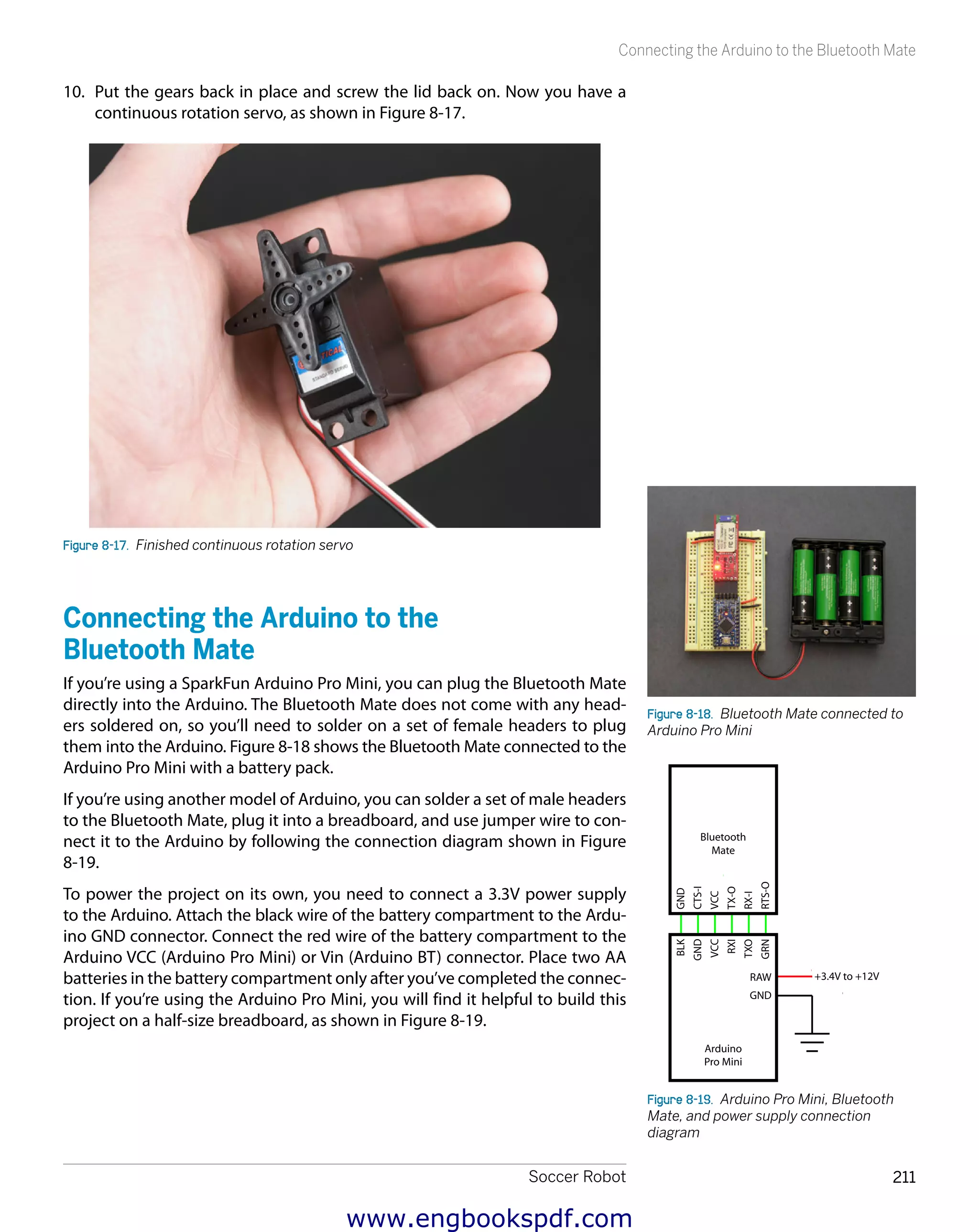 Soccer Robot 211
Connecting the Arduino to the Bluetooth Mate
10.	 Put the gears back in place and screw the lid back on. Now you have a
continuous rotation servo, as shown in Figure 8-17.
Figure 8-17.  Finished continuous rotation servo
Connecting the Arduino to the
Bluetooth Mate
If you’re using a SparkFun Arduino Pro Mini, you can plug the Bluetooth Mate
directly into the Arduino. The Bluetooth Mate does not come with any head-
ers soldered on, so you’ll need to solder on a set of female headers to plug
them into the Arduino. Figure 8-18 shows the Bluetooth Mate connected to the
Arduino Pro Mini with a battery pack.
If you’re using another model of Arduino, you can solder a set of male headers
to the Bluetooth Mate, plug it into a breadboard, and use jumper wire to con-
nect it to the Arduino by following the connection diagram shown in Figure
8-19.
To power the project on its own, you need to connect a 3.3V power supply
to the Arduino. Attach the black wire of the battery compartment to the Ardu-
ino GND connector. Connect the red wire of the battery compartment to the
Arduino VCC (Arduino Pro Mini) or Vin (Arduino BT) connector. Place two AA
batteries in the battery compartment only after you’ve completed the connec-
tion. If you’re using the Arduino Pro Mini, you will find it helpful to build this
project on a half-size breadboard, as shown in Figure 8-19.
Figure 8-18.  Bluetooth Mate connected to
Arduino Pro Mini
Arduino
Pro Mini
RAW
GND
TXO
GND
VCC
RXI
BLK
GRN
+3.4V to +12V
Bluetooth
Mate
RX-I
CTS-I
VCC
TX-O
GND
RTS-O
Figure 8-19.  Arduino Pro Mini, Bluetooth
Mate, and power supply connection
diagram
www.engbookspdf.com
 