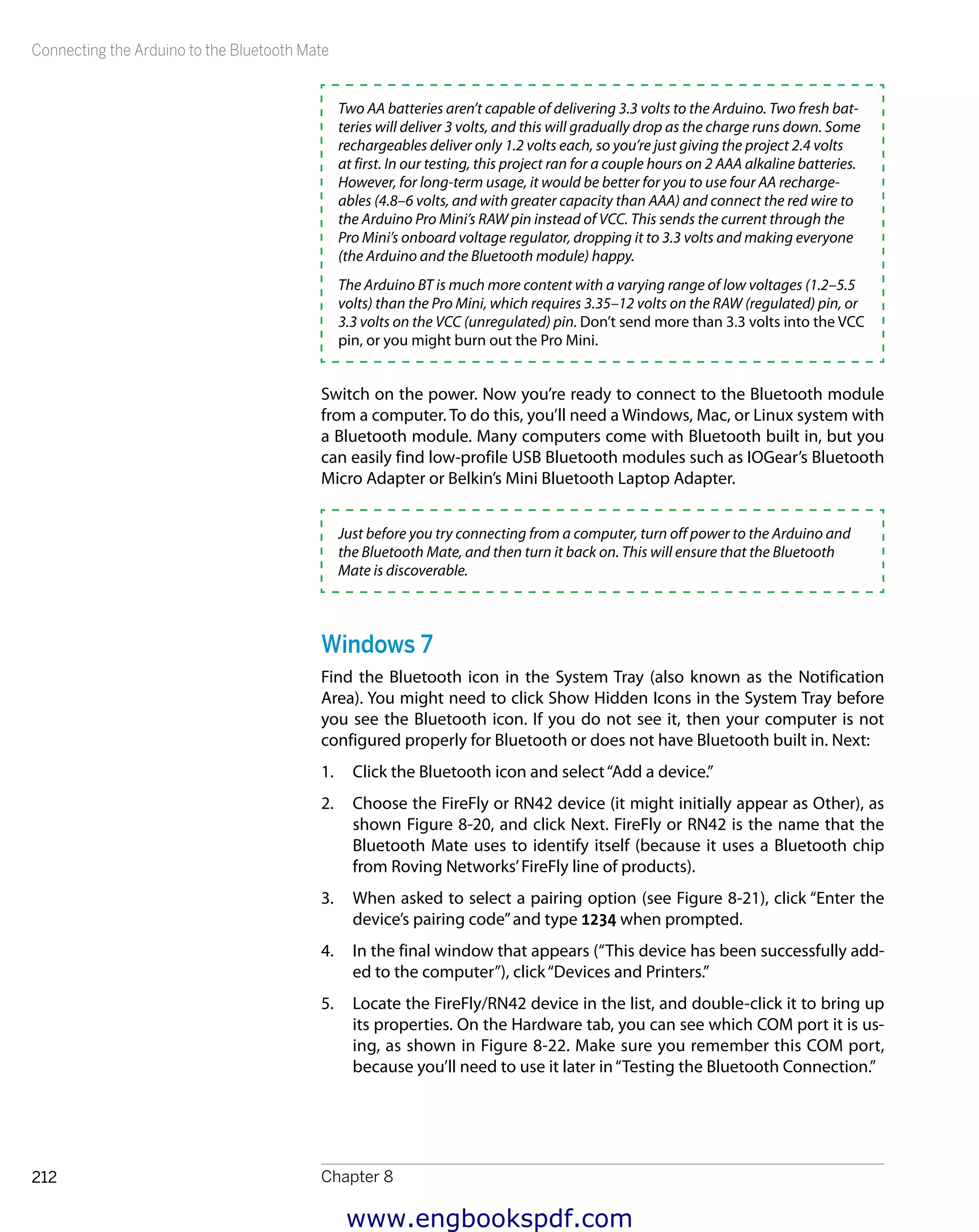 Connecting the Arduino to the Bluetooth Mate
Chapter 8212
Two AA batteries aren’t capable of delivering 3.3 volts to the Arduino. Two fresh bat-
teries will deliver 3 volts, and this will gradually drop as the charge runs down. Some
rechargeables deliver only 1.2 volts each, so you’re just giving the project 2.4 volts
at first. In our testing, this project ran for a couple hours on 2 AAA alkaline batteries.
However, for long-term usage, it would be better for you to use four AA recharge-
ables (4.8–6 volts, and with greater capacity than AAA) and connect the red wire to
the Arduino Pro Mini’s RAW pin instead of VCC. This sends the current through the
Pro Mini’s onboard voltage regulator, dropping it to 3.3 volts and making everyone
(the Arduino and the Bluetooth module) happy.
The Arduino BT is much more content with a varying range of low voltages (1.2–5.5
volts) than the Pro Mini, which requires 3.35–12 volts on the RAW (regulated) pin, or
3.3 volts on the VCC (unregulated) pin. Don’t send more than 3.3 volts into the VCC
pin, or you might burn out the Pro Mini.
Switch on the power. Now you’re ready to connect to the Bluetooth module
from a computer. To do this, you’ll need a Windows, Mac, or Linux system with
a Bluetooth module. Many computers come with Bluetooth built in, but you
can easily find low-profile USB Bluetooth modules such as IOGear’s Bluetooth
Micro Adapter or Belkin’s Mini Bluetooth Laptop Adapter.
Just before you try connecting from a computer, turn off power to the Arduino and
the Bluetooth Mate, and then turn it back on. This will ensure that the Bluetooth
Mate is discoverable.
Windows 7
Find the Bluetooth icon in the System Tray (also known as the Notification
Area). You might need to click Show Hidden Icons in the System Tray before
you see the Bluetooth icon. If you do not see it, then your computer is not
configured properly for Bluetooth or does not have Bluetooth built in. Next:
1.	 Click the Bluetooth icon and select“Add a device.”
2.	 Choose the FireFly or RN42 device (it might initially appear as Other), as
shown Figure 8-20, and click Next. FireFly or RN42 is the name that the
Bluetooth Mate uses to identify itself (because it uses a Bluetooth chip
from Roving Networks’FireFly line of products).
3.	 When asked to select a pairing option (see Figure 8-21), click “Enter the
device’s pairing code”and type 1234 when prompted.
4.	 In the final window that appears (“This device has been successfully add-
ed to the computer”), click“Devices and Printers.”
5.	 Locate the FireFly/RN42 device in the list, and double-click it to bring up
its properties. On the Hardware tab, you can see which COM port it is us-
ing, as shown in Figure 8-22. Make sure you remember this COM port,
because you’ll need to use it later in“Testing the Bluetooth Connection.”
www.engbookspdf.com
 