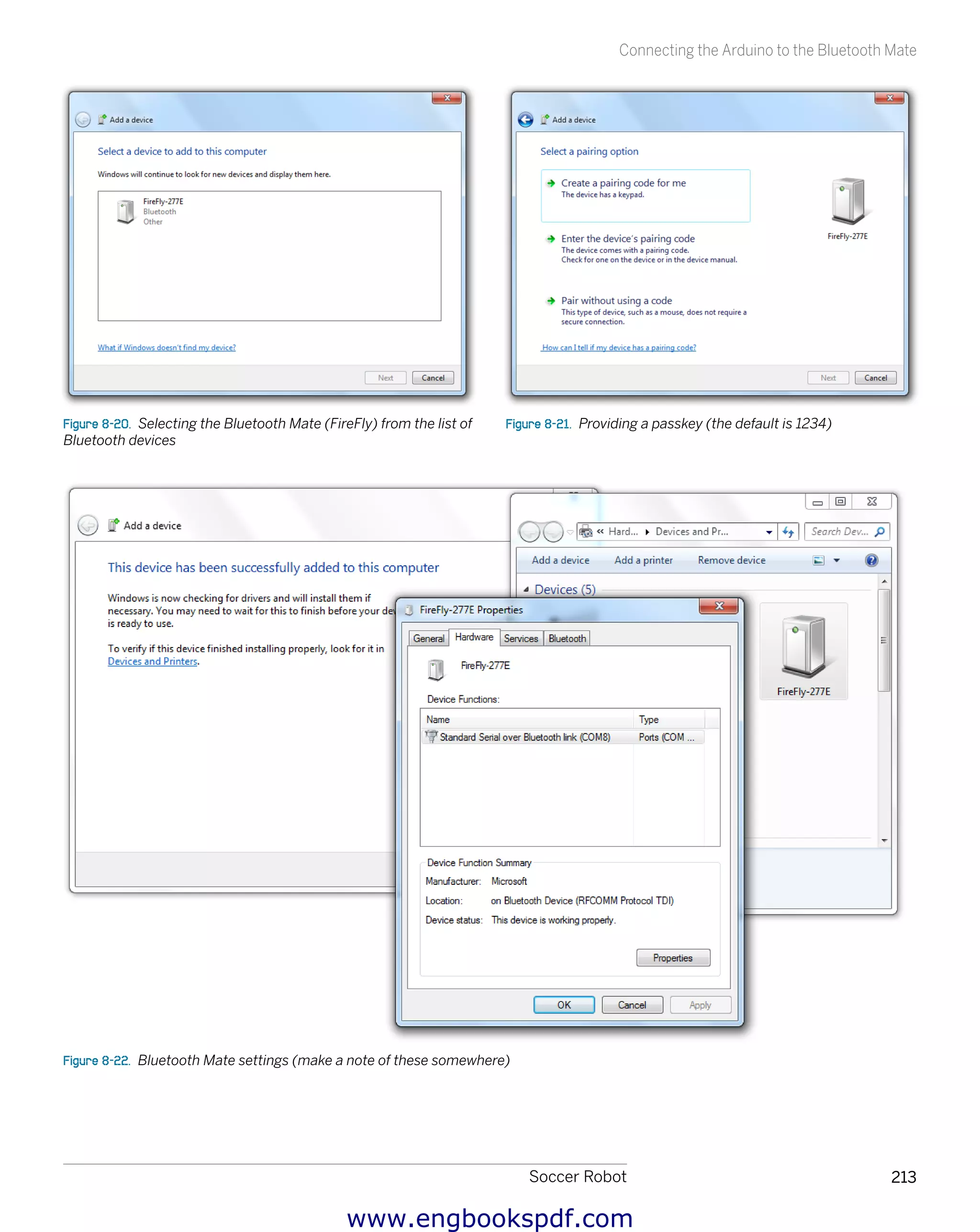 Soccer Robot 213
Connecting the Arduino to the Bluetooth Mate
Figure 8-20.  Selecting the Bluetooth Mate (FireFly) from the list of
Bluetooth devices
Figure 8-21.  Providing a passkey (the default is 1234)
Figure 8-22.  Bluetooth Mate settings (make a note of these somewhere)
www.engbookspdf.com
 