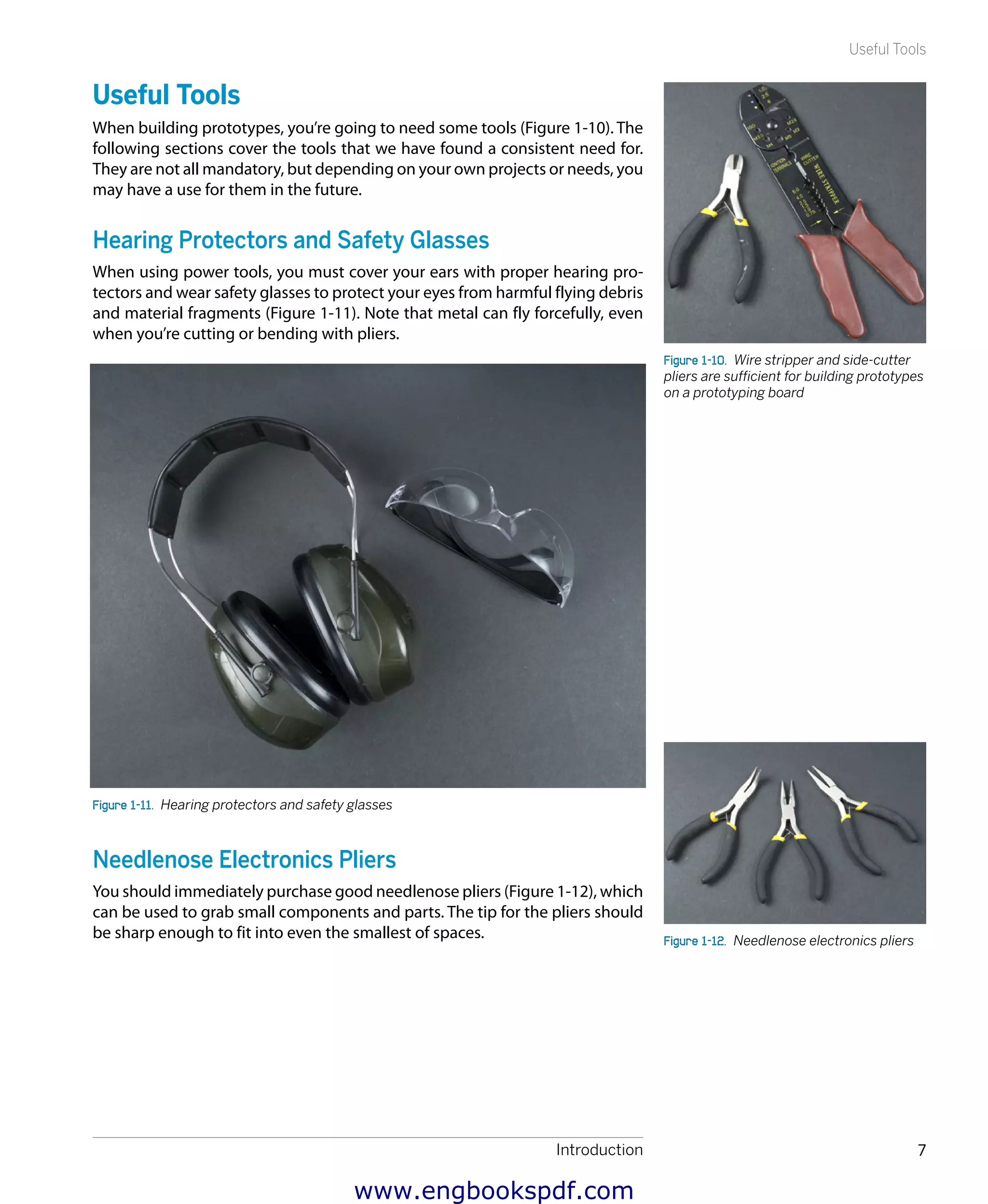 Introduction 7
Useful Tools
Useful Tools
When building prototypes, you’re going to need some tools (Figure 1-10). The
following sections cover the tools that we have found a consistent need for.
They are not all mandatory, but depending on your own projects or needs, you
may have a use for them in the future.
Hearing Protectors and Safety Glasses
When using power tools, you must cover your ears with proper hearing pro-
tectors and wear safety glasses to protect your eyes from harmful flying debris
and material fragments (Figure 1-11). Note that metal can fly forcefully, even
when you’re cutting or bending with pliers.
Figure 1-11.  Hearing protectors and safety glasses
Needlenose Electronics Pliers
You should immediately purchase good needlenose pliers (Figure 1-12), which
can be used to grab small components and parts. The tip for the pliers should
be sharp enough to fit into even the smallest of spaces.
Figure 1-10.  Wire stripper and side-cutter
pliers are sufficient for building prototypes
on a prototyping board
Figure 1-12.  Needlenose electronics pliers
www.engbookspdf.com
 