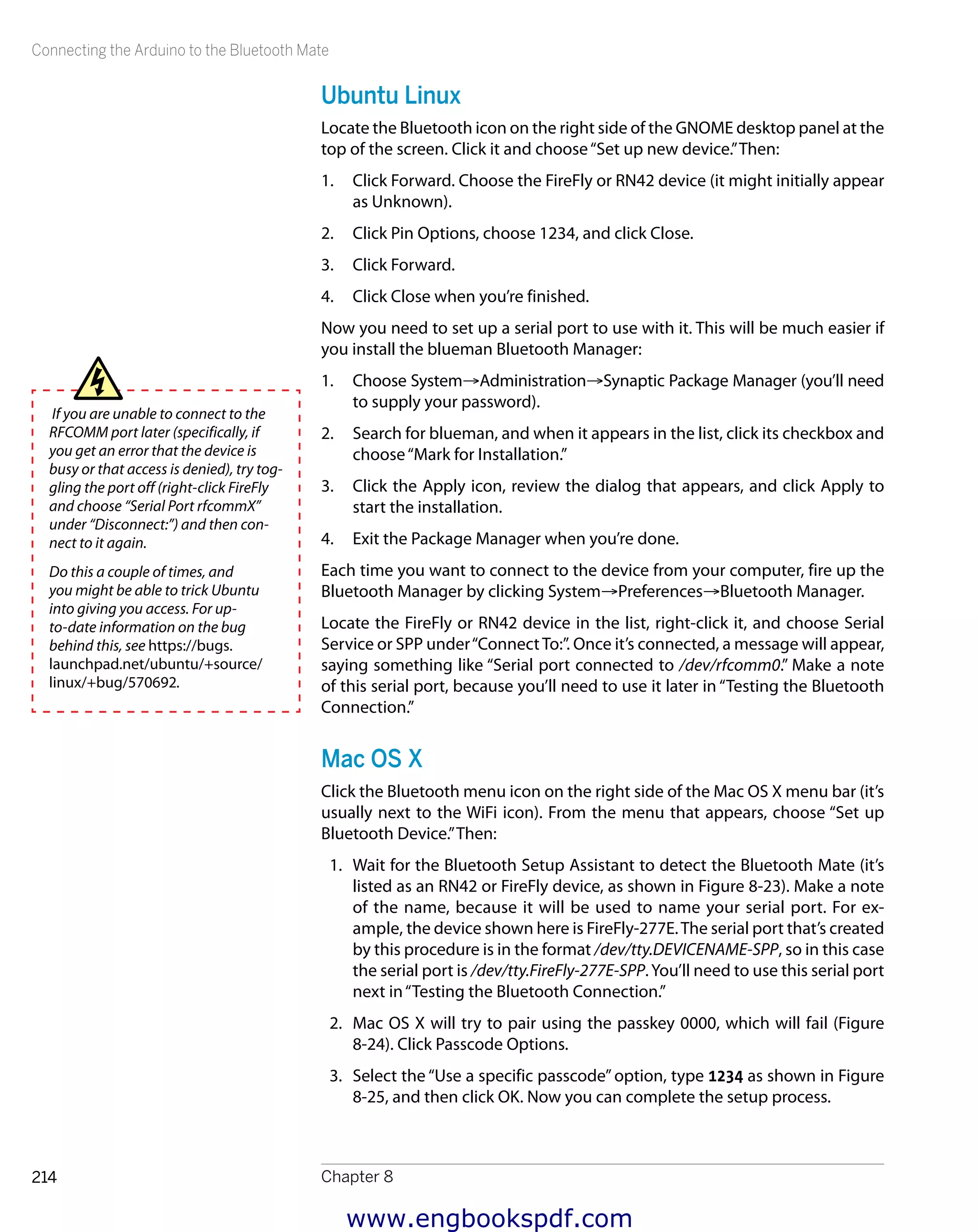Connecting the Arduino to the Bluetooth Mate
Chapter 8214
Ubuntu Linux
Locate the Bluetooth icon on the right side of the GNOME desktop panel at the
top of the screen. Click it and choose“Set up new device.”Then:
1.	 Click Forward. Choose the FireFly or RN42 device (it might initially appear
as Unknown).
2.	 Click Pin Options, choose 1234, and click Close.
3.	 Click Forward.
4.	 Click Close when you’re finished.
Now you need to set up a serial port to use with it. This will be much easier if
you install the blueman Bluetooth Manager:
1.	 Choose System→Administration→Synaptic Package Manager (you’ll need
to supply your password).
2.	 Search for blueman, and when it appears in the list, click its checkbox and
choose“Mark for Installation.”
3.	 Click the Apply icon, review the dialog that appears, and click Apply to
start the installation.
4.	 Exit the Package Manager when you’re done.
Each time you want to connect to the device from your computer, fire up the
Bluetooth Manager by clicking System→Preferences→Bluetooth Manager.
Locate the FireFly or RN42 device in the list, right-click it, and choose Serial
Service or SPP under“ConnectTo:”. Once it’s connected, a message will appear,
saying something like “Serial port connected to /dev/rfcomm0.” Make a note
of this serial port, because you’ll need to use it later in “Testing the Bluetooth
Connection.”
Mac OS X
Click the Bluetooth menu icon on the right side of the Mac OS X menu bar (it’s
usually next to the WiFi icon). From the menu that appears, choose “Set up
Bluetooth Device.”Then:
1.	 Wait for the Bluetooth Setup Assistant to detect the Bluetooth Mate (it’s
listed as an RN42 or FireFly device, as shown in Figure 8-23). Make a note
of the name, because it will be used to name your serial port. For ex-
ample, the device shown here is FireFly-277E.The serial port that’s created
by this procedure is in the format /dev/tty.DEVICENAME-SPP, so in this case
the serial port is /dev/tty.FireFly-277E-SPP.You’ll need to use this serial port
next in“Testing the Bluetooth Connection.”
2.	 Mac OS X will try to pair using the passkey 0000, which will fail (Figure
8-24). Click Passcode Options.
3.	 Select the “Use a specific passcode” option, type 1234 as shown in Figure
8-25, and then click OK. Now you can complete the setup process.
If you are unable to connect to the
RFCOMM port later (specifically, if
you get an error that the device is
busy or that access is denied), try tog-
gling the port off (right-click FireFly
and choose “Serial Port rfcommX”
under “Disconnect:”) and then con-
nect to it again.
Do this a couple of times, and
you might be able to trick Ubuntu
into giving you access. For up-
to-date information on the bug
behind this, see https://bugs.
launchpad.net/ubuntu/+source/
linux/+bug/570692.
www.engbookspdf.com
 