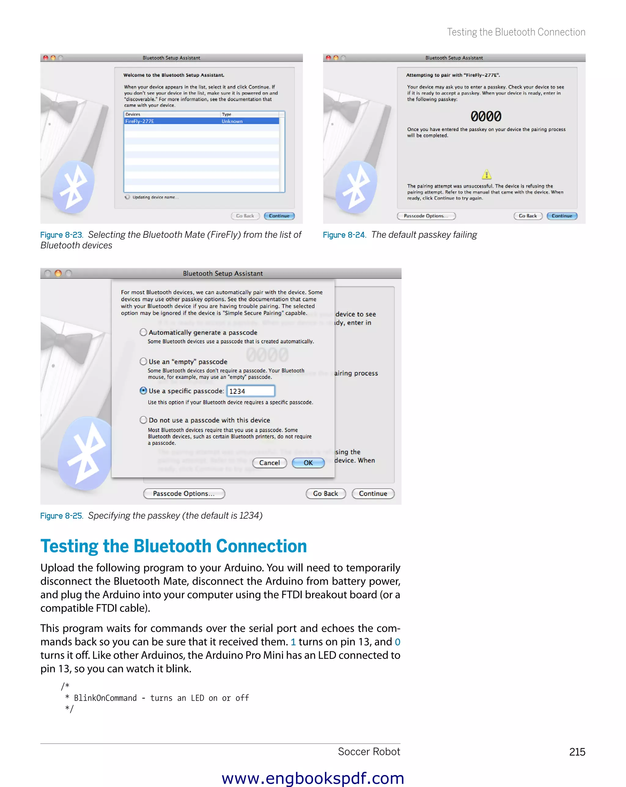 Soccer Robot 215
Testing the Bluetooth Connection
Figure 8-23.  Selecting the Bluetooth Mate (FireFly) from the list of
Bluetooth devices
Figure 8-24.  The default passkey failing
Figure 8-25.  Specifying the passkey (the default is 1234)
Testing the Bluetooth Connection
Upload the following program to your Arduino. You will need to temporarily
disconnect the Bluetooth Mate, disconnect the Arduino from battery power,
and plug the Arduino into your computer using the FTDI breakout board (or a
compatible FTDI cable).
This program waits for commands over the serial port and echoes the com-
mands back so you can be sure that it received them. 1 turns on pin 13, and 0
turns it off. Like other Arduinos, the Arduino Pro Mini has an LED connected to
pin 13, so you can watch it blink.
/*
* BlinkOnCommand - turns an LED on or off
*/
www.engbookspdf.com
 