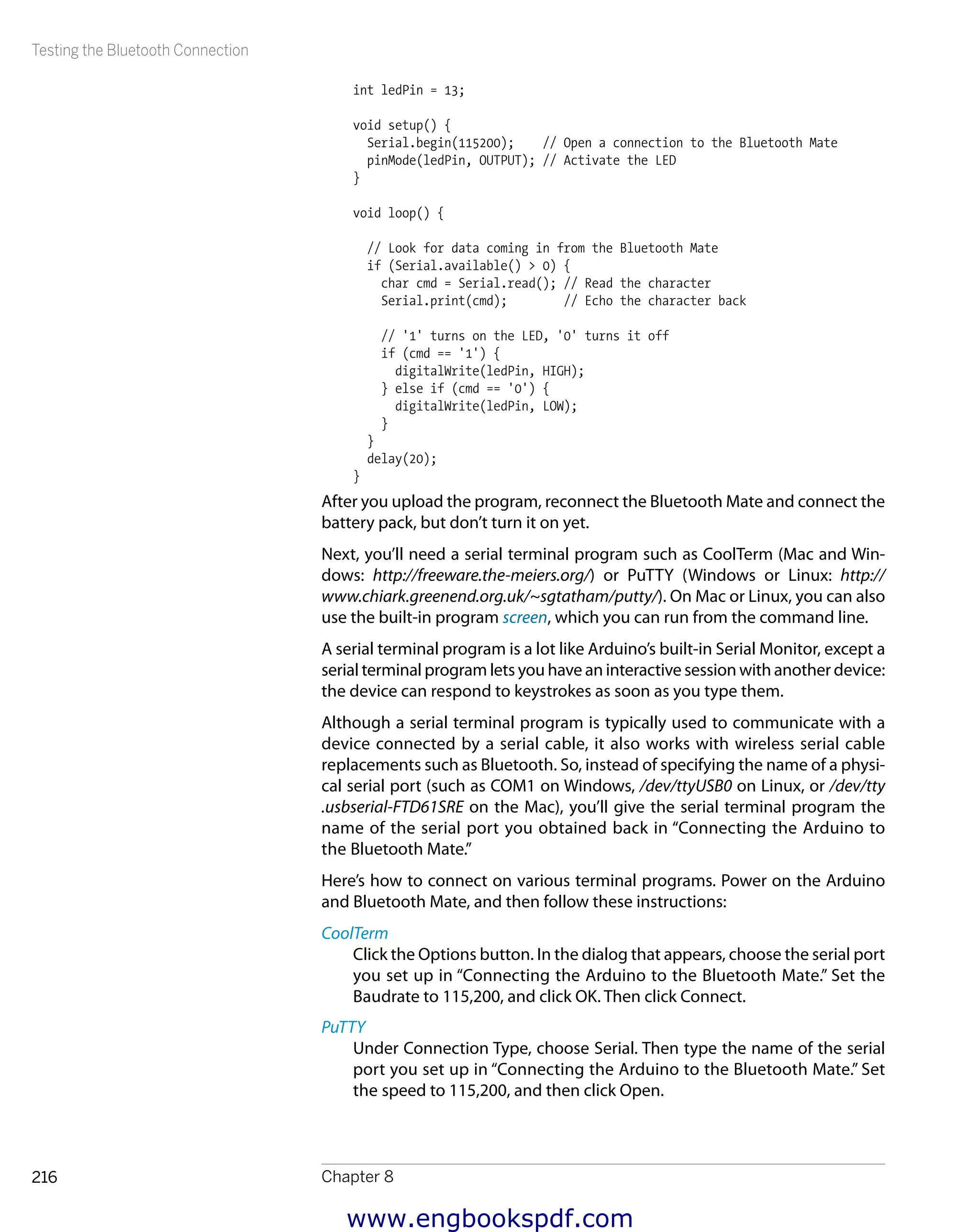 Testing the Bluetooth Connection
Chapter 8216
int ledPin = 13;
void setup() {
Serial.begin(115200); // Open a connection to the Bluetooth Mate
pinMode(ledPin, OUTPUT); // Activate the LED
}
void loop() {
// Look for data coming in from the Bluetooth Mate
if (Serial.available() > 0) {
char cmd = Serial.read(); // Read the character
Serial.print(cmd); // Echo the character back
// '1' turns on the LED, '0' turns it off
if (cmd == '1') {
digitalWrite(ledPin, HIGH);
} else if (cmd == '0') {
digitalWrite(ledPin, LOW);
}
}
delay(20);
}
After you upload the program, reconnect the Bluetooth Mate and connect the
battery pack, but don’t turn it on yet.
Next, you’ll need a serial terminal program such as CoolTerm (Mac and Win-
dows: http://freeware.the-meiers.org/) or PuTTY (Windows or Linux: http://
www.chiark.greenend.org.uk/~sgtatham/putty/). On Mac or Linux, you can also
use the built-in program screen, which you can run from the command line.
A serial terminal program is a lot like Arduino’s built-in Serial Monitor, except a
serial terminal program lets you have an interactive session with another device:
the device can respond to keystrokes as soon as you type them.
Although a serial terminal program is typically used to communicate with a
device connected by a serial cable, it also works with wireless serial cable
replacements such as Bluetooth. So, instead of specifying the name of a physi-
cal serial port (such as COM1 on Windows, /dev/ttyUSB0 on Linux, or /dev/tty
.usbserial-FTD61SRE on the Mac), you’ll give the serial terminal program the
name of the serial port you obtained back in “Connecting the Arduino to
the Bluetooth Mate.”
Here’s how to connect on various terminal programs. Power on the Arduino
and Bluetooth Mate, and then follow these instructions:
CoolTerm
Click the Options button. In the dialog that appears, choose the serial port
you set up in “Connecting the Arduino to the Bluetooth Mate.” Set the
Baudrate to 115,200, and click OK. Then click Connect.
PuTTY
Under Connection Type, choose Serial. Then type the name of the serial
port you set up in “Connecting the Arduino to the Bluetooth Mate.” Set
the speed to 115,200, and then click Open.
www.engbookspdf.com
 