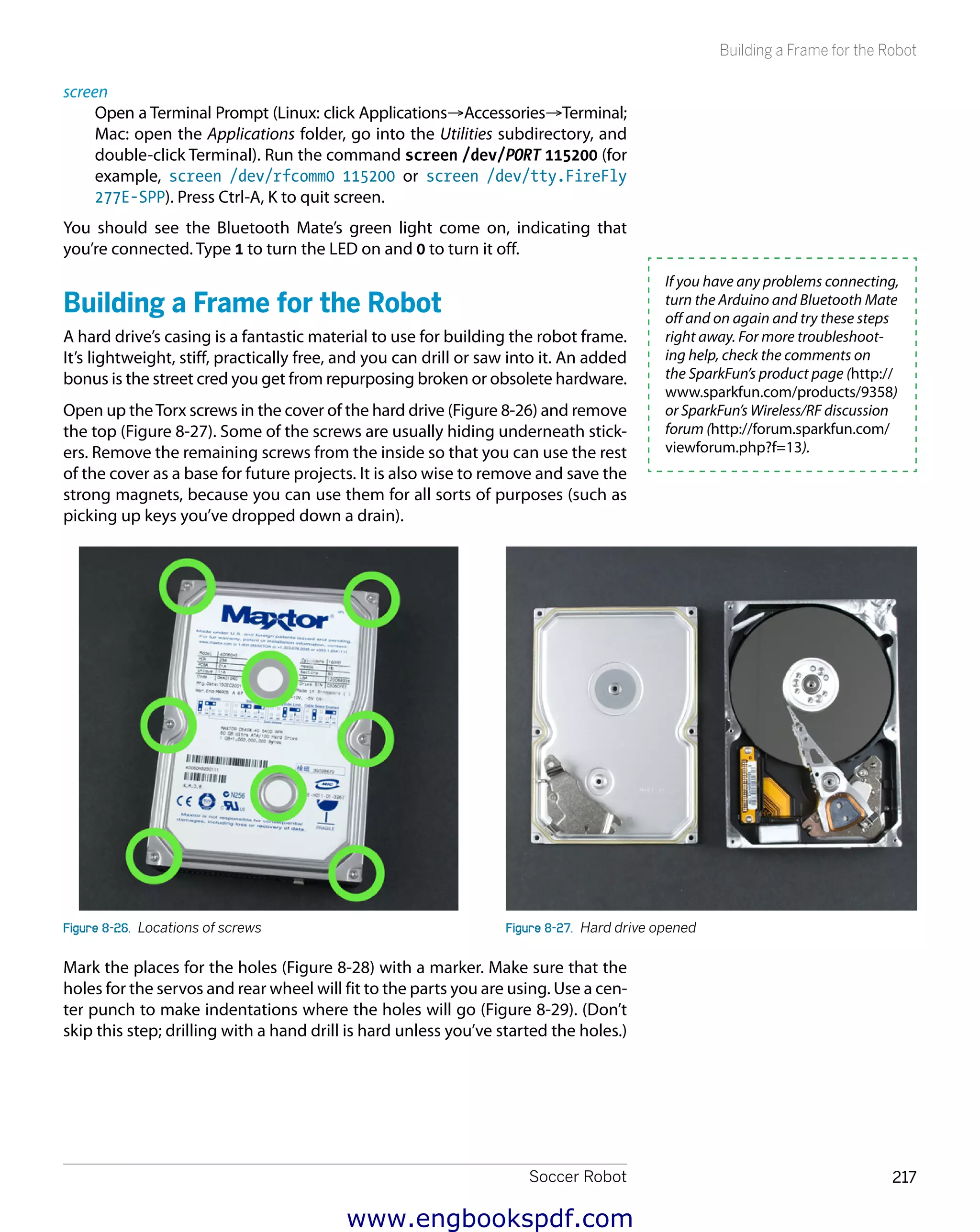 Soccer Robot 217
Building a Frame for the Robot
screen
Open a Terminal Prompt (Linux: click Applications→Accessories→Terminal;
Mac: open the Applications folder, go into the Utilities subdirectory, and
double-click Terminal). Run the command screen /dev/PORT 115200 (for
example, screen /dev/rfcomm0 115200 or screen /dev/tty.FireFly
277E-SPP). Press Ctrl-A, K to quit screen.
You should see the Bluetooth Mate’s green light come on, indicating that
you’re connected. Type 1 to turn the LED on and 0 to turn it off.
Building a Frame for the Robot
A hard drive’s casing is a fantastic material to use for building the robot frame.
It’s lightweight, stiff, practically free, and you can drill or saw into it. An added
bonus is the street cred you get from repurposing broken or obsolete hardware.
Open up theTorx screws in the cover of the hard drive (Figure 8-26) and remove
the top (Figure 8-27). Some of the screws are usually hiding underneath stick-
ers. Remove the remaining screws from the inside so that you can use the rest
of the cover as a base for future projects. It is also wise to remove and save the
strong magnets, because you can use them for all sorts of purposes (such as
picking up keys you’ve dropped down a drain).
Figure 8-26.  Locations of screws Figure 8-27.  Hard drive opened
Mark the places for the holes (Figure 8-28) with a marker. Make sure that the
holes for the servos and rear wheel will fit to the parts you are using. Use a cen-
ter punch to make indentations where the holes will go (Figure 8-29). (Don’t
skip this step; drilling with a hand drill is hard unless you’ve started the holes.)
If you have any problems connecting,
turn the Arduino and Bluetooth Mate
off and on again and try these steps
right away. For more troubleshoot-
ing help, check the comments on
the SparkFun’s product page (http://
www.sparkfun.com/products/9358)
or SparkFun’s Wireless/RF discussion
forum (http://forum.sparkfun.com/
viewforum.php?f=13).
www.engbookspdf.com
 