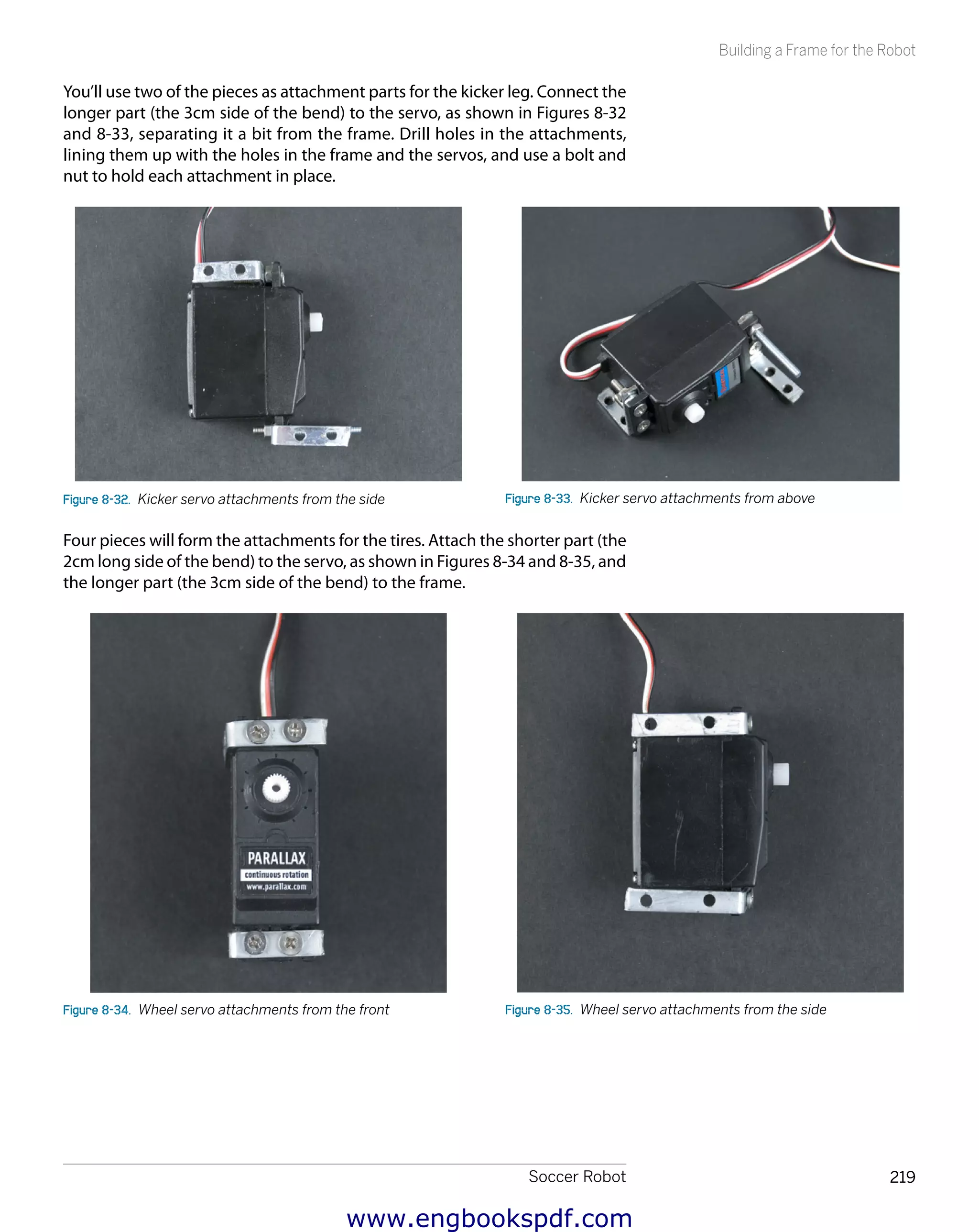 Soccer Robot 219
Building a Frame for the Robot
You’ll use two of the pieces as attachment parts for the kicker leg. Connect the
longer part (the 3cm side of the bend) to the servo, as shown in Figures 8-32
and 8-33, separating it a bit from the frame. Drill holes in the attachments,
lining them up with the holes in the frame and the servos, and use a bolt and
nut to hold each attachment in place.
Figure 8-32.  Kicker servo attachments from the side Figure 8-33.  Kicker servo attachments from above
Four pieces will form the attachments for the tires. Attach the shorter part (the
2cm long side of the bend) to the servo, as shown in Figures 8-34 and 8-35, and
the longer part (the 3cm side of the bend) to the frame.
Figure 8-34.  Wheel servo attachments from the front Figure 8-35.  Wheel servo attachments from the side
www.engbookspdf.com
 