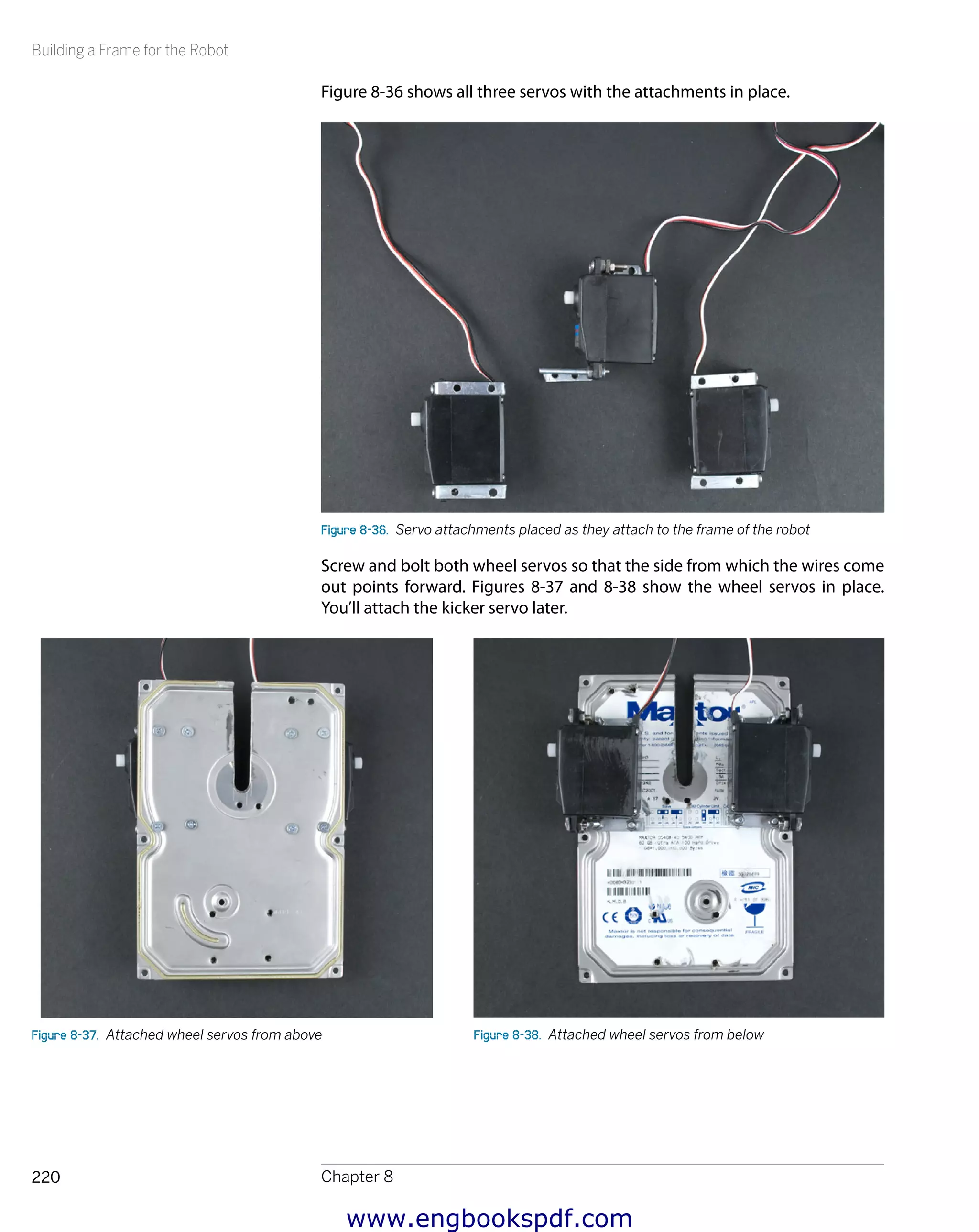 Building a Frame for the Robot
Chapter 8220
Figure 8-36 shows all three servos with the attachments in place.
Figure 8-36.  Servo attachments placed as they attach to the frame of the robot
Screw and bolt both wheel servos so that the side from which the wires come
out points forward. Figures 8-37 and 8-38 show the wheel servos in place.
You’ll attach the kicker servo later.
Figure 8-37.  Attached wheel servos from above Figure 8-38.  Attached wheel servos from below
www.engbookspdf.com
 