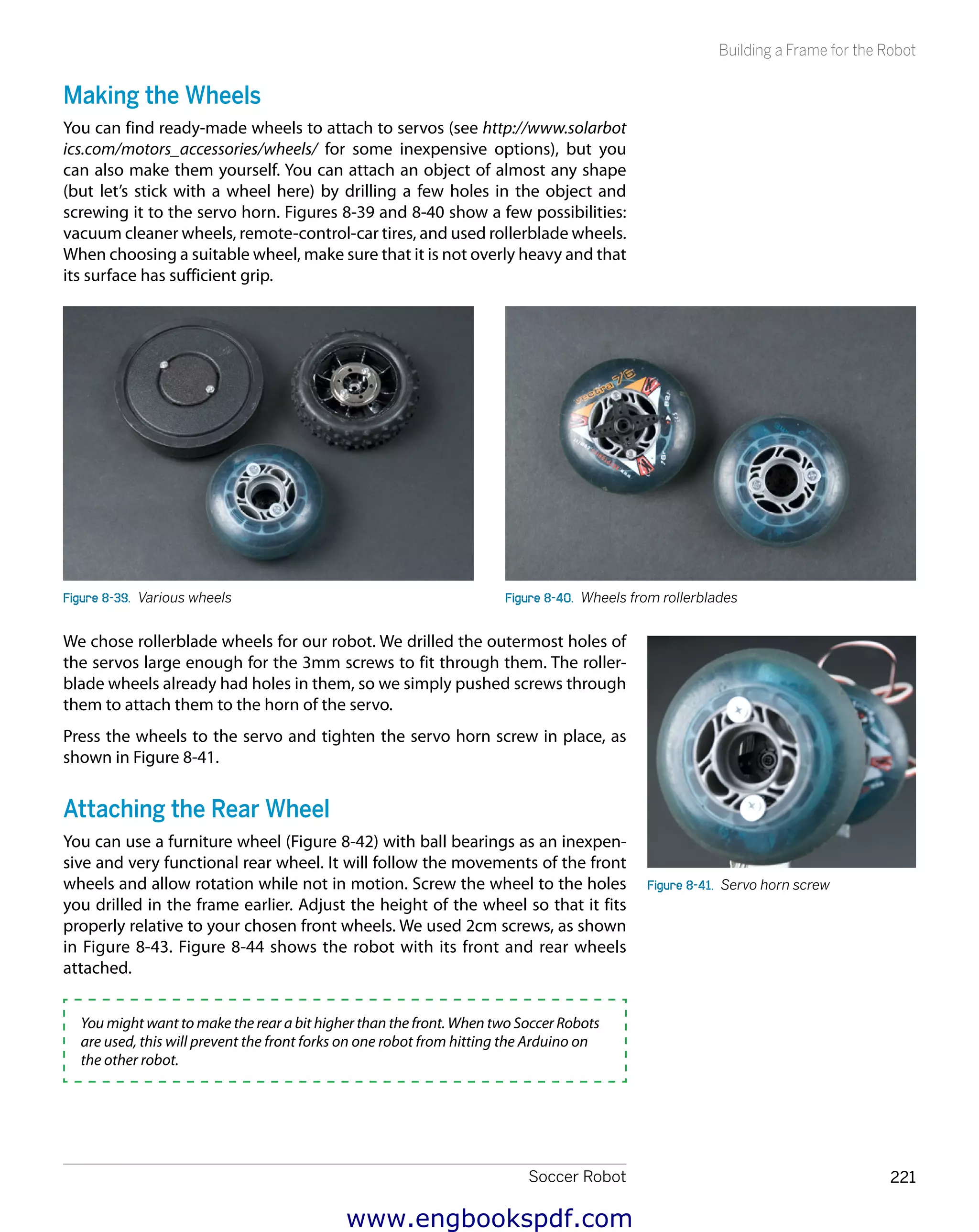 Soccer Robot 221
Building a Frame for the Robot
Making the Wheels
You can find ready-made wheels to attach to servos (see http://www.solarbot
ics.com/motors_accessories/wheels/ for some inexpensive options), but you
can also make them yourself. You can attach an object of almost any shape
(but let’s stick with a wheel here) by drilling a few holes in the object and
screwing it to the servo horn. Figures 8-39 and 8-40 show a few possibilities:
vacuum cleaner wheels, remote-control-car tires, and used rollerblade wheels.
When choosing a suitable wheel, make sure that it is not overly heavy and that
its surface has sufficient grip.
Figure 8-39.  Various wheels Figure 8-40.  Wheels from rollerblades
We chose rollerblade wheels for our robot. We drilled the outermost holes of
the servos large enough for the 3mm screws to fit through them. The roller-
blade wheels already had holes in them, so we simply pushed screws through
them to attach them to the horn of the servo.
Press the wheels to the servo and tighten the servo horn screw in place, as
shown in Figure 8-41.
Attaching the Rear Wheel
You can use a furniture wheel (Figure 8-42) with ball bearings as an inexpen-
sive and very functional rear wheel. It will follow the movements of the front
wheels and allow rotation while not in motion. Screw the wheel to the holes
you drilled in the frame earlier. Adjust the height of the wheel so that it fits
properly relative to your chosen front wheels. We used 2cm screws, as shown
in Figure 8-43. Figure 8-44 shows the robot with its front and rear wheels
attached.
You might want to make the rear a bit higher than the front. When two Soccer Robots
are used, this will prevent the front forks on one robot from hitting the Arduino on
the other robot.
Figure 8-41.  Servo horn screw
www.engbookspdf.com
 