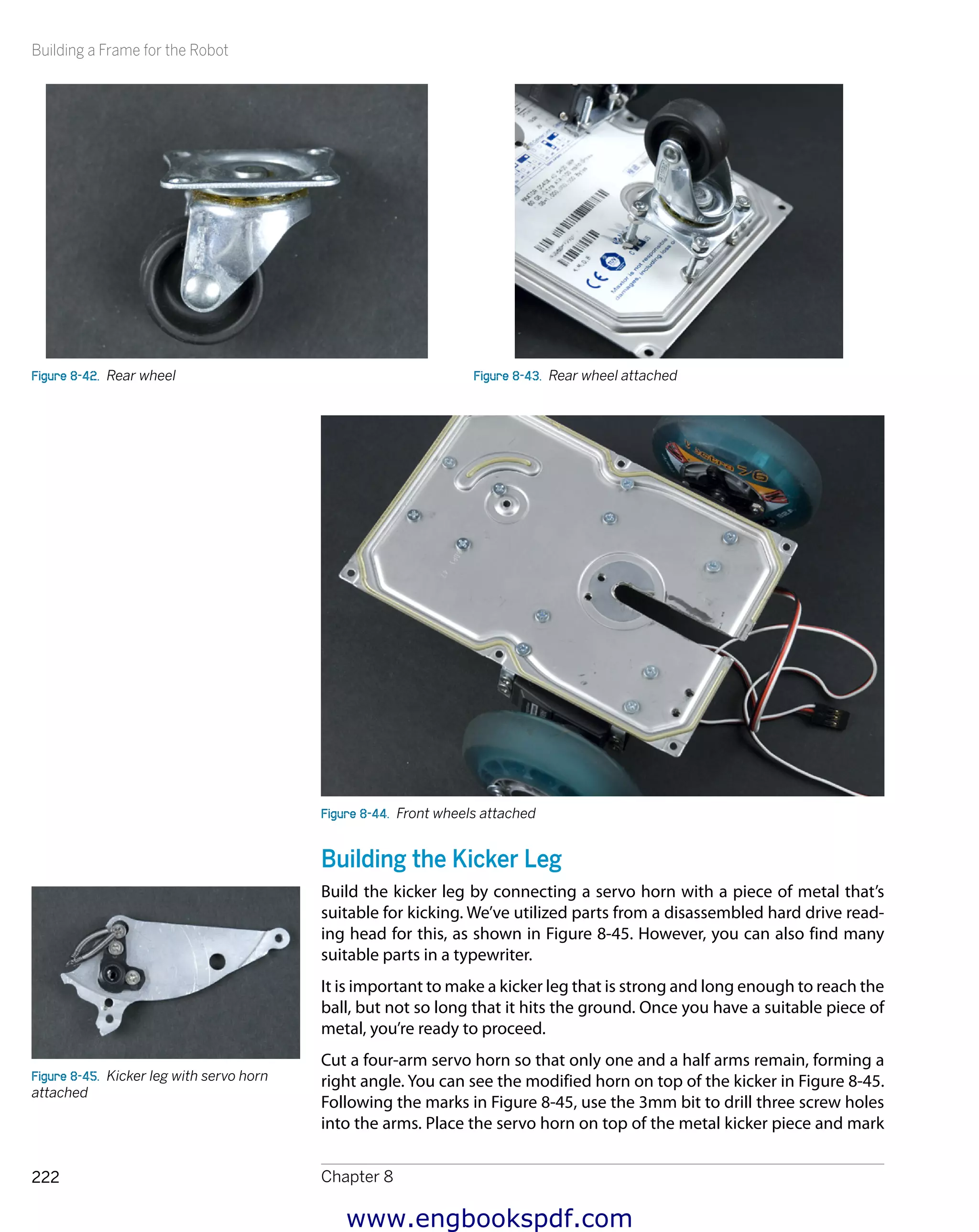 Building a Frame for the Robot
Chapter 8222
Figure 8-42.  Rear wheel Figure 8-43.  Rear wheel attached
Figure 8-44.  Front wheels attached
Building the Kicker Leg
Build the kicker leg by connecting a servo horn with a piece of metal that’s
suitable for kicking. We’ve utilized parts from a disassembled hard drive read-
ing head for this, as shown in Figure 8-45. However, you can also find many
suitable parts in a typewriter.
It is important to make a kicker leg that is strong and long enough to reach the
ball, but not so long that it hits the ground. Once you have a suitable piece of
metal, you’re ready to proceed.
Cut a four-arm servo horn so that only one and a half arms remain, forming a
right angle. You can see the modified horn on top of the kicker in Figure 8-45.
Following the marks in Figure 8-45, use the 3mm bit to drill three screw holes
into the arms. Place the servo horn on top of the metal kicker piece and mark
Figure 8-45.  Kicker leg with servo horn
attached
www.engbookspdf.com
 