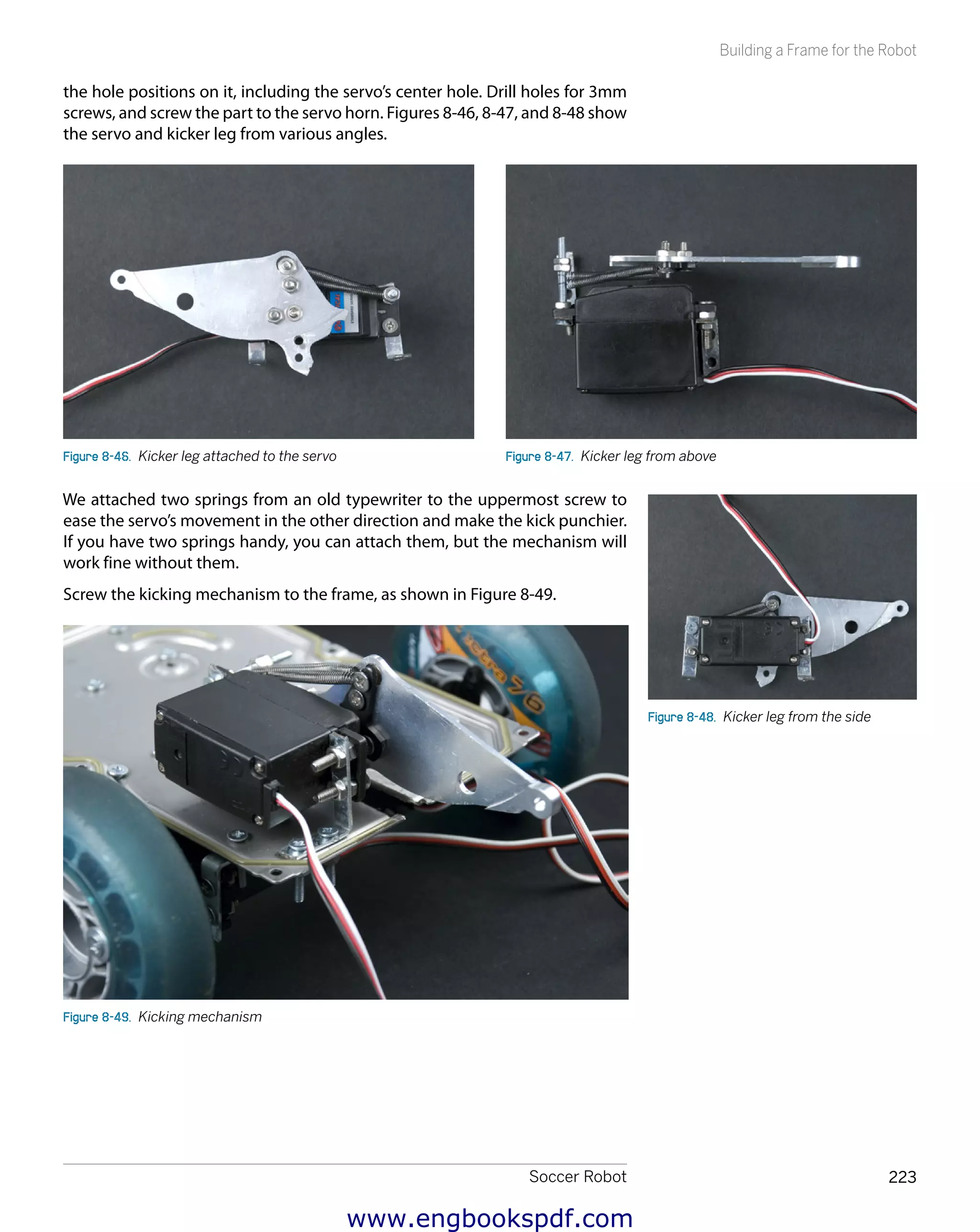Soccer Robot 223
Building a Frame for the Robot
the hole positions on it, including the servo’s center hole. Drill holes for 3mm
screws, and screw the part to the servo horn. Figures 8-46, 8-47, and 8-48 show
the servo and kicker leg from various angles.
Figure 8-46.  Kicker leg attached to the servo Figure 8-47.  Kicker leg from above
We attached two springs from an old typewriter to the uppermost screw to
ease the servo’s movement in the other direction and make the kick punchier.
If you have two springs handy, you can attach them, but the mechanism will
work fine without them.
Screw the kicking mechanism to the frame, as shown in Figure 8-49.
Figure 8-49.  Kicking mechanism
Figure 8-48.  Kicker leg from the side
www.engbookspdf.com
 