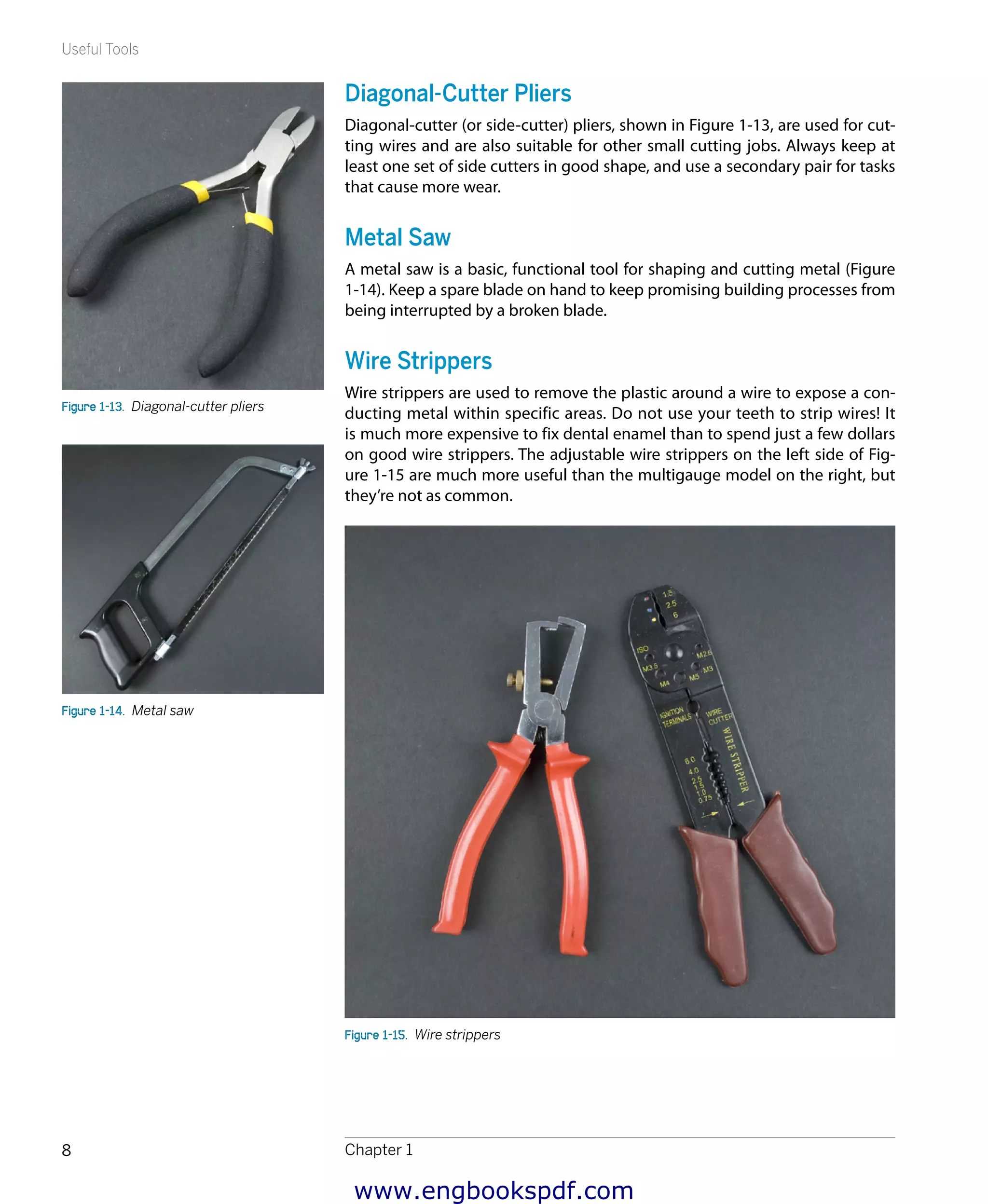 Useful Tools
Chapter 18
Diagonal-Cutter Pliers
Diagonal-cutter (or side-cutter) pliers, shown in Figure 1-13, are used for cut-
ting wires and are also suitable for other small cutting jobs. Always keep at
least one set of side cutters in good shape, and use a secondary pair for tasks
that cause more wear.
Metal Saw
A metal saw is a basic, functional tool for shaping and cutting metal (Figure
1-14). Keep a spare blade on hand to keep promising building processes from
being interrupted by a broken blade.
Wire Strippers
Wire strippers are used to remove the plastic around a wire to expose a con-
ducting metal within specific areas. Do not use your teeth to strip wires! It
is much more expensive to fix dental enamel than to spend just a few dollars
on good wire strippers. The adjustable wire strippers on the left side of Fig-
ure 1-15 are much more useful than the multigauge model on the right, but
they’re not as common.
Figure 1-15.  Wire strippers
Figure 1-13.  Diagonal-cutter pliers
Figure 1-14.  Metal saw
www.engbookspdf.com
 